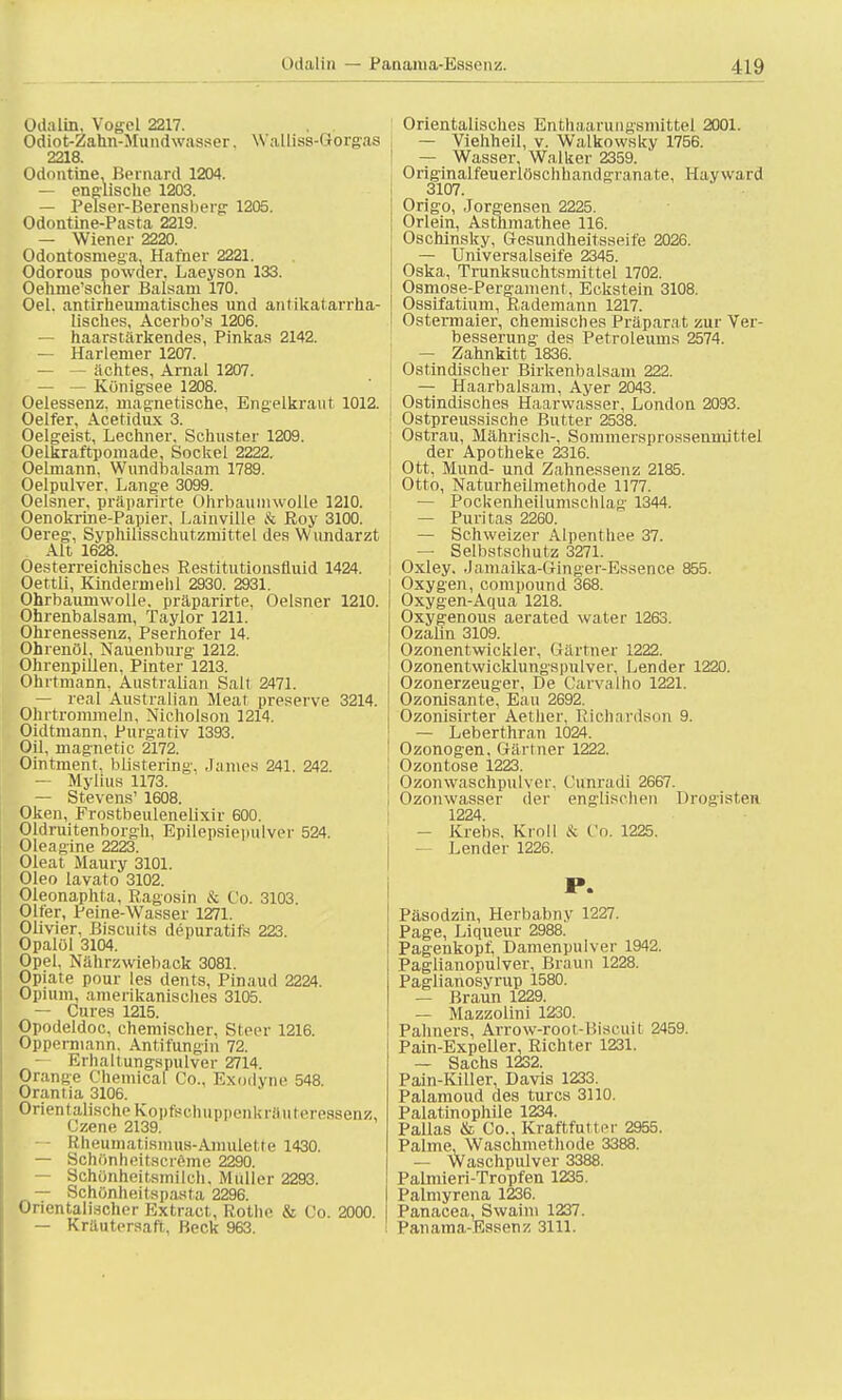 Odalin, Vogel 2217. Odiot-Zahn-Mundwasser. Walliss-Gorgas 2218. Odontine. Berruird 1204. — englische 1203. — Pelser-Berensberg 1205. Odontine-Pasta 2219. — Wiener 2220. Odontosmega, Hafner 2221. Odorous powder, Laeyson 133. Oehme'scher Balsam 170. Oel. antirheumatisches und antikatarrha- lisches, Acerbo's 1206. — haarstärkendes, Pinkas 2142. — Harlemer 1207. — — achtes, Arnal 1207. — — Königsee 1208. Oelessenz, magnetische, Engelkraut 1012. Oelfer, Acetidux 3. Oelgeist, Lechner. Schuster 1209. Oelkraftpomade, Sockel 2222. Oelmann, Wundbalsam 1789. Oelpulver, Lange 3099. Oelsner, präparirte Ohrbaumwolle 1210. Oenokrine-Papier, Lainville & Roy 3100. Oereg, Syphiiisschutzmittel des Wundarzt Alt 1628. Oesterreichisches Restitutionsfluid 1424. Oettli, Kindermehl 2930. 2931. Ohrbaumwolle, präparirte, Oelsner 1210. Ohrenbalsam, Taylor 1211. Ohrenessenz, Pserhofer 14. Ohrenöl, Nauenburg' 1212. Ohrenpillen, Pinter 1213. Ohrtmann, Australian Salt 2471. — real Australian Meat preserve 3214. Ohrtrommeln, Nicholson 1214. Oidtmann, Purga tiv 1393. Oil, magnetic 2172. Ohitment. bMsterlng, Ja nies 241. 242. — Mylius 1173. — Stevens' 1608. Oken, Frostbeulenelixir 600. Oldruitenborgh, Epilepsiepulver 524. Oleagine 2223. Oleat Maury 3101. Oleo lavato 3102. Oleonaphta, Ragosin & Co. 3103. Olfer, Peine-Wasser 1271. Olivier, Biscuits depuratifs 223. Opalöl 3104. Opel, Nährzwieback 3081. Opiate pour les dents, Pinaud 2224. Opium, amerikanisches 3105. — Cures 1215. Opodeldoc, chemischer, Steer 1216. Oppermann. Antifungin 72. Erhaltuiigspulver 2714. Orange Chemical Co., Exodyne 548. Orantia 3106. Orientalische Kopfsch n ppen U räuteressenz, Czene 2139. — Rheumatismus-Amulette 1430. — Schönheitscreme 2290. — Schönheitsmilch. Muller 2293. — Schönheitspasta 2296. Orientalischer Extract, Rothe & Co. 2000. — Kräutersaft, Beck 963. Orientalisches Enthaarungsmittel 2001. — Viehheil, v. Walkowsky 1756. | — Wasser, Walker 2359. Originalfeuerlöschhandgranate, Hayward 3107. Origo, Jorgensen 2225. Orlein, Asthmathee 116. Oschinsky, Gesundheitsseife 2026. — Universalseife 2345. Oska, Trunksuchtsmittel 1702. Osmose-Pergament, Eckstein 3108. Ossifatium, Rademann 1217. Ostermaier, chemisches Präpara t zur Ver- besserung des Petroleums 2574. — Zahnkitt 1836. Ostindischer Birkenbalsam 222. — Haarbalsam, Ayer 2043. Ostindisches Haarwasser, London 2093. ! Ostpreussische Butter 2538. Ostrau, Mährisch-, Sommersprossenmittel der Apotheke 2316. Ott, Mund- und Zahnessenz 2185. Otto, Naturheilmethode 1177. — Pockenheilumsclilag 1344. — Puritas 2260. — Schweizer Alpenthee 37. I — Selbstschutz 3271. j Oxley, Jamaika-Ginger-Essence 855. Oxygen, Compound 368. Oxygen-Aqua 1218. Oxygenous aerated water 1263. Ozalin 3109. Ozonentwickler, Gärtner 1222. Ozonentwicklungspulver, Lender 1220. Ozonerzeuger, De Carvalho 1221. Ozonisante, Eau 2692. Ozonisirter Aetlier. Richardson 9. — Leberthran 1024. Ozonogen, Gärtner 1222. Ozontose 1223. Ozonwaschpulver. Cunradi 2667. Ozonwasser der englischen Drogisten 1224. — Krebs. Kroll & Co. 1225. — Lender 1226. P. Päsodzin, Herbabny 1227. Page, Liqueur 2988. Pagenkopf, Damenpulver 1942. Paglianopulver, Braun 1228. Paglianosyrup 1580. — Braun 1229. — Mazzolini 1230. Pahners, Arrow-root-Biscuit 2459. Pain-Expeller, Richter 1231. — Sachs 1232. Pain-Killer, Davis 1233. Palamoud des turcs 3110. Palatinophile 1234. Pallas & Co., Kraftfutter 2955. Palme. Waschmethode 3388. — Waschpulver 3388. Palmieri-Tropfen 1235. Palmyrena 1236. Panacea, Swaim 1237. Panama-Essenz 3111.