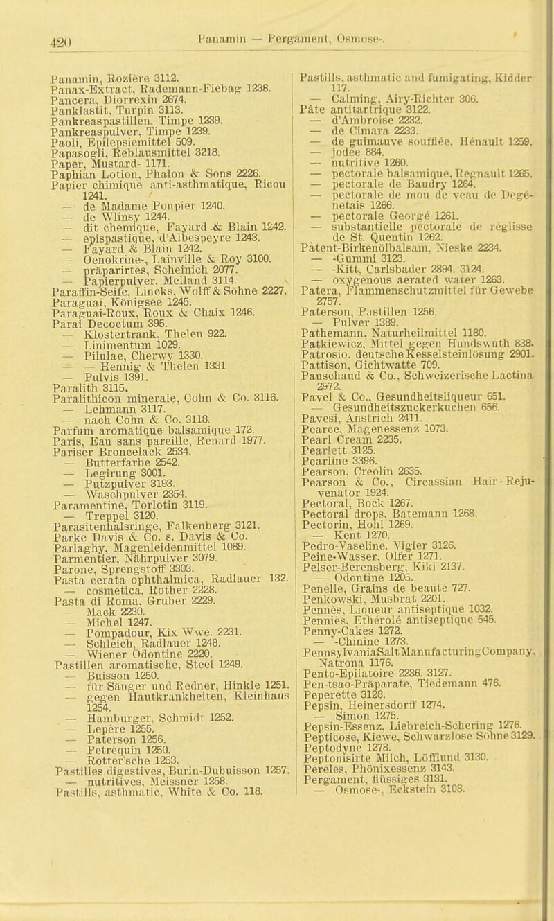 Panamin — Pergament, Osmose-, Panamin, Roziere 3112. Panax-Extraot, Rademann-Fiebag 1238. Pancera, Diorrexin 2674. Panklastit, Turpin 3113. Pankreaspastillen. Timpe 1339. Pankreaspulver, Timpe 1239. Paoli, Epilepsiemittel 509. Papasogli, Reblausmittel 3218. Paper, Mustard- 1171. Paphian Lotion, Phalon & Sons 2226. Papier chimiqu'e anti-asthmatique, Ricou 1241. de Madame Poupier 1240. — de Wlinsy 1244. — dit chemiciue, Fayard -& Blain 1242. epispastique, d'Albespeyre 1243. — Fayard & Blain 1242. Oenokrine-, Lainville & Roy 3100. präparirtes, Scheinich 2077. Papierpulver, Meüand 3114. Paraffin-Seife, Lincks, Wolff& Söhne 2227. Paraguai, Königsee 1245. Paraguai-Roux, Roux & Chaix 1246. Parai Decoctum 395. Klostertrank, Thelen 922. Linimentum 1029. — Pilulae, Cherwy 1330. - Kennig & Thelen 1331 — Pulvis 1391. Paralith 3115. Paralithicon rninerale, Cohn & Co. 3116. — Lehmann 3117. — nach Cohn & Co. 3118. Partum aromatique balsamique 172. Paris, Eau sans pareüle, Renard 1977. Pariser Broncelack 2534. — Butterfarbe 2542. — Legirung 3001. — Putzpulver 3193. — Waschpulver 2354. Paramentine, Torlotin 3119. — Treppe! 3120. Parasitenhaisringe, Falkenberg 3121. Parke Davis & Co. s. Davis & Co. Parlaghy, Magenleidenmittel 1089. Pannentier, Nährpulver 3079. Parone, Sprengstoff 3303. Pasta cerata ophthalmica, Radlauer 132. — cosmetica, Rother 2228. Pasta di Roma, Gruber 2229. — Mack 2230. — Michel 1247. — Pompadour, Kix Wwe. 2231. — Schleich, Radlauer 1248. — Wiener Odontine 2220. Paslilien aromatische, Steel 1249. Buisson 1250. — für Sänger und Redner, Hinkle 1251. gegen Hautkrankheiten, Kleinhaus 1254. — Hamburger, Schmidt 1252. Lepere 1255. — Paterson 1256. — Petrequin 1250. Rotter'sche 1253. Pastilles digestives, Burin-Dubuisson 1257. — nutritives, Meissner 1258. Pastills, aslhmatic, White & Co. 118. Pastills, asthmalic and funiigating, Kidder 117. — Calming. Airy-Richter 306. Pate antitartrique 3122. — d'Ambroise 2232. — de Cimara 2233. — de guimauve soufflee, Henault 1259. — jodee 884. — nutritive 1260. — pectorale balsamique, Regnault 1265. — pectorale de Baudry 1264. — pectoi-ale de inou de veau de Dege- netais 1266. — pectorale Georsre 1261. — substantielle pectorale de reglisse de St. Quentin 1262. Patent-Birkenölbalsam. Xieske 2234. — -Gummi 3123. — -Kitt. Carlsbader 2894. 3124. — oxygenous aerated water 1263. Patera, FTammenschutzmittel für Gewebe 2757. Paterson, Pastillen 1256. — Pulver 1389. Pathemann, Naiurheihnittel 1180. Patkiewicz, Mittel gegen Hundswuth 838. Patrosio, deutsche Kesselsteinlösung 2901. Pattison, Gichtwatte 709. Pauschaud & Co., Schweizerische Lactina 2S72. Pavel & Co., Gesundheitsliqueur 651. — Gesundheitszuckerkuchen 656. Pavesi, Anstrich 2411. Pearce, Magenessenz 1073. Pearl Cream 2235. Pearlett 3125. Pearline 3396. Pearson, Creolin 2635. Pearson & Co., Circassian Hair-Reju- venator 1924. Pectoral, Bock 1267. Pectoral drops, Batemann 1268. Pectorin, Hohl 1269. — Kent 1270. Pedro-Vaseline. Yigier 3126. Peine-Wasser, Olfer 1271. Pelser-Berensberg. Kiki 2137. — Odontine 1205. Penelle, Grains de beaute 727. Penkowski, Musbrat 2201. Pennes, Liqueur antiseptique 1032. Pennies, Etherole antiseptique 545. Penny-Cakes 1272. — -Chinine 1273. PennsylvaniaSaltManul'actuiin^Company. Natrona 1176. Pento-Epilatoire 2236. 3127. Pen-tsao-Präparate, Tiedemann 476. I Peperette 3128. Pepsin, Heinersdorff 1274. — Simon 1275. Pepsin-Essenz, Liebreich-Scherine 1276. Pepticose, Kiewe. Schwarzlose Söhne3129. Peptodyne 1278. Peptomsirte Milch, Löfflund 3130. Pereies, Phönixessenz 3143. Pergament, flüssiges 3131. — Osmose-. Eckstein 3108.