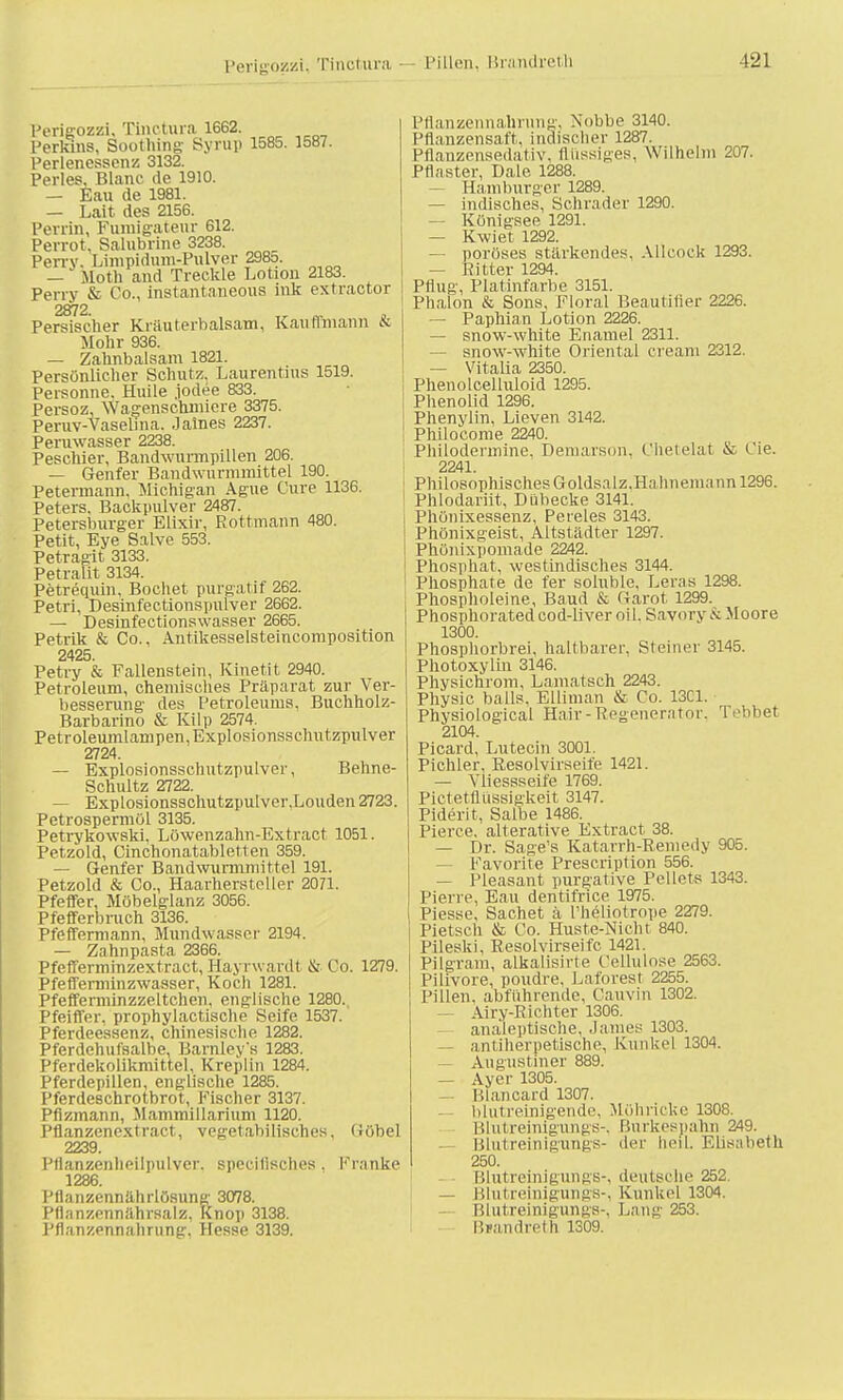 Perigozzi, Tinctura Pillen, Brandreth Perigozzi. Tinctura 1662. Perkins, Soothing Syrup 1585. 1587. Perlenessenz 3132. Perles, Blanc de 1910. — Kau de 1981. — Lait des 2156. Perrin, Fumigatenr 612. Pevrot, Salubrine 3238. Perrv. Limpidmn-Pulver 2985. — Motli and Treckle Lotion 2183. Perry & Co., instantaneous ink extractor 2872 Persischer Kräuterbalsam, Kauffmann & Mohr 936. — Zahnbalsam 1821. Persönlicher Schutz. Laurentius 1519. Personne. Huile jodee 833. Persoz, Wagenschmiere 3375. Peruv-Vaselma. James 2237. Peruwasser 2238. Peschier, Bandwurmpillen 206. — Genfer Bandwurmmittel 190. Petermann, Michigan Ague Cure 1136. Peters, Backpulver 2487. Petersburger Elixir, Rottmann 480. Petit, Eye Salve 553. Petragit 3133. Petralit 3134. Petrequin, Bochet purgatif 262. Petri, Desinfectionspulver 2662. — Desinfectionswasser 2665. Petrik & Co., Antikesselsteincomposition 2425. Petry & Fallenstein, Kinetit 2940. Petroleum, chemisches Präparat zur Ver- besserung des Petroleums, Bnchholz- Barbarino & Kilp 2574. Petroleumlampen, Explosionsschntzpulver 2724. — Explosionsschutzpulver, Behne- Schultz 2722. — Explosionsschutzpulver,Louden 2723. Petrospermöl 3135. Petrykowski, Löwenzahn-Extract 1051. Petzold, Cinchonatabletten 359. — Genfer Bandwurmmittel 191. Petzold & Co., Haarhersteller 2071. Pfeffer, Möbelglanz 3056. Pfefferbnich 3136. Pfeffermann, Mundwasser 2194. — Zahnpasta 2366. Pfefferminzextract, Hayrwardt & Co. 1279. Pfefferminzwasser, Koch 1281. Pfefferminzzeltchen, englische 1280. Pfeiffer, prophylactische Seife 1537. Pferdeessenz, chinesische 1282. Pferdehufsalbe, Barnleys 1283. Pferdekolikmittel. Kreplin 1284. Pferdepillen, englische 1285. Pferdeschrotbrot, Fischer 3137. Pfizmann, Mammillarium 1120. Pflanzenextract, vegetaMisches, Göhel 2239. Pflanzenlieil]uilvcr. specilisches . Kranke 1286. Pflanzennährlösuns' 3078. Pflnnzennährsalz. Knop 3138. Pflanzennalirung, Hesse 3139. Pflanzennalirung, Nobbe 3140. Pflanzensaft, indischer 1287. Pflanzensedativ, flüssiges, Wilhelm 207. Pflaster, DaLe 1288. Hamburger 1289. — indisches, Schräder 1290. — Königsee 1291. — Kwiet 1292. — poröses stärkendes, Allcock 1293. — Ritter 1294. Pflug, Platinfarbe 3151. Phalon & Sons, Floral Beautitier 2226. — Paphian Lotion 2226. — snow-white Enamel 2311. — snow-white Oriental cream 2312. — Vitalia 2350. Phenolcelluloid 1295. Phenolid 1296. Phenylin, Lieven 3142. Philocome 2240. Philodermine, Demarson, Chetelat & Cie. 2241. Philosophisches Goldsalz.Hahnemann 1296. Phlodariit, Dübecke 3141. Phönixessenz, Pereies 3143. Phönixgeist, Altstädter 1297. Phönixpomade 2242. Phosphat, westindisches 3144. Phosphate de fer soluble, heran 1298. Phospholelne, Baud & Garot 1299. Phosphoratedcod-liver oü, Savory & Moore 1300. Phosphorbrei, haltbarer. Steiner 3145. Photoxylin 3146. Physichrom, Lamatsch 2243. Physic balls. Elliman & Co. 13C1. Physiological Hair - Regenerator, Tebbet 2104. Picard, Lutecin 3001. Pichler, Resolvirseife 1421. — Vliessseile 1769. Pietetllussigkeit 3147. Piderit, Salbe 1486. Pierce, aiterative Extract 38. — Dr. Sage's Katarrh-Remedy 905. — Favorite Prescription 556. — Pleasant purgative Pellets 1343. Pien e, Eau dentifn.ee 1975. Piesse, Sachet a l'heliotrope 2279. Pietsch & Co. Huste-Nicht 840. Pileski, Resolvirseife 1421. Pilgram, alkalisirte Cellulose 2563. Pilivore, poudre. Laforest 2255. Pillen, abführende, Cauvin 1302. — Airy-Richter 1306. analeptische, James 1303. — antiherpetische, Kunkel 1304. Augustiner 889. — Ayer 1305. Blanoard 1307. blutreinigende, Möhricke 1308. Blutreinigungs-, Burkespahn 249. Blutreinigungs- der heil. Elisabeth 250. Blutreinigungs-, deutsche 252. — Blutreinigungs-, Kunkel 1304. — Blutreinigungs-, Lang 253. Biandreth 1309.