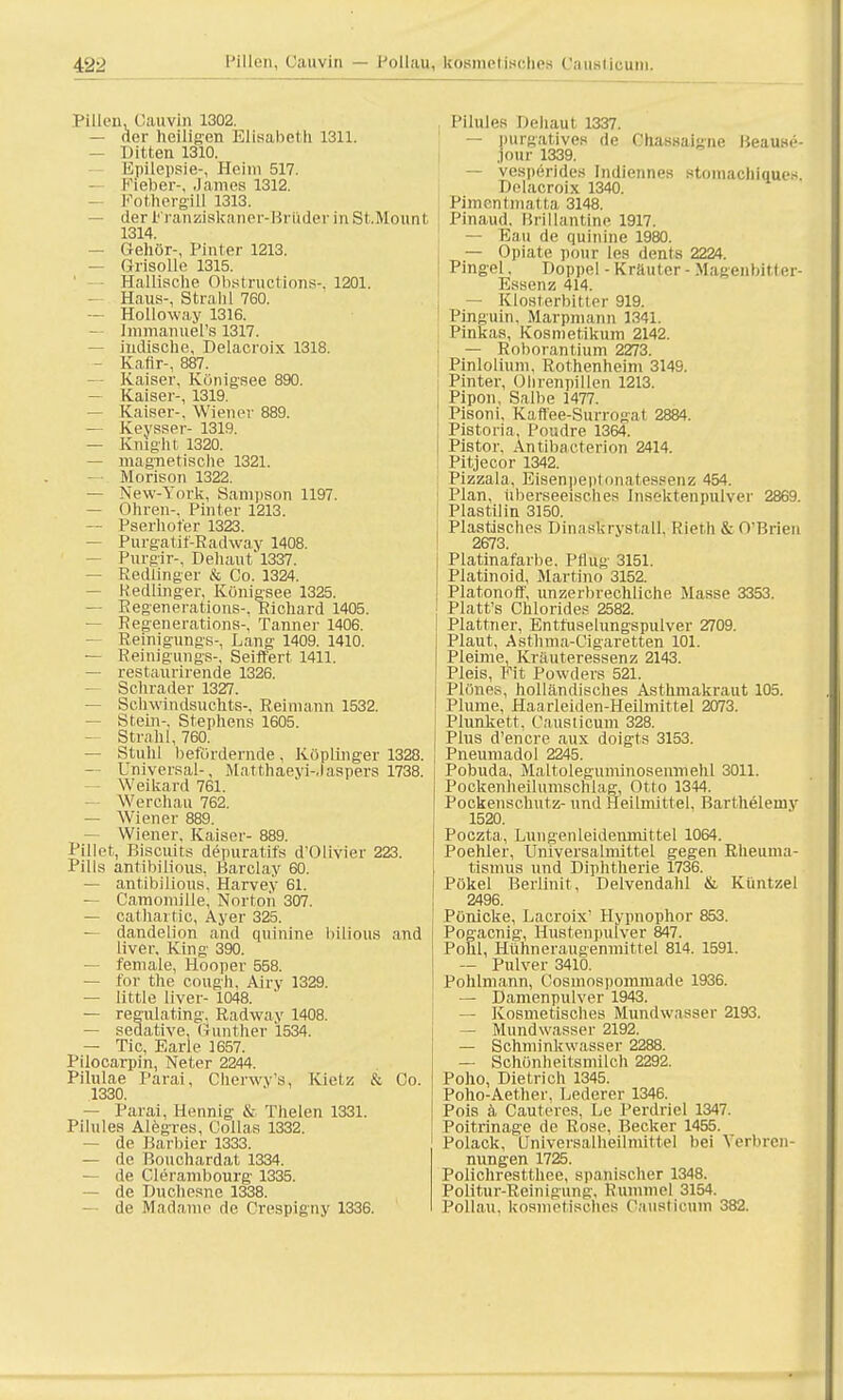 Pillen, Cauvin 1302. — der heiligen Elisabeth 1311. — Ditten 1310. Epilepsie-, Heini 517. Fieber-. James 1312. — Fothergill 1313. — der Franziskaner-Brüder inSt.Mount 1314. — Gehör-, Pinter 1213. — Grisolle 1315. Hallische Obstructions-, 1201. — Haus-, Strahl 760. — Holloway 1316. — Immanuels 1317. — indische, Delacroix 1318. — Kafir-, 887. — Kaiser, Königsee 890. — Kaiser-, 1319. — Kaiser-, Wiener 889. — Keysser- 1319. — Knight 1320. — magnetische 1321. Morison 1322. — New-York, Sampson 1197. — Ohren-. Pinter 1213. — Pserhofer 1323. — Purgatif'-Radwav 1408. — Purgir-, Dehaut'1337. — Redfinger & Co. 1324. — Redlinger, Königsee 1325. — Regenerations-, Richard 1405. — Regenerations-, Tanner 1406. Reinigungs-, Lang 1409. 1410. — Reinigungs-, Seiffert 1411. — restaurirende 1326. — Sehrader 1327. — Schwindsuchts-, Reimann 1532. — Stein-. Stephens 1605. — Strahl, 760. — Stuhl befördernde, Köplinger 1328. — Universal-, Matthaeyi-Jaspers 1738. Weikard 761. — Werchau 762. — Wiener 889. — Wiener, Kaiser- 889. Pillet, Biscuits depuratifs d'Olivier 223. Pills antibilious, Barclay 60. — antibilious. Harvey 61. — Camomille, Norton 307. — cathartic, Ayer 325. — dandelion and quinine bilious and liver, King 390. — female, Hooper 558. — for the cough, Airy 1329. — little liver- 1048. — regulating, Radway 1408. — sedative, Gunther 1534. — Tic, Earle 1657. Pilocarpin, Neter 2244. Pilulae Parai, Cherwy's, Kietz & Co. 1330. — Parai, Hennig & Thelen 1331. Pilules Alegres, Colins 1332. — de Barbier 1333. — de Bouchardat 1334. — de Clerambourg 1335. — de Duchesne 1338. — de Madame de Crespigny 1336. Pilules Dehaul 1337. — purgatives de Chassaigne Beause- Jour 1339. — vesperide.s Indiennes stoniachiques. Delacroix 1340. Pimcntmatta 3148. Pinaud. Brillantine 1917. — Eau de quinine 1980. — Opiate pour Ins dents 2224. Pingel. Doppel - Kräuter - Magenbitter- Essenz 414. — Klosterbitter 919. Pinguin. Marpmann 1341. Pinkas, Kosnietikum 2142. — Roborantium 2273. Pinlolium, Rothenheim 3149. Pinter, Ohrenpillen 1213. Pipon, Salbe 1477. Pisoni, Kaffee-Surrogat 2884. Pistoria, Poudre 1364. Pistor, Antibacterion 2414. Pitjecor 1342. Pizzala, Eisenpeptonatessenz 454. Plan, überseeisches Insektenpulver 2869. Plastilin 3150. Plastisches Dinaskrystall, Rieth & O'Brien 2673. Platinafarbe. Pflug 3151. Platinoid, Martino 3152. Piatonoff, unzerbrechliche Masse 3353. Platt's Chlorides 2582. Plattner, Entfuselungspulver 2709. Plaut, Asthma-Cigaretten 101. Pleime, Kräuteressenz 2143. Pleis, Fit Powders 521. Plönes, holländisches Asthmakraut 105. Plume, Haarleiden-Heilmittel 2073. Plunkett, Causticum 328. Plus d'encre aux doigts 3153. Pneumadol 2245. Pobuda, Maltoleguminosenmehl 3011. Pockenheilumschlag, Otto 1344. Pockensclmtz- und Heilmittel. Barthelemy 1520. Poczta, Lungenleidenmittel 1064. Poehler, Universainiittel gegen Rheuma- tismus und Diphtherie 1736. Pökel Berlinit, Delvendahl & Kiintzel 2496. Pönicke, Lacroix' Hypnophor 853. Pogacnig, Husteupulver 847. Pohl, Hühneraugenmittel 814. 1591. — Pulver 3410. Pohlmann, Cosmospommade 1936. — Damenpulver 1943. — Kosmetisches Mundwasser 2193. — Mundwasser 2192. — Schminkwasser 2288. — Schönheitsmilch 2292. Polio, Dietrich 1345. Poho-Aether, Lederer 1346. Pois ä Cauteres, Le Perdriel 1347. Poitrinage de Rose, Becker 1455. Polack, Universalheilmittel bei Verbren- nungen 1725. Polichrestthee, spanischer 1348. Politur-Reinigung, Rummel 3154. Pollau. kosmetisches Causticum 382.