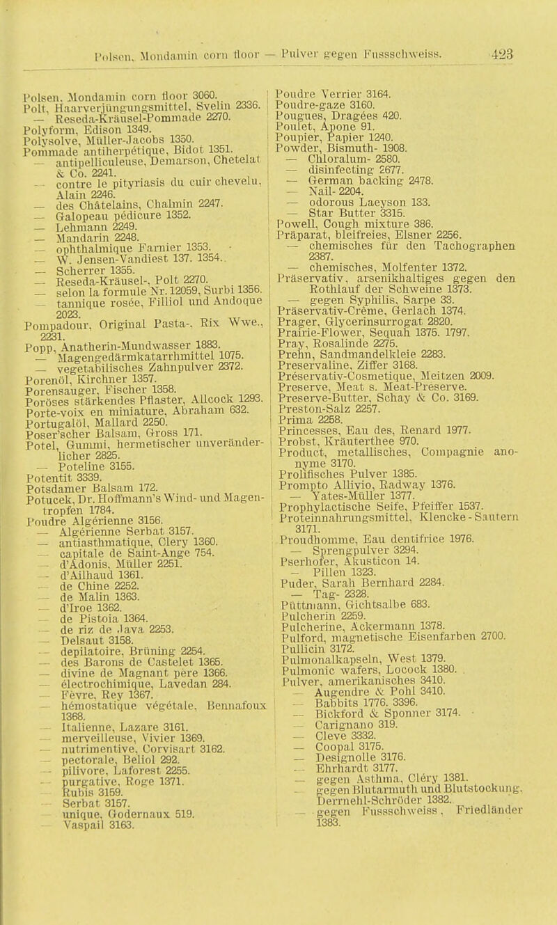 4k23 Polsen, Mondamin com fl.oor 3060. Polt. Haarverittnguiigamittel, Svelin 2336. — Reseda-Kräusel-Pommade 2270. Polvform. Edison 1349. Polysolve, Müller-Jacobs 1350. Pommade antiherpetique, Bidot 1351. — antipellieuleuse, Demarson, Cnetelai o, Co 2241 — - contre le Pityriasis du cuir cUevelu, Alain 2246. — des Chatelains, Chalmm 2247. — Galopeau pedicure 1352. — Lehmann 2249. — Mandarin 2248. — ophthalmique Farnier 1353. — W. Jensen-Vandiest 137. 1354. — Scherrer 1355. — Reseda-Kräusel-. Polt 2270. — selon la formule Nr. 12059, Surbi 1356. tannique rosee, Filliol und Andoque 2023. „. „, Pompadour, Original Pasta-. Rix Wwe., 2231. Popp, Anatherin-Mundwasser 1883. — Magengedärmkatarrhmittel 1075. — vegetabilisches Zahnpulver 2372. Porenöl, Kirchner 1357. Porensauger, Fischer 1358. Poröses stärkendes Pflaster, AUcock 129d. Porte-voix en miniature, Abraham 632. Portugalöl, Mallard 2250. Poser'scher Balsam, Gross 171. Potel Gummi, hermetischer unveränder- licher 2825. — Poteline 3155. Potentit 3339. Potsdamer Balsam 172. Potucek, Dr. Hofl'mann's Wind- und Magen- tropfen 1784. l'oudre Algerienne 3156. Algerienne Serbat 3157. — antiasthmatique, Clery 1360. capitale de Saint-Ange 754. d'Adonis, Müller 2251. - d'Ailhaud 1361. de Chine 2252. de Malin 1363. — d'Iroe 1362. de Pistoia 1364. — de riz de .lava 2253. — Delsaut 3158. depilatoire, Brüning 2254. • des Barons de Castelet 1365. — divine de Magnant pere 1366. electrochimique, Lavedan 284. — Fevre. Key 1367. hemostatique vegetale. Kennafoux 1368. Italienne, Lazare 3161. merveilleuse, Vivier 1369. — nutrimentive, Corvisart 3162. pectorale, Beliol 292. — pilivore, Laforest 2255. purgative, Roge 1371. Rubis 3159. Serbat 3157. unique, Godernaux 519. Vaspail 3163. Poudre Verrier 3164. Poudre-gaze 3160. Pougues, Dragees 420. l'onlet, Apone 91. Poupier, Papier 1240. Powder, Bismuth- 1908. — Chloratum- 2580. — disinfecting 2677. — German backing 2478. — Nail- 2204. — odorous Laeyson 133. — Star Butter 3315. Powell, Cough mixture 386. Präparat, bleifreies. Eisner 2256. — chemisches für den Tachographen 2387. — chemisches, Molfenter 1372. Präservativ, arsenikhaltiges gegen den Eothlauf der Schweine 1373. — gegen Syphilis, Sarpe 33. Präservativ-Creme, Gerlach 1374. Prager, Glycerinsurrogat 2820. Prairie-Flower, Sequah 1375. 1797. Pray, Rosalinde 2275. Prehn, Sandmandelkleie 2283. Preservaline, Ziffer 3168. Preservativ-Cosmetique, Meitzen 2009. Preserve, Meat s. Meat-Preserve. Preserve-Butter, Schay & Co. 3169. Preston-Salz 2257. Prima 2258. Princesses, Eau des, Renard 1977. Probst, Kräuterthee 970. Product, metallisches, Coinpagnie ano- nyme 3170. Proliflsches Pulver 1385. Prompto Allivio, Radway 1376. — Yates-Müller 1377. Prophylactische Seife, Pfeiffer 1537. Proteinnahrungsmittel. Klencke - Saut ein 3171. Proudhomme, Eau dentifrice 1976. — Sprengpulver 3294. Pserhofer, Akusticon 14. — Pillen 1323. Puder, Sarah Bernhard 2284. — Tag- 2328. Püttniann, Gichtsalbe 683. Pulcherin 2259. Pulcherine, Ackermann 1378. Pulford, magnetische Eisenfarben 2700. Pullicin 3172. Puhnonalkapseln, West 1379. Pulmouic wafers, Locock 1380. Pulver, ameiikamsches 3410. Augendre & Pohl 3410. Rabbits 1776. 3396. — Bickford & Sponner 3174. • Carignano 319. — Cleve 3332. — Coopal 3175. — Designolle 3176. Ehrhardt 3177. — gegen Asthma, Clery 1381. gegen Blutarmuth und Blutstock ung. Derrnelil-Schröder 1382. gegen Fusssohweiss, Friedländer 1383.