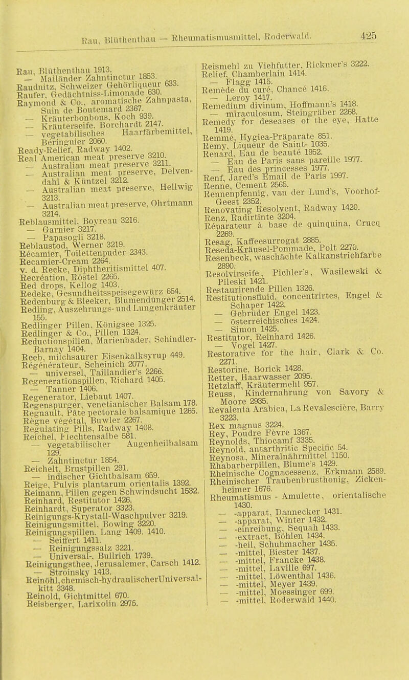 Ran, Bluthenthaiii 1913. — Mailänder Zahntmctur 1853. Baudnitz, Schweizer aeMrhqaeur 633. Baufer, Sedachtniss-Lunonade 630. Raymond & Co.. aromatische Zahnpasta,  Silin de Boiitemard 2367. — Krauterbonbons, Koch.939. — Kräuterseife, Borcliardt 2147. — vegetabilisches Haarfärbemittel, Bermguier 2060. Beady-Eelief, Badway 1402. Real American meat preserve 3210. — Australian meat, preserve 3211 — Australian meat preserve, Depen- dahl & Kiintzel 3212. . — Australian meat preserve, Heüwig 3213 — Australian meat, preserve. Ohrtmann 3214. Reblausmittel. Boyreau 3216. — Garnier 3217. — Papasogli 3218. Beblaustod, Werner 3219. Becainier, Toilettenpuder 2343. Eecamier-Cream 2264. _ v. d. Recke, Diphtheritismiftel 407. Becreation. Röstel 2265. Red drops. Kellog 1403. Redeke, Gesundheitsspeisegewurz 654. Bedenhurg- & Bleeker, Blumendünger 2514. Eedüng, Auszehrungs- und Lungenkräuter 155. Redlinger Pillen, Königsee 1325. Redlinger & Co., Pillen 1324. Reductionspillen, Marienbader, bchmdler- Barnay 1404. Reeb, milchsaurer Eisenkalksyrup 449. Eegenerateur, Scheinich 2077. — universel, Taillandier's 2266. Regenerationspillen, Richard 1405. — Tanner 1406. Regenerator, Liebaut 1407. Regenspurger. venetianischer Balsam 178. Regnault, Pate pectoralc balsamique 1265. Regne vegetal, Buwler 2267. Reg-ulating Pills, Radway 1408. Reichel, 1 lechtensalbe 581. — vegetabilischer Augenheilbalsam 129. — Zaiintinctur 1854. Reichelt, Prustpillen 291. — indischer Gichtbalsam 659. Reige, Pulvis plantarum orientalis 1392. Reimann, Pillen gegen Schwindsucht 1532. Reinhard, Restitutor 1426. Beinhardt, Superator 3323. Reinigungs-Krystall-Waschpulver 3219. Reinigungsmittel. Bowing 3220. Reinigungspillen. Lang 1409. 1410. — Seittert 1411. — Beinigungssalz 3221. — Universal-. Bullrieh 1739. Reinigungsthee, Jerusalemer, Carscli 1412 — Stroinsky 1413. , Reinöhl.chemisch-hydraulischerUniveisal kitt 3348. Beinold, Gichtmittel 670. Beisberger, Larixolin 2975. Reismehl zu Viehfutter, Riokmer's 3222. Relief. Chamberlain 1414. — Flagg 1415. Remede du eure, Chance 1416. — Leroy 1417. Remedium divinum, Hoffmann's 1418. — miraculosum, Steingräber 2268. Remedy for deseases ot the eye, Hatte 1419! Remme, Hygiea-Präparate 851. Remy, Liqueur de Samt- 1035. Renard, Eau de beaute 1952. — Eau de Paris sans pareille 1977. — Eau des princesses 1977. Renf, Jareds Email de Paris 1997. Renne, Cement 2565. Rennenpfennig, van der Lund s, Voornot- Geest 2352. Renovating Resolvent, Radway 1420. Renz, Radirtinte 3204. Reparateur ä base de quinqiuna, Crucq 2269 Resag,'Kaffeesurrogat 2885. Reseda-Kräusel-Pommade, Polt 227o. Resenbeck, waschächte Kalkanstnchtarbe 2890 Resolvirseife, Pichlers, Wasilewski & Pileski 1421. Restaurirende Pillen 1326. Restitutionsfluid, concentrirtes. Engel ».V Schaper 1422. — Gebrüder Engel 1423. — österreichisches 1424. — Simon 1425. Restitutor, Reinhard 1426. — Vogel 1427. Restorative for the hair, Clark & Co. 2271. Restorine, Borick 1428. Retter, Haarwasser 2095. Retzlaff, Kräutermehl 957. Reuss, Kindernahrung' von Savory ..V Moore 2935. .. Revalenta Arabica, LaRevalesciere, Barry 3223 Rex magnus 3224. Rey, Poudre Fevre 1367. Reynolds, Thiocamf 3335. Reynold, antarthritic Specific 54. Reynosa, Mineralnährmittel 1150. Rh'abarberpillen, Blume's 1429 Rheinische Cognacessenz. Erkmann 2589. Rheinischer Traubenb'rusthonig, Zicken- heimer 1676. Rheumatismus - Amulette, orientalische 1430. — -apparat, Dannecker 1431. — -apparat, Winter 1432. — -einreibung, Sequah 1433. — -extract, Böhlen 1434. — -heil, Schuhmacher 1435. — -mittel, Biester 1437. — -mittel, Francke 1438. — -mittel, Laville 697. — -mittel, Löwenthal 1436. — -mittel, Meyer 1439. — -mittel, Moessinger 699. — -mittel, Roderwald 1440.