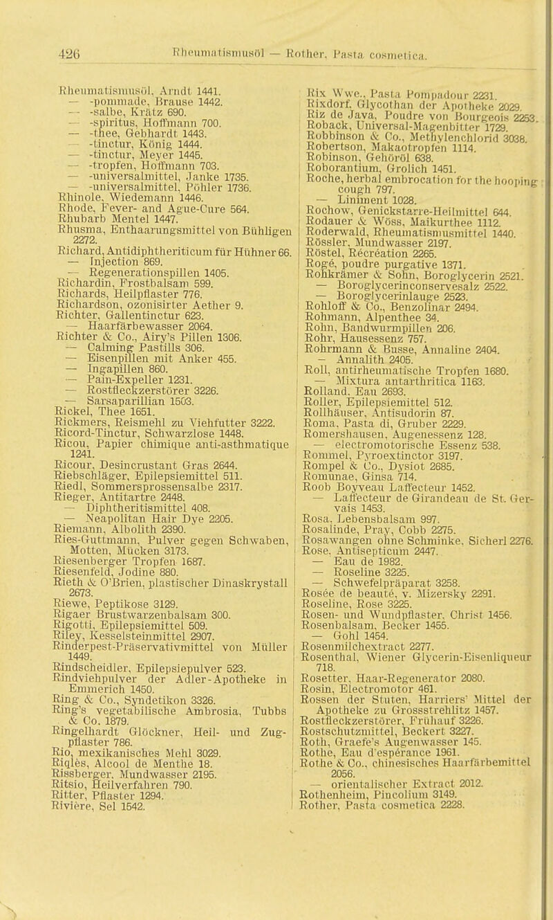Rheumatismusül, Arndt 1441. -pommade, Krause 1442. -salbe, Kratz 690. -spiritus, Hoffmann 700. — -thee, Gebhardt 1443. -tinctur, König 1444. — -tinctur, Meyer 1445. -tropfen, Hoffmann 703. — -universalmittel, .la.nke 1735. — -universalmittel. Pöhler 1736. Kliinole. Wiedemann 1446. Rhode, Fever- and Ague-Cure 564. Rhubarb Mentel 1447. Rhusma, Enthaarungsmittel von Bühligen Richard, Antidiphtheriticum für Hühner 66. — Injection 869. — Regenerationspillen 1405. Richardin, Frostbalsam 599. Richards, Heilpflaster 776. Richardson, ozonisirter Aetlier 9. Richter, Gallentinctur 623. — Haarfärbewasser 2064. Richter & Co., Airv's Pillen 1306. — Cahning Pastills 306. — Eisenpillen mit Anker 455. — Ingapillen 860. — Pain-Expeller 1231. — Rostfleckzerstörer 3226. — Sarsaparillian 1503. Rickel, Thee 1651. Rickmers, Reismehl zu Viehfütter 3222. Ricord-Tinctur, Schwarzlose 1448. Ricou, Papier chünique anti-asthmatinue 1241. Ricour, Desincrustant Gras 2644. Riebschläger, Epilepsiemittel 511. Riedl, Sommersprossensalbe 2317. Rieger, Antitartre 2448. — Diphtheritismittel 408. — Neapolitan Hair Dye 2205. Riemann, Albolith 2390. ' Ries-Guttmann, Pulver gegen Schwaben, Motten, Mücken 3173. Riesenberger Tropfen 1687. Riesenfeld, Jodine 880. Rieth & O'Brien, plastischer Dinaskrystall 2673. Riewe, Peptikose 3129. Rigaer Brustwarzenbalsam 300. Rigotti, Epilepsiemittel 509. Riley, Kesselsteinmittel 2907. Rinderpest-Präservativmittel von Müller 1449. Rindscheidler, Epilepsiepulver 523. Rindviehpulver der Adler-Apotheke in Emmerich 1450. Ring & Co., Syndetikon 3326. Ring's vegetabilische Ambrosia. Tubbs | & Co. 1879. Ringelhardt Glöckner, Heil- und Zug- ! püaster 786. Rio, mexikanisches Mehl 3029. Riqles, Alcool de Menthe 18. Rissbcrger. Mundwasser 2195. Ritsio, Heilverfahren 790. Ritter, Pflaster 1294. Riviere, Sei 1542. Rix Wwe., Pasta Pompadour 2231 Rixdorf. Glycothan der Apotheke 2029 Riz de Java, Poudre von Bourgeois 2253 Roback, Uiüversal-Magenbitter 1729 Rubbinson & Co., Methylenchlorid 3038 Robertson, Makaotropfen 1114. Robinson, Gehöröl 638. ■ Roborantium, Grolich 1451. 1 Roche, herbal embrocation for the hoopintr cough 797. — Liniment 1028. Rochow, Genickstarre-Heilmittel 644. Rodauer & Wöbs, Maikurthee 1112. Roderwald, Rheumatisnmsmittel 1440 Rössler, Mundwasser 2197. Röstel, Recreation 2265. Roge, poudre purgative 1371. Rohkrämer & Sohn, Boroglycerin 2521. — Boroglycerinconservesalz 2522. — Boroglycerinlauge 2523. Rohloff & Co., Benzolinar 2494. Rohmann, Alpenthee 34. Röhn, Bandwurmpillen 206. Rohr, Hausessenz 757. Rohrmann & Busse, Annaline 2404. — Annalith 2405. Roll, antirheumatische Tropfen 1680. t — Mixtura antarthritica 1163. Rolland. Eau 2693. Roller, Epilepsiemittel 512. Rollhäuser. Antisudorin 87. Roma. Pasta di, Gruber 2229. Romershausen, Augenessenz 128. — electromotorische Essenz 538. ■ Rommel, Pyroextinctor 3197. Rompel & Co., Dysiot 2685. Romunae, Ginsa 714. Roob Boyveau Laffecteur 1452. — Laffecteur de Girandeau de St. Ger- vais 1453. Rosa, Lebensbalsam 997. Rosalinde, Pray, Cobb 2275. Rosawangen ohne Schminke. Sicherl 2276. I Rose. Antisepticum 2447. — Eau de 1982. — Roseline 3225. — Schwefelpräparat 3258. Rosee de beaute, v. Mizersky 2291. Roseiine, Rose 3225. Rosen- und Wundpflaster, Christ 1456. Rosenbalsam, Becker 1455. — Göhl 1454. Rosenmilchextract 2277. Rosenthal, Wiener Glycerin-Eisenliqueur 718. Rosetter, Haar-Regenerator 2080. Rosin, Electromotor 461. Rossen der Stuten, Harriers' Mittel der Apotheke zu Grossstrehiitz 1457. Rostfleckzerstörer, Frühauf 3226. Rostschutzmittel, Beckert 3227. Roth, Graefe's Augenwasser 145. Rothe, Eau d'esperance 1961. Rothe & Co.. chinesisches Haarfärbemittel 2056. — orientalischer Extract 2012. Rothenheim, Pincolium 3149. Rother. Pasta cosmetica 2228.