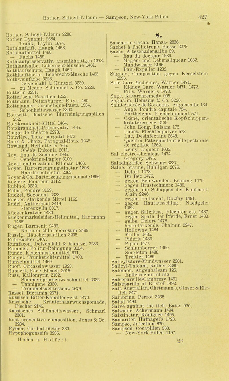 Koihor, Salicyl-Talcum 2280. Kother Dynamit 2684. — Trank, Taylor 1674. Rothlaufgift, Haugk 1458. Rothlaufmittel 1460. — Fuchs 1459. Rothlaufpräservativ, arsenikkaltiges 1373. Rotlilaufsalbe. Leberecht-Musche 1461. Rothlaufschutz, Haugk 1462. Rothlauftinctur, Leberecht-Mus che 1463. Rothweinfarbe 3228. — Delvendahl & Küntzel 3230. — zu Medoc, Schimmel & Co. 3229. Rotterin 3231. Rotter'sche Pastillen 1253. Rottmann, Petersburger Elixir 480. Rottmanner, Cosmetique-Pasta 1934. — Schönheitswasser 2300. Rottwitt. deutsche Blutreinigungspillen 252 Rotzk'ranklieit-Mittel 1464. Rotzkrankheit-Präservativ 1465. Rouge de theätre 2278. Rouviere, Tony purgatif 1672. Roux & Chaix, Paraguai-Roux 1246. Rowland, Heilbitterer 765. — Obee's Eukonia 2011. Roy, Eau de Zenobie 1985. — Oenokrine-Papier 3100. Royal embrocation, Elliman 1466. Royer, Barterzengungstinctur 1898. — Haarfärbetinctur 2C63. K oyer & Co., Barterzeugungspomade 1896. Roziere, Panamin 3112. Rubinöl 3232. Rubis, Poudre 3159. Ruckel, Sozodont 2323. Rucker, stärkende Mittel 1162. Rudel. Antiferacid 2419. — Stereoxylin 3317. Riickenkratzer 1430. Kuckenmarksleiden-Heümit tel. Hartmann 1468: Rüger. Barmenit 2489. — Natrium cbloroborosum 2489. Rüssig, Raucherpastillen 3205. Ruhrzucker 1467. Rumfacon, Delvendahl & Rantzel 3233. Rummel, Politur-Reinigung 3154. Runde, Keuchhustenmittel 911. Rungel, Trunksuchtsmittel 1703. Runzelnmittel 1469. Ruoff, Circassiawasser 1923. Ruppert, Face Bleach 2015. Russ, Kallomyrin 2132. — Sommersprossenwaschmittel 2322. — Tannigene 2330. — Trommelsuchtessenz 1679. Rüssel, Dictamia 2671. Russisch Bitter-Kamillengeist 1470. Russische KrUuterhaai wnchspomade, Fischer 2145. Kuasisches Schönheit swasser , Schmarl 2301. Rust preventive composition, Jones & Co. 3234. Rymer, Cordialtinctnr 380. Rypophogonseife 3235. Hahn u. H o I fe r t. §. Saccharin-Cacao, Hansa- 2836. Sachet ä l'heliotrope, Piesse 2279. Sachs, Alteschadensalbe 39. — Eau du docteur 1986. — Magen- und Lebensliqueur 1082. — Mundwasser 2196. — Pain-Expeller 1232. Sägner, Composition gegen Kesselstein 2596. Safe Cure-Medicines, Warner 1471. — Kidney Cure, Warner 1471. 1472. — Pills, Warner's 1473. Sage, Katarrhremedy 905. Saghalin, Heinsius & Co. 3226. Saint Andree de Bordeaux, Augensalbe 134. — Ange, Poudre capitale 754. — Barthelemy, Fieberliniment 571. — Czene, orientalische Kopfschuppen- kräuteressenz 2139. — John Long, Balsam 175. — Lubes, Flechtenpulver 578. — Luc, Desinfectant 2648. ■ Quentin, Pate substantielle pectorale de reglisse 1262. — Remy, Lkjueur 1035. Sal electro-chemicus 1474. — Gregory 1475. Saladinkaffee, Schwing 3237. Salbe, braune, Bühligen 2076. — Delort 1478. — Du Bec 1476. — gegen Beinwunden. Brüning 1479. — gegen Brustschmerz 1480. — gegen die Schuppen der Kopfhaut, Alain 2246. — gegen Fallsucht, Dozfay 1481. — gegen Hautausschlag, Naedgeler 1482. — gegen Salzfluss, Flechten etc. 1487. gegen Späth der Pferde, Ernst 1483. gelbe, Delort 1478. — haarstärkende, Chalniin 2247. — Hollowav 1484. — Müller 1485. — Piderit 1486. — Pipon 1477. — Schlumberger 1490. — Singleton 1488. — Treitler 1489. Salicylsäure-Mundwasser 2281. Salicyl-Talcum, Rother 2280. Salomon, Augenbalsam 125. — Epilepsiemittel 513. Salsepareille-Cambresy 1491. Salseparilla of Bristol 1492. Salt, Australian,Ohrtmann's. Glaser & Bit r- lich 2471. Salubrine, Perrot 3238. Salud 1493. Salve against the itch, Baicy 930. Salzseife, Ackermann 1494. Salztinotur, Königsee 1495. Samariter, Hufnagel's 1728. Sampso, Jnjection 870. Sampson, Cocapillen 363. — New-York-Pillen 1197. 28