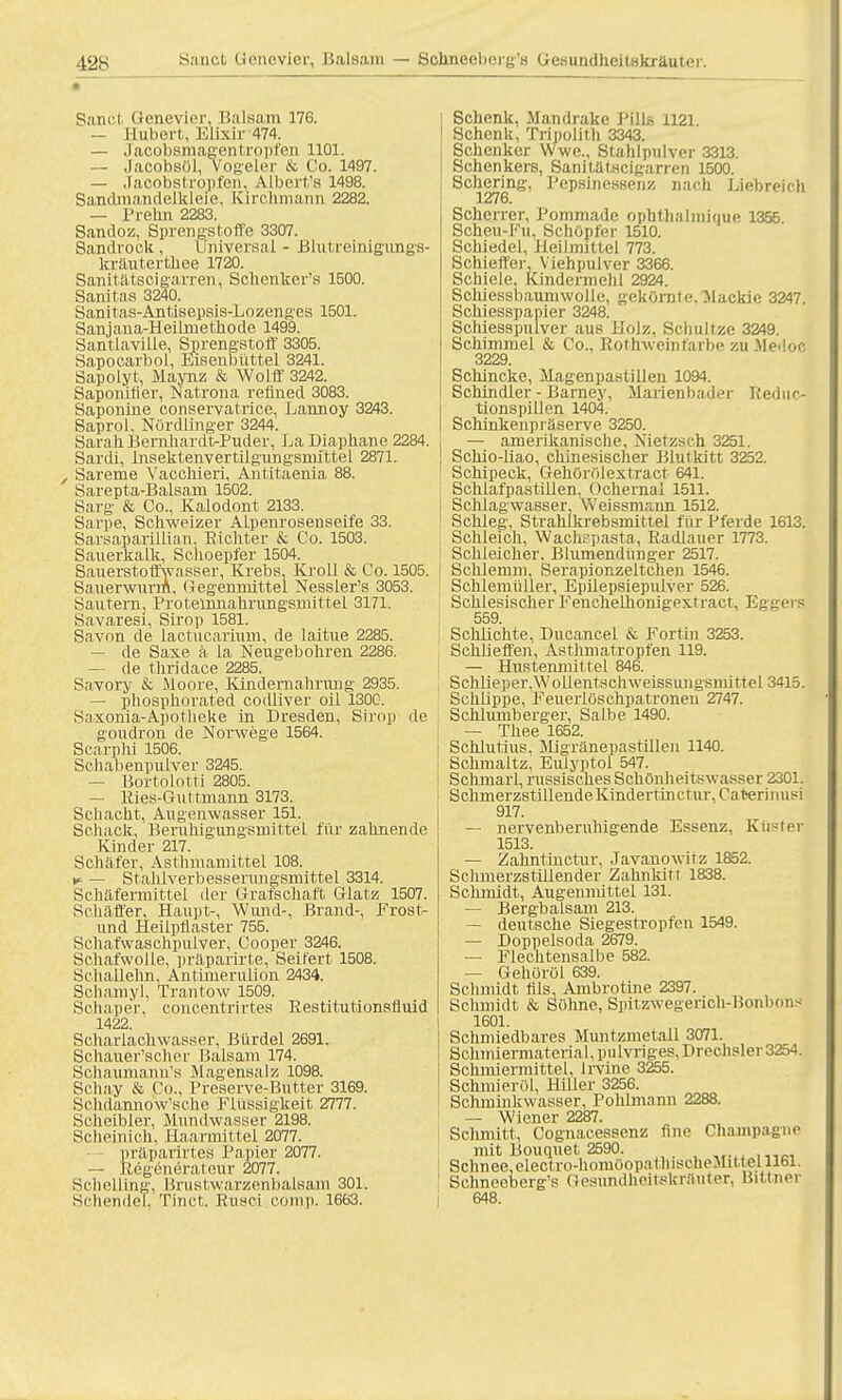 Sand (ienevior, Balsam 176. — Hubert, Klixir 474. — Jacobsmagentropfen 1101. — Jacobsül, Vogeler & Co. 1497. — Jacobstropfen. Albert's 1498. SandmandelMeie, Kirohmann 2282. — Prelin 2283. Sandoz, Sprengstoffe 3307. Sandrock, Universal - Brutreinigungs- kräutertliee 1720. Sanitätscigarren, Schenker's 1500. Sanilas 3240. Sanitas-Antisepsis-Lozenges 1501. Sanjana-Heilmethode 1499. Santlaville, Sprengstoff 3305. Sapocarbol, Eisenbüttel 3241. Sapolyt, Maynz & Wolff 3242. Saponitier, Natrona reüned 3083. Saponine conservatrice, Lannoy 3243. Saprol. Nördlinger 3244. Sarah BernhardtxPuder, LaDiaphane 2284. Sardi, Insektenvertilgungsniittel 2871. , Sareme VaccMeri, Antitaenia 88. Sarepta-Balsam 1502. Sarg & Co., Kalodont 2133. Sarpe, Schweizer Alpenrosenseife 33. Sarsaparillian. Richter & Co. 1503. Sauerkalk, Schoepfer 1504. Sauerstoffwasser, Krebs. Kroll & Co. 1505. Sauerwurm, Gegenmittel Nessler's 3053. Sautern, Proteürnahrungsmittel 3171. Savaresi, Sirop 1581. Savon de lactucarium, de laitue 2285. — de Saxe a la Neugebohren 2286. — de thridace 2285. Savory & Moore, Kindernahriuig 2935. — phosphorated codliver oil 1300. Saxonia-Apotheke in Dresden, Sirop de goudron de Norwege 1564. Scarphi 1506. Schabenpulver 3245. — Bortolotti 2805. — Kies-Guttmann 3173. Schacht, Augenwasser 151. Scliack, Beruhigungsmittel für zahnende Kinder 217. Schäfer, Asthmamittel 108. v- — Stahlverbesserungsmittel 3314. Schäfermittel der Grafschaft Glatz 1507. Schäffer, Haupt-, Wund-, Brand-, Frost- und Heilpflaster 755. Schafwaschpulver, Cooper 3246. Schafwolle, präparirte, Seifert 1508. Schallehn, Antimerulion 2434. Schamyl, Trantow 1509. Schaper, concentrirtes Restitutionsfluid 1422. Scharlachwasser, Bürdel 2691. Schauer'scher Balsam 174. SchaumamVs Magensalz 1098. Schay & Co., Preserve-Butter 3169. SchdannoVsche Flüssigkeit 2777. Scheibler, Mundwasser 2198. Scheinich, Eaarmittel 2077. präparirtes Papier 2077. — Regenerateur 2077. Schelling, Brustwarzenbalsam 301. Sehende!, Tinct. Rusci comp. 1663. Schenk, Mandrake J'ills 1121. Schenk, Tripolith 3343. Schenker Wwe., Stahlpulver 3313. Schenkers, Sanitätscigarren 1500. Schering, Pepsinessenz nach Liebreich 1276. Scherrer, Pommade ophthalmique 1355 Scheu-Ku, Schöpfer 1510. Schiedel. Heilmittel 773. Schieffer, Viehpulver 3366. Schiele, Kindermehl 2924. Schiessbaumwolle, gekörnte. Mackie 3247. Schiesspapier 3248. Schiesspulver aus Holz, Schnitze 3249. Schimmel & Co., Rotlvwcinfärbe zu Medoc 3229. Schincke, Magenpastillen 1094. Schindler - Barney, Marienbader Reduc- tionspillen 1404. Schinkenpräserve 3250. — amerikanische, Nietzsch 3251. Schio-liao, chinesischer Blutkitt 3252. Schipeck, Gehörölextract 641. Schlafpastillen. Ochernal 1511. ; Schlagwasser, Weissmann 1512. Schleg, Strahlkrebsmittel für Pferde 1613. Schleich, Wachspasta, Radlauer 1773. Schleicher. Blumendünger 2517. ! Schlemm, Serapionzeltchen 1546. Schlemüller, Epilepsiepulver 526. . Schlesischer P'enchelhonigextract, Eggers 559. Schlichte, Ducancel & Fortin 3253. Schlieffen, Asthmatropfen 119. — Hustenmittel 846. Schlieper,Wolientscliweissungsmittel 3415. Schlippe, Feuerlöschpatronen 2747. Schlumberger, Salbe 1490. — Thee 1652. i Schlutius. Migränepastillen 1140. Sckmaltz; Eulyptol 547. Schmarl, russisches Schönheitswasser 2301. SchmerzstillendeKindertinetur. Caterinusi 917. — nervenberuhigende Essenz. Küster 1513. — Zahntinctur. Javanowitz 1852. Schmerzstillender Zahnlutr 1838. Schmidt, Augenmittel 131. — Bergbalsam 213. — deutsche Siegestropfen 1549. — Doppelsoda 2679. — Flechtensalbe 582. — Gehöröl 639. Schmidt Iiis, Ambrotine 2397. Schmidt & Söhne, Spitzwegerich-BonlK.il> 1601. Schmiedbares Muntzmetall 3071. Schmiermaterial, pulvriges. Drechsler 3254. Schmiermittel, lrvine 3255. Schmieröl, Hiller 3256. Schminkwasser, Pohlmann 2288. 1 — Wiener 2287. Schmitt, Cognacessenz finc Champagne mit Bouquet 2590. 1 Schnee, electro-homüopathiseheMitiel 1161. ! Schneeberg's Gesundheitekrauter, Bittner I 648.