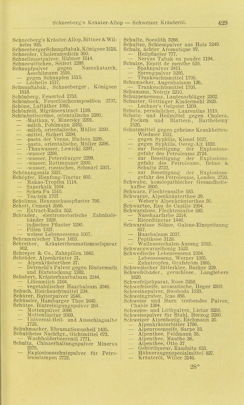 Sohneeberg's Kraut er-Allop, Bi 11 ner & Wil- helm 935. SchneelicrgerSchnupftabak, Königsee 1518. Schneider, Oholeramedioin 350. Schnellmast pulver. Hubner 1514. Schneewittchen, Seifert 2289. Schnupfpulver gegen Nasenkatarrh, Aesehlimann 1516. — gegen Schnupfen 1515. — Lechelle 1517. Schnupftabak, Schneeberger, Königsee 1518. Schönberg, Feuertod 2753. Schönbock. Feuerlöschcomposition 2737. Schöne, Luftäther 1055. Schönfeld. Migräneextract 1139. Schönheitscreme, orientalische 2290. — -Mai thau, v. Mizersky 2291. — -milch, Pohlmann 2292. — -milch, orientalische, Müller 2293. — -mittel, Sicherl 2294. — -pasta der Venus, Hudson 2295. — -pasta, orientalische, Müller 2296. — -Thauwasser, Lewicki 2297. — -wasser 2298. — -wasser, Petersburger 2299. — -wasser, Eottmanner 2300. — -wasser, russisches, Schmarl 2301. Schönungssalz 3221. Schöpfer, Hienfong-Tinctur 800. — Makao-Tropfen 1114. — Sauerkalk 1504. — Scheu-Fu 1510. — Tsa-tsin 1707. Schoünus, Hexenschusspflaster 798. Schott, Cement 2566. — Extract-Eadix 552. Schräder, electromotorische Zahnhals- bänder 1829. — indisches Pflaster 1290. — Pillen 1327. — weisse Lebensessenz 1007. Schramm'scher Thee 1653. Schreiber, Kräuterrheumatismusliqueur 962. Schreyer & Co., Zahnpillen 1842. Schröder, Alpenkräuter 21. — Alpenkräuterthee 27. — Herrnehl's Pulver gegen Blutarmuth und Blutstockung- 1382. Schubert. Kräuterhaarbalsam 2144. — Lilienniilch 2164. — vegetabilischer Haarbalsam 2046. Schuch, Bleichsuchtmittel 234. Schürer, Butterpulver 2546. Sehiissler, Hamburger Thee 1648. Schütze. Blntreiriigungspiüver 254. — Mottenpulver 3066 — Mottentinctur 3069. — Universal-Heil- und Ausschlagsalbe 1723. Schuhmacher. R heumal isnmsheil 1435. Schultheiss Nachfigr., Gichtiuittel 673. — Wachholderhcerenöl 1771. Schultz, Chinaerhaitungspulver Minerva, 2575. — Explosionsschutzpulver für Petro- leumlampen 2722. Schultz, Soeolith 3288. Schul tze, Schiesspulver aus Holz 3249. Schulz, ächter Aromatique 97. — Heil pflast er 777. — Nervus Tabak en poudre 1194. Schulze, Esprit de menthe 529. — Spahnpulver 3411. — Sprengpulver 3295. — Trunksuchtsmittel 1705. Schumacher, Augenbalsam 126. — Trunksuchtsmittel 1705. Schumann, Noircir 2210. Schuppenessenz, Lautenschläger 2302. Schuster, Göttinger Kindermehl 2925. — Lechner's Oelgeist 1209. Schutz, persönlicher, Laurentius 1519. Schutz- und Heilmittel gegen Cholera, Pocken und Blattern, Barthelemy 1520. Schutzmittel gegen geheime Krankheitem Wiedmer 1521. — gegen Syphilis, Kienel 1627. — gegen Syphilis, Oereg-Alt 1628. — zur Beseitigung der Explosions- gefahr des Petroleums 2724. — zur Beseitigung der Explosions- gefahr des Petroleums. Heimo & Schultz 2722. — zur Beseitigung der Explosions- gefahr des Petroleums, Louden 2723. Schwabe, homöopathischer Gesundheit s- kaffee 2800. Schwarz, Flechtensalbe 583. Schwarze, Alpenkräuterthee 29. — Weber's Alpenkräuterthee 30. Schwartze, Eau de Capille 1954. Schwarzlose, Flechtensalbe 583. — Nusshaarfarbe 2214. — Eicordtinctur 1448. Schwarzlose Söhne, Galene-Einspritzun^- 617. — Haarbalsam 2037. — Peptikose 3129. — Wallnussschalen-Auszug 2353. Sch w ar z w u r z e 1 h oni g 1522. Schwedische Lebensessenz 1004. — Lebensessenz, Werner 1005. — Zahntropfen, Grafström 1865. Schwedischer Bitterklee, Backer 229. Schwefelbäder, geruchlose, Langlebers 1620. Schwefelpräparat, Rose 3258. Schwefelseife, aromatische, Heger 2303. Schweinepulver, Swoboda 1523. Schweingruber, Icas 856. Schweiss imd Harn treibendes Pulver. Chable 1384. Schweiss- \uid Löthpulver, Lictar 3259. Schweisspulver für Stahl, Herzog 3260. Schweizer Alpenhonig, Eschmann 20. — Alpenkräuterbitter 1786. — Alpenrosenaeife, Sarpe 33. — Alpenthee, Feldmann 35. — Alpenthee, Maut he 36. Alpenthee, Otto 37. — Genörliqueur, Raudnitz 633. Hiilmeraugenspecialmittel 827. — Kräuteröl, Willer 2146. 28*