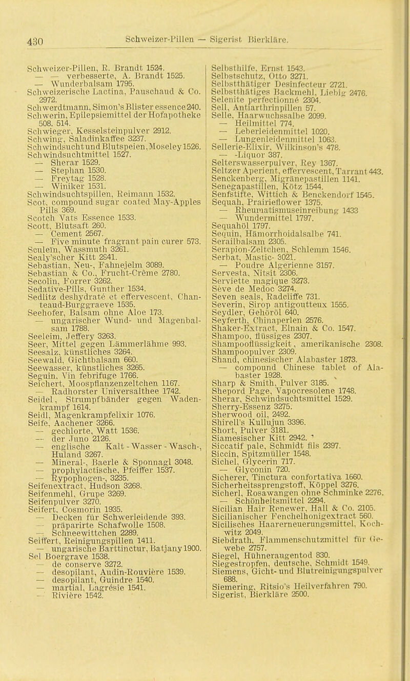 4:;n Solrweizer-Pillen, B. Brandt 1524. verbesserte, A. Brandt 1525. — Wunderbalsam 1795. Schweizerische Lactina, Pausohaud & Co. 2972. Scliwerdtmann, Simon'sBlister esscnce240. Schwerin. Epilepsiemittel der Hofapotheke 508. 514. Schwieger, Kesselsteinpulver 2912. Schwing. Saladirikaffee 3237. Seil windsucht und Blutspeien,Moseley 1526. Seh windsuchtmittel 1527. — Sherar 1529. — Stephan 1530. — Freytag 1528. — Winiker 1531. Schwindsuchtspillen. Reimann 1532. Scot. Compound sugar coated May-Apples PUls 369. Scotch Vats Essence 1533. Scott, Blutsaft 260. — Cement 2567. — Five minute fragrant pain eurer 573. Sculetn, Wassmuth 3261. Sealy'scher Kitt 2541. Sebastian, Neu-, Fahnejelm 3089. Sebastian & Co., Frucht-Creme 2780. Seeolm, Forrer 3262. Sedative-Pills, Gunther 1534. Sediitz deshydrate et effervescent, Chan- teaud-Burggraeve 1535. Seehofer, Balsam ohne Aloe 173. — ungarischer Wund- und Magenbal- sam 1788. Seeleim, Jeffery 3263. Seer, Mittel gegen Lämmerlähme 993. Seesalz, künstliches 3264. Seewald, Gichtbalsam 660. Seewasser, künstliches 3265. Seguin. Vin febrifuge 1766. Seichert. Moospflanzenzeltchen 1167. Radhorster Universalthee 1742. Seidel, Strumpfbänder gegen Waden- krampf 1614. Seidl, Magenkrampfelixir 1076. Seife, Aachener 3266. — gechlorte, Watt 1536. — der Juno 2126. — englische Kalt - Wasser - Wasch-, Huland 3267. — Mineral-, Baerle & Sponnagl 3048. — prophylactische, Pfeiffer 1537. — Rypophogen-, 3235. Seifenextract, Hudson 3268. Seifenmehl, Grupe 3269. Seifenpulver 3270. Seifert. Cosmorin 1935. Decken für Schwerleidende 393. präparirte Schafwolle 1508. — Schneewittchen 2289. Seitfert, Reinigungspillen 1411. — ungarische Barttin ctur, Batjany 1900. Sei Boergrave 1538. de conserve 3272. — desopilant, Audin-Rouviere 1539. — desopilant, Guindre 1540. — martial, Lagresie 1541. Riviere 1542. Selbsthilfe. Ernst 1543. Selbstschutz, Otto 3271. Belbstthätiger Besinfecteur 2721. Selbsttätiges Backmehl, Liebig 2476. Selenite perfectionne 2304. Seil, Antiart hrinpillen 57. Seile. Haarwuchssalbe 2099. — Heilmittel 774. — Leberleidenmittel 1020. — Lungenleidenmittel 1063. Sellerie-Elixir. Wilkinson's 478. — -Liquor 387. Selterswasserpulver, Hey 1367. Seltzer Aperient, effervescent.Tarrant 443. Senckenberg. Migränepastillen 1141. Senegapastillen, Kötz 1544. Senfstifte, Wittich & Benckendorf 1545. Sequah, Prairieflower 1375. — Rheumatismuseinreibung 1433 — Wundermittel 1797. Sequahöl 1797. Sequin, Hämorrhoidalsalbe 741. Serailbalsam 2305. Serapion-Zeltchen. Schlemm 1546. Serbat, Mastic- 3021. — Poudre Algerienne 3157. Servesta. Nitsit 2306. : Serviette magique 3273. Seve de Medoc 3274. Seven seals, Radcliffe 731. Severin, Sirop antigoutteux 1555. Seydler, Gehöröl 640. Seyferth, Chinaperlen 2576. Shaker-Extract, Ebiain & Co. 1547. Shampoo, flüssiges 2307. Shampooflüssigkeit, amerikanische 2308. Shampoopulver 2309. Sliand, chinesischer Alabaster 1873. — Compound Chinese fablet of Ala- baster 1928. Sharp & Smith. Pulver 3185. Shepord Page, Vapocresolene 1748. Sherar, Schwindsuchtsmittel 1529. Sherry-Essenz 3275. Sherwood oil, 2492. Shireirs KuUu.iun 3396. Short, Pulver 3181. Siamesischer Kitt 2942. 1 Siccatif pale, Schmidt Iiis 2397. Siccin, Spitzmüller 1548. Sichel, Glycerin 717. — Glycouin 720. Sicherer. Tinctura confortativa 1660. Sicherheitssprengstoff, Koppel 3276. Sicherl, Rosawangen ohne Schminke 2276. — Schönheitsmittel 2294. Sicilian Hair Renewer. Hall & Co. 2105. Sicilianischer Fenchelhonigextra et 560. Sicilisches Haarerneuerungsmittel. Koch- witz 2049. Siebdrath, Flammenschutzmittel für Ge- webe 2757. Siegel, Hühneraugentod 830. Siegestropfen, deutsche. Schmidt 1549. Siemens, Gicht- und Blutreinigungspulver 688. Siemering-, Ritsio's Heilverfahren 790. I Sigerist. Bierkläre 2500.