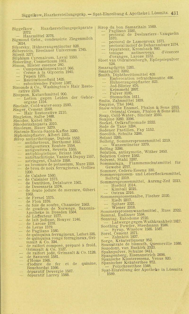 Siggelko w . Haarlierst ellungspräparate 2072. — Haarmittel 2078. Sigmond Gebr., condensirte Ziegenmiicn 2614. Sikorsky, ttnhneraugentinctur 828. Silberstein, Breslauer Universum 1745. Silesit 3277. Silphium Cyrenaicum, Laval 1550. Simerliug. Cosmeticum 1931. Simon, Blister essence 240. — Compensationsextract 366. — Creme a la Glycerin 1940. — Pepsin 1275. — Restitutionsfluid 1425. — roborirendes Pulver 1387. Simonds & Co.. Waskington's Hair Resto- rative 2109. Simpson. Katarrkmittel 900. — Lotion gegen Leiden der Gehör- organe 1154. Sinclair, Cold-water-soap 2593. Singer, Cement 2568. — Hair Restorative 2110. Singleton. Salbe 1488. Sinodor, Kübel 3278. Sinodorzahnpasta 2310. Sinoleum. Bauer 3279. Sin t enis-Mo cca-Sacca-Kaffee 3280. Siphoninpflaster, Albert 1551. Siiop antiartkritique, Dubois 1552. — antidartreux, Bertkome 1553. — antigoutteux Boubee 1554. — antigoutteux, Severin 1555. — antiphlogistique, Briant 1556. — antirhachitique, Vanier&Dupuy 1557. — astringent, Chable 1558. — au bromure de potassium, Mure 1559. — de brou de noix ferrugineux, Golkez 1200. — de Calabre 1560. — de Cuisinier 1573. — de Dentition, Delabarre 1561. — de Desessartz 1574. — de deuto jodure de mercure, Gibevt 1562. — de Fernel 1575. — de Flon 1576. — de t'oie de soufre, C haussier 1563. — de goudron de Norwege, Saxonia- Apotheke in Dresden 1564. de Laffecteur 1577. — de lait jodique, Bouyer 1146. — de Laroze 1578. .le Leras 1579. — de Pagliano 1580. de quinquina ferrugineux, Lefort335. — de quinquina rouge ferrugineux, Gri- mault & Co. 334. — de raifort compose, prepare ä froid, Grimault & Co. 1127. — de raifort jode, Grimault & Co. 1128. — de Savaresi 1581. — d'Horas 1565. d'iodure de fer et de quinine, Bouchardat 1566. — depuratif Devergie 1567. dcpuratif Larrey 1568. Sirop du bon Samaritain 1569. — Pagliano 1580. — pectoral de Deslauners-Vauquelm 1570. — pectoral de Lamouroux 1571. — pectoral incisif de Dekarambure 1574. — reparateur, Krombach 980. — tonique antinerveux d'ecorces d'oranges, Laroze 1572. Sloet van Oldruitenborgh, Epilepsiepulver 524. Smaragdgrün 3281. Smaragdöl 3282. Smith, Diphtheritismittel 409. — Embrocation refraickissante 486. — Hühneraugenpflaster 823. — Jod-Blister 876. — Keimmehl 2897. — Pulver 3185. — StomacMn 1611. Sniits, Zahnmittel 1839. Smyrae, The 1642. Snow-white Enamel. Plialon & Sons 2311. — (Mental Cream, Phalon & Sons 2312. Soap. Cold-Water-, Sinclair 2593. Soapme 3283. 3396. Sockel, Oelkraftpomade 2222. Sode de Taxe 3284. Sodener Pastillen, Fay 1152. Soeolitk, Sckultz 3288. Solant 3285. Solbrig, Sommersprossenmittel 2319. — Wanzentinctur 3379. Solling 3286. Solution, antizymotic, Wither 2450. Solution Coiree 1582. Solvent, Stahl 3287. Sommaruga, Flammenschutzmittel für Gewebe 2757. Sommer, Cedern-Essenz 330. Sommersprossen- und Leberfleckenmittel, Solbrig 2319. Sommersprossennlittel, Aureng-Zed 2313. — Hoefeld 2314. — Kimball 2315. — Ostrau 2316. Sommersprossensalbe, Tischer 2320. — Riedt 2317. — Spitzer 2321. — Wiener 2318. Sommersprossenwaschmittel, Russ 2322. Somnal, Radlauer 1584. Sonntag. Eutodome 2720. — Latwerge gegen Wuthkrankhei 11817. Sootking' Powder, Steedmann 1586. — Syrup, Winslow 1585. 1587. Sorel, Cement 2571. — Zahnkitt 1837. Sorn-e. Kriiuterliqueur 952. Sousnitrate de bismuth, Quesneville 1588. Sozodont, van Buskirk 2323. Spaknpulver, Sckulze 3411. Spangenberg, Eisenanstncli 2698. Spanische Klosteressenz. Venus 920. Spanischer Kräuterthee 972. — Polychrestthee 1348. Spat-Einreibung der Apotheke in Lossnitz 1589.