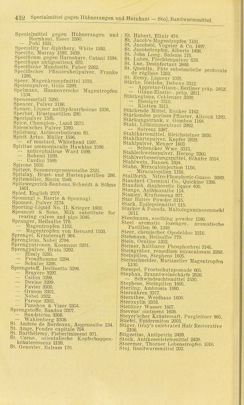 Speoialmittel gegen Hühneraugen und Hornhaut-, Esser 1590. — Pohl 1591. Speciality for diph.tb.ery, White 1592. Speoific, Murray 1593. 1639. Speoifloum gegen Harnsäure, Cataui 1594. Specifique antigoutteux 670. Spccifische Mundseife, Faber 2262. Speciflsches Pflanzenheilpulver, Pranke 1286. Speer, Magenkrampfmittel 1078. Speisenpulver, Gölis 3289. Speimann, Hannoversche Magentropfen 1104. Spencemetall 3290. Spencer. Pulver 3186. Spener, Liquor antihydrorrhoicus 1038. Sperber, Brustpas fillen 290. Speripulver 1595. Spiee, Champion-, Lund 2573. Spiess'sches Pulver 1390. Spilsburg. Antiscorbuticum 83. Spirit Artus, Müller 1596. — of mustard, Whitekead 1597. Spiritus ammoniacalis Hawkins 1598. — antieephalicus Ward 1598. — Bohemi lb99. — Cardini 1599. Spirone 1600. Spitzer, Sornmersprossensalbe 2321. Spitzlay, Brust- und Hustenpastillen 298. Spitzmtiller, Siccin 1548. Spitzwegerich-Bonbons, Schmidt & Söhne 1601. Spled. English 2707. Sponnagl s. Baerle & Sponnagl. Sponner, Pulver 3174. Sporting-Liquid No. II, Krieger 1602. Spoimcer & Sons, Milk Substitute for rearing calves and pigs 3045. Spranger, Heilsalbe 778. — Magentropfen 1102. — Magentropfen von Bernard 1103. Sprengel, Kräutersaft 964. Sprengleim, Nobel 2794. Sprengpatronen, Kosmann 3291. Sprengpulver, Brain 3292. — Himly 3293. — Proudhomme 3294. — Schulze 3295. Sprengstoff, Berlinetto 3296. — Bruyere 3297. — Callon 3298. — Devine 3299. — Favier 3300. — Gruson 3301. — Nobel 3302. — Parone 3303. — Punshon & Vizer 3304. Sprengstoffe, Sandoz 3307. — Sundström 3308. — Wahlenberg 3308. St. Andree de Bordeaux, Augeiisalhe 134. St. Ange, Pondre capitale 754. St. Barthelemy, Fieberliniment 571. St Gzene, orientalische Kopfschuppen- kräuteressenz 2139. St. Genevier. Balsam 176. St. Hubert, Elixir 474. St. .Taeob's-Magentropfen 1101 St. .Jacobsül, Vogeler & Co. 1497 St. .Jacobs! ropl'en. Albcrls 1498 St. .lohn Long, Balsam 175. St. Luhes, Flechtenpulver 578. St. Eue, Desinfectant 2648 St. Uuentin, Pate substantielle pectorale de röghsse 1262. St, Remy, Liquenr 1035. Stärke, lösliche, Debove 3312 — Appretur-Glanz-, Berliner präp. 2452 _ —, Wanz-Elastic-. präp. 2811. Stärkeglanz. Coblenzer 3309 — flüssiger 3310. — Klotten 3311. Stärkende Mittel, Rucker 1162. Stärkendes poröses Pflaster. Allcoek 1293 Starkungstrank. v. Gombos 11W Stahl. Litniciumextract 2992 — Solvent 3287. Stahlhärteniiftel. Bleichsteiner 2830 Stahlhärtepulver, Kupfer 2829 Stahlpulver, Menzer 1603. — Schencker Wwe. 3313. Staklschweisspulver. Herzog 3260 Stahlverbesserungsmittel. Schäfer 3314. Stahlwem, Bansen 1604. Stahn, Miraculoinjection 1156. — Miraculopillen 1158. Stallforth, Nitro-Phosphoric-Guano 3093 Standard Chemical Co.. Quickine 1398 Standish, diaphoretic Liquor 400 Stange, Asthmasalbe 114. Stanley, Kraftessenz 977. Star Butter Powder 3315. Stark, Epilepsiemiftel 515. Starker & Pobuda, Maltoleguminosenmehl oUl 1. Steedmami, soothing powder 1586. Ste^1 aromatio lozenges. aromatische Pastillen 96. 1249. Steer, chemischer Opodeldoc 1216 Stehmann, Heilsalbe 779. Steiu, Oculine 1202. Steiner, haltbarer Phosphorbrei 3145. Steingräber, remedium nüraculosum 2268 Stempillen, Stephens 1605. Steinschneider, Mariazeller Magentropfen Stempel, Frostschutzpomade 605. Stephan, Branntweinschärfe 2526. — Schwindsuchtsmittel 1530. Stephens, Steinpillen 1605. Sterling, Ambrosia 1880. Sternähren 3317. Sternthee, Weidhaas 1606. Steroxylin 3318. Stettiner Wasser 1607. Stevens' ointment 1608. Steyer'scher Kräutersaf!. Purgleitner 965 Stiefel, Epidernnton 2003. Stiger. Grajr's celeliraled Hair Eestorative 2106. Stigzelius, Antipetrin 2439. Stock, Antikesselsteinmittel 2429. Stoermer, Thorner LebBnstropfen 1016. Stoj, Bandwurmmittel 202.