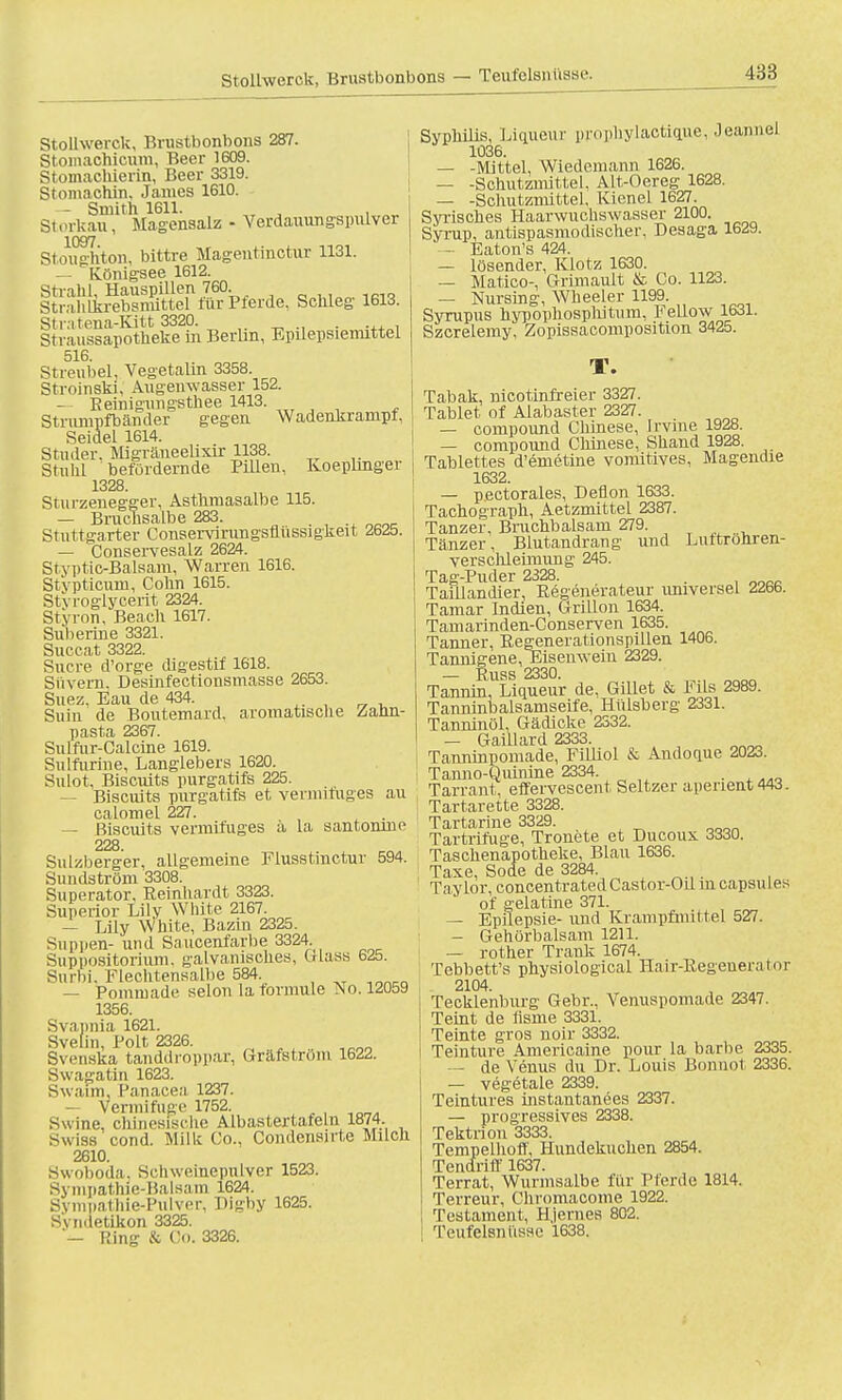 Stollwerck, Brustbonbons — Teufelsnüsse. Stollwerck, Brustbonbons 287. Stomachicum, Beer 1609. Stomachierin, Beer 3319. Stomachin. James 1610. - Smith 1611. . Storkau, Magensalz - Verdauungspulver 1097 Stoughton, bittre Magentinctur 1131. — Ivönigsee 1612. Strahl, Hauspillen 760 Stralilkrebsmittel fürPterde, Schleg 1613. Stratena-Kitt 3320. . ... , Stvaussapotheke in Berlin, Epilepsiemittel 516. Streubel, Vegetalin 3358. Stroinski, Augenwasser 152. — Beinigungsthee 1413. Strumpfbänder gegen Wadehkranipf, Seidel 1614. Studer. Migräneelixir 1138. Stulil befördernde Pillen, Koeplinger 1328. Sturzenegger, Asthmasalbe 115. — Bruchsalbe 283. . Stuttgarter Conservirungsflüssigkeit 2625. — Conservesalz 2624. Styptic-Balsam, Warren 1616. Stvpticum, Cohn 1615. Stvroglycerit 2324. Styron, Beach 1617. Suberine 3321. Succat 3322. Sucre d'orge digestif 1618. Siivern. Desinfectiousmasse 2653. Suez, Eau de 434. Suin de Bouternard, aromatische Zahn- pasta 2367. Sulfur-Calcine 1619. Sulfurine, Langlebers 1620. Sulot, Biscuits purgatifs 225. — Biscuits purgatifs et vermituges au calomel 227. — Biscuits vermituges ä la santonrne 228. Sulzberger, allgemeine Flusstmctur 594. Sundström 3308. Superator, Eeinhardt 3323. Superior Lily White 2167. — Lily White, Bazin 2325. Suppen- und Saucenfarbe 3324. Suppositorium. galvanisches, Mass 6<25. Surbi. Flechtensalbe 584. — Pommade selon latormule Tso. 12059 1356. Svapnia 1621. Svelin, Polt 2326. ,onn Svenska tanddroppar, Gräfström 1622. Swagatin 1623. Swarm, l'anacea 1237. — Venn i fuge 1752. Swine, chinesische Albastertafeln 1874 Swiss cond. Milk Co., Condensirte Milch 2610. Swoboda, Schweinepulver 1523. Sympathie-Balsam 1624. Sympathie-Pulver, Digby 1625. Sviiiletikon 3325. — Bing & Co. 3326. Syphilis, Liqueur prophylactique, Jeanncl 1036. — -Mittel, Wiedemann 1626. — -Schutznuttel, Alt-Oereg 1628. — -Schutzmittel. Kienel 1627. Syrisches Haarwuchswasser 2100. Syrup, antispasmodischer, Desaga 1629. — Eaton's 424. — lösender, Klotz 1630. — Matico-, Grimault & Co. 1123. — Nursing, Wheeler 1199. Syrupus hypophospliitum, Fellow 1631. Szcrelemy, Zopissacomposition 3425. T. Tabak, nicotinfreier 3327. Tablet of Alabaster 2327. — Compound Chinese, Irvine 1928. — Compound Chinese, Shand 1928. Tablettes d'emetine vomitives, Magendie 1632. — pectorales, Deflon 1633. Tachograph, Aetzmittel 2387. Tanzer, Bmchbalsam 279. Tänzer, Blutandrang und Luttröhren- versclileimung 245. Tag-Puder 2328. _ . Taillandier, Eegenerateur universel 2266. Tamar Indien, Grillon 1634. Tamarinden-Conserven 1635. Tanner, Begenerationspillen 1406. Tannigene, Eisenwein 2329. — Russ 2330. Tannin. Liqueur de, Gillet & Fils 2989. Taruiinbalsamseife, Hülsberg 2331. Tanninöl, Gädicke 2332. — Gaiüard 2333. Tanninpomade, Filliol & Andoq.ue 2023. Tanno-Quinine 2334. Tarrant, effervescent Seltzer aperient443. Tartarette 3328. Tartarine 3329. Tartrifuge, Tronete et Ducoux 3330. Taschenapotheke, Blau 1636. Taxe, Sode de 3284 Taylor, concentrated Castor-Oü m capsules of gelatine 371. — Epilepsie- und Krampfmittel 527. — Gehörbalsam 1211. — rother Trank 1674. Tebbett's physiological Hair-ßegeneramr 2104. Tecklenburg Gebr., Venuspomade 2347. Teint de üsme 3331. Teinte gros noir 3332. Teinture Americaine pour la barbe 2335. - de Venus du Dr. Louis Bonnot 2336. — vegetale 2339. Teintures instantanees 2337. — progressives 2338. Tektrion 3333. Tempelhoff, Hundekuchen 2854. Tendriff 1637. Terrat, Wurmsalbe für Pferde 1814. Terreur, Chromacome 1922. Testament, Hjernes 802. Teufelsnüsse 1638.
