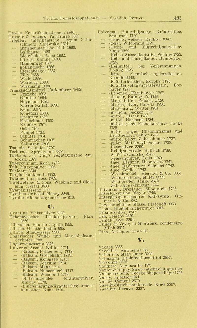 Trotha, Feuerlösohpatronen 2746. Trotte & Ducoux, Tartrifuge 3330. Tropfen, amerikanische, gegen Zahn- sohmerz, Majewsky 1691. - antirhenmatische, Roll 1680. — Ballhäuser 1681. Bielefelder, Bansi 1682. — bittere, Mampe 1683. — Hamburger 1685. — holländische 1686. — Riesenberger 1687. — Tillv 1658. — Wade 1689. — Warburg 1690. — Wissmann 1688. Trnnksuchtsmittel, Falkenberg 1692. — Francke 1693. — Günther 1694. — Heymann 1695. — Karrer-Gallati 1696. — Keim 1697. Konetzki 1698. Krahmer 1699. — Kretschmer 1700. Kröning 1701. Oska 1702. — Rungel 1703. — Schulze 1704. — Schumacher 1705. — Vollmann 1706. Tsa-tsin, Schöpfer 1707. Tschirner. Sprengstoff 3305. Tubbs & Co.. Ring's vegetabilische Am- brosia 1879. Tuberculinum. Koch 1708. Tült, Magenpulver 1095. Tunicare 3344. Turpin, Panklastit 3113. Tutamentum, Hess 1709. Twelwetrees & Sons, Washing and Clea- ring crystal 3400. Tympanitessenz 1710. Tyrabus üribasci, Henry 3345. Tyroler Hfthneraugenessenz 810. V. Uchalius' Weisspulver 3420. Ueberseeisches Insektenpulver, Plan 2869. Uffhausen, Eau de Capille 1955. Ulbrich. Gichtheilmilch 665. [Jllrich, Mundwasser 2200. Ungarischer Wund- und Magenbalsam, Seehofer 1788. Ungarweinessenz 3346. L'mversal-Arznei. Belliot 1711. — -Balsam, Falkenberg 1712. — -Balsam, Grebehahn 1713. — -Balsam, Königsee 1715. — -Balsam, Joachim 1714. •Balsam, Maaz 1716. — -Balsam. Nohaschcck 1717. -Balsam, Weinhold 1718. — -blutreinigendes Kräuterpulver, Morphy 1178. — -Blutreinigungs-Kräuterthee, ameri- kanischer, Kühr 1719. Universal - Blutreinigungs - Krautertb.ee, Sandrock 1720. -cement, weisser, Krakow 3347. — -seist, Wildbrand 1721. — -Gicht- und Blut reinigungsth.ee, Mayr 1722. — -Heil- u. Ausschlagsalbe, Seh i'itzel723. — -Heil- und Flusspflaster, Hamburger 1724. — -Heilmittel, bei Verbrennungen, Polack 1725. — -Kitt, chemisch - hydraulischer, Reinöhl 3348, — -Kräuterheilthee, Morphy 1178. —- -Kräuter - Magenpräservativ , Bor- Ii aver 1726. — -Lebensöl, Hamburger 1727. — -liqueur, Hufnagers 1728. — -Magenbitter, Roback 1729. — -Magenpulver, Barella 1730. — -Magensalz, Welter 1731. — -medicin, Becker 1732. — -mittel, Glaser 1733. — -mittel, Harmsen 1734. — -mittel gegen Rheumatismus, Janke 1735. — -mittel gegen Rheumatismus und Diphtherie, Poehler 1736. — -mittel gegen Zahnschmerz 1737. — -pillen Matthaeyi-Jaspers 1738. — -Pntzpulver 3350. -Reinigungssalz, Bullrich 1739. — -Seife, Oschinsky 2345. -Speisenpulver, Gölis 1740. — -thee, Berliner, Haberecht 1741. — -thee, Radhorster, Seichert 1742. — -thee, Zeidler 1743. — -Waschmittel, Henckel & Co. 3351. — -Weingeistlack, Miller 3352. — -Weinprüfer. Janke 2672. — , -Zahn-Aqua-Tinctur 1744. Universum, Breslauer, Silberstein 1745. Unterleibspillen, Meyer 1746. Unterphosphorigsaurer Kalksyrup , Gn- mault & Co. 892. Unzerbrechliche Masse, Piatonoff 3353. Urban, Mandelmilchextract 3015. Urbanuspillen 1747. Ure, Cement 2569. Urinal-Cakes 3354. Usines de Vevey et Montreux, condensirte Milch 2611. Uten, Antiepileptique 69. V. Vacaca 3355. Vacchieri, Antitaenia 88. Valentine. Meat Juice 3024. Valmagini, Desinfectionsniittel 2657. Valvohne 3356. Vandiest, Augensalbc 137. Vanier & Dupuy, Sirop antirhachitique 1557. Vapocresolene, George Shepord Page 1748. Vardy, Injection 871. Varley, Cement 2570. Vaselin-Bleichschmierseit'e. Koch 3357. Vaselina, Peruvo- 2237.