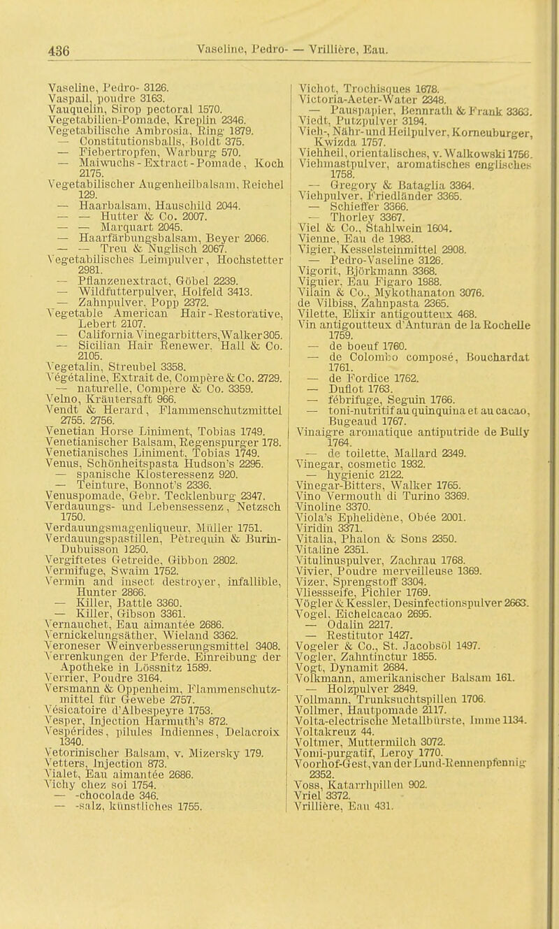 Vaseline, Pedro- 3126. Vaspail. poudre 3163. Vauqnelin, Sirop pectoral 1570. Vegetabilien-Pomade, Kreplin 2346. Vegetabilische Ambrosia. Ring 1879. ■ Constitutionsballs, Boldt 375. — Fiebertropfen, Warburg 570. — Maiwuchs-Extract-Pomade, Koch. 2175. Vegetabilischer Augenheilbalsiun. Reiche) 129. — Haarbalsam, Hauschild 2044. — — Hu «er & Co. 2007. — — Marquart 2045. — Haarfarbungsbalsam, Beyer 2066. — — Treu & Nugiisch 2067. Vegetabilisches Leimpulver, Hochstetter 2981. — Pflanzen extract , Göbel 2239. — Wildfutterpulver, Holfeld 3413. — Zahnpulver, Popp 2372. Yegetable American Hair-Restorative. Lebert 2107. — California Vinegarbitters,Walker305. — Sicilian Hair Renewer. Hall & Co. 2105. A'egetalin, Streubel 3358. Vegetaline, Extrait de, Compere & Co. 2729. — naturelle, Compere & Co. 3359. Velno, Kräutersaft 966. Vendt & Herard, Flammenschutzmittel 2755. 2756. Venetian Horse Liniment, Tobias 1749. Venetianischer Balsam, Regenspurger 178. Venetianisches Liniment. Tobias 1749. Venus, Schönheitspasta Hudson's 2295. — spanische Klosteressenz 920. — Teinture, Bonnot's 2336. Venuspomade, Gebr. Tecklenburg 2347. Verdauungs- und Lebensessenz, Netzsch 1750. Verdauungsmagenliqueur, Müller 1751. Verdauungspastillen, Petrequin & Burin- Dubuisson 1250. Vergiftetes Getreide, Gibbon 2802. Vermifuge, Swaim 1752. Vermin and insect destroyer, infallible, Hunter 2866. — Killer, Battie 3360. — Killer, Gibson 3361. Vernauchet, Eau aimantee 2686. Vernickelungsäther, Wieland 3362. Veroneser Weinverbesserungsmittel 3408. Verrenkungen der Pferde, Einreibung der Apotheke in Lossnitz 1589. Verrier, Poudre 3164. Versmann & Oppenheim, Flammenschutz- mittel für Gewebe 2757. Vesicatoire d'Albespeyre 1753. Vesper, Injection Harmuth's 872. Vesperides. pilules Indiennes, Delacroix 1340. Vetorinischer Balsam, v. Mizersky 179. Vetters, Injection 873. Vialet, Eau aimantee 2686. Viöhy chez soi 1754. — -chocolade 346. — -salz, künstliches 1755. Vicliot, Trochisyues 1678. Victoria-Aeter-Water 2348. — Pauspapier, Bennrath & Frank 3363. Viedt, Putzpulver 3194. Vieh-, Nähr-und Heilpulver. Korneubunrer, Ivwizda 1757. Viehheil, orientalisches, v. Walkowski 1756. Viehmastpulver, aromatisches englisches 1758. — Gregory & ßataglia 3364. Viehpnlver. Priedlander 3365. — Schieffer 3366. — Thorley 3367. Viel & Co., Stahlwein 1604. Vienne, Eau de 1983. Vigier, Kesselsteinmittel 2908. — Pedro-Vaseline 3126. Vigorit, Björkmann 3368. Viguier. Eau Figaro 1988. ViTain & Co., Mykothanaton 3076. de Vilbiss, Zahnpasta 2365. Vilette, Eiixir antigoutteux 468. Vin antigoutteux d'Anturan de la Rochelle 1759. — de boeuf 1760. — de Colombo compose, Bouchardat 1761. — de Fordice 1762. — Duflot 1763. — febrifuge, Seguin 1766. — toni-nutritif auquinquina et aucacao, Bugeaud 1767. Vinaigre aromatique antiputride de Bully 1764. — de toilette, Mallard 2349. Vinegar, cosmetic 1932. — hygienic 2122. Vinegar-Bitters, Walker 1765. Vino Vermouth di Turino 3369. Vinoline 3370. Viola's Ephelidene, Obee 2001. Viridin 3371. Vitalia, Phalon & Sons 2350. Vitaline 2351. Vitulinuspulver, Zachrau 1768. Vivier, Poudre merveilleuse 1369. Vizer, Sprengstoff 3304. Vliessseife, Pichler 1769. Vögier & Kessler, Desinfectionspulver 2663. Vogel, Eichelcacao 2695. — Odalin 2217. — Restitutor 1427. Vogeler & Co., St. Jacobsöl 1497. Vogler, Zahntinctur 1855. Vogt, Dynamit 2684. Volkmann, amerikanischer Balsam 161. — Holzpulver 2849. Vollmann, Trunksuchtspillen 1706. Vollmer, Hautpomade 2117. Volta-electrische Metallbürste, Imme 1134. Voltakreuz 44. Vollmer, Muttermilch 3072. Vomi-purgatif, Leroy 1770. Voorhof-Gest, van der Lund-Rennenpfennig 2352 Voss, Katarrhpillen 902. Vriel 3372. Vrilliere. Eau 431.