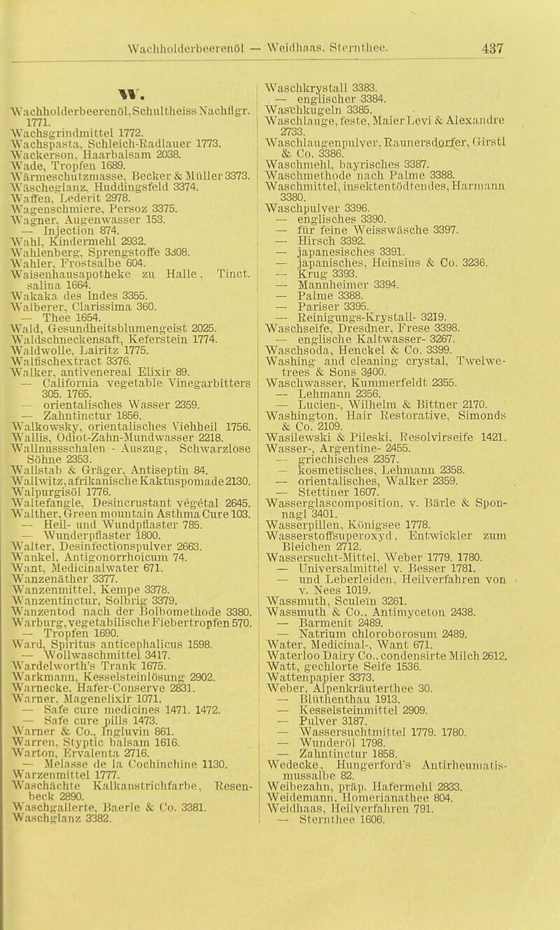 Wachholderfoeerenöl — Weidhaas. Sterntliee. W. Waehholderbeerenöl.SchulthcissNaehflgr. 1771. Wachsgrindmittel 1772. Wachspasta, Sehleich-Radlauer 1773. Wackerson, Haarbalsam 2038. Wade, Tropfeu 1689. Wärmescnutzmasse. Becker & Müller 3373. Wascheidanz. Huddingsfeld 3374. Waffen, Lederit 2978. Wagenschmiere, Persoz 3375. Wagner, Augenwasser 153. — Injection 874. Wahl, Kindermehl 2932. Wahlenberg, Sprengstoffe 3d08. Wahler. Frostsalbe 604. Waisenhausapotheke zu Halle. Tinct. salina 1664. Wakaka des Indes 3355. Walberer, Clarissima 360. — Thee 1654. Wald, Gesundheitsblumengeist 2025. Wa ldschneckensaft, Keferstein 1774. Waldwolle. Lairitz 1775. Waltischextract 3376. Walker, antivenereal Elixir 89. — California vegetable Vinegarbitters 305. 1765. — orientalisches Wasser 2359. — Zalintinctur 1856. Walkowsky, orientalisches Viehheil 1756. Wallis, Odiot-Zakn-Mundwasser 2218. Wallnussschalen - Auszug, Schwarzlose Söhne 2353. Wallstab & Gräger, Antiseptin 84. Wa llwitz, afrikanische Kaktuspomade 2130. Watpurgisöl 1776. Waltefangie, Desincrustant vegetal 2645. Walther, Green mountain Asthma Cure 103. — Heil- und Wundpflaster 785. — Wunderpflaster 1800. Walter. Desinfectionspulver 2663. Wankel. Antigonorrhoicuni 74. Want, Medicinalwater 671. Wanzenäther 3377. \\ anzenmittel, Kempe 3378. Wanzentinctur, Solbrig 3379. W.mzentod nach der Bolbomethode 3380. Wa rburg, vegetabilische Fieber tropfen 570. — Tropfen 1690. Ward. Spiritus anticephalicus 1598. — Wollwaschmittel 3417. jWardelworth's Trank 1675. Warkmann, Kesselsteinlösung 2902. Wa i necke. Hafer-Conserve 2831. Warner, Magenelixir 1071. — Safe eure medicines 1471. 1472. Safe eure pills 1473. Warner & Co., Ing-luvin 861. Warren. Styptic baisam 1616. Warton, Krvalenta 2716. — Melasse de la Coehinchlne 1130. Warzennlittel 1777. Waschächte Kalka nsl richfarbe. I',csen- beck 2890 Waschgallerte, Baerlc & Co. 3381. Wasch gbnz 3382. W'aschkrystall 3383. — englischer 3384. Wastthkugeln 3385. Waschlauge, feste, MaierLevi & Alexandre 2733. Waschlaugenpulver, Rauuersdorfer, (ürstl & Co. 3386. Wascnmehil, bayrisches 3387. Wasohmethode nach Palme 3388. Waschmittel, insektentö(lten<les,Harmann 3380. Waschpulver 3396. — englisches 3390. — für feine Weisswäsche 3397. — Hirsch 3392. — japanesisches 3391. — japanisches, Hcinsius & Co. 3236. -- Krug 3393. — Mannheimer 3394. — Palme 3388. — Pariser 3395. — Reinigungs-Krystall- 3219. Waschseife, Dresdner, Frese 3398. — englische Kaltwasser- 3267. Waschsoda, Henckel & Co. 3399. Washing and cleaning crystal. Twelwe- trees & Sons 3400. Waschwasser, Kummerfeldt. 2355. — Lehmann 2356. — Luden-, Wilhelm & Bittner 2170. Washington. Hair Eestorative, Simonds & Co. 2109. Wasüewski & Pileski. Resolvirseife 1421. Wasser-, Argentine- 2455. — griechisches 2357. kosmetisches, Lehmann 2358. — orientalisches, Walker 2359. — Stettiuer 1607. Wasserglascomposition. v. Barle & Spon- nagl 3401. Wasserpillen, Königsee 1778. Wasserstoffsuperoxyd. Entwickler zum Bleichen 2712. Wassersucht-Mittel, Weber 1779. 1780. — Universalmittel v. Besser 1781. — und Leberleiden, Heilverfahren von v. Nees 1019. Wassmutü, Sciüetn 3261. Wassmuth & Co., Antimyceton 2438. — Barmenit 2489. — Natrium chloroborosum 2489. Water, Medicinal-, Want 671. Waterloo Dairy Co.. condensirte Milch 2612. Watt, gechlorte Seife 1536. Wattenpapier 3373. Weber, Alpenkräuterthee 30. — Blüthenthau 1913. — Kesselsteinmittel 2909. — Pulver 3187. — Wassersuchtmittel 1779. 1780. — Wunderöl 1798. — Zahnlinctur 1858. Wedecke, Hungerford's ÄJitirheuniatis- mussalbe 82. Weibezahn, präp. Hafermehl 2833. Weidemann, Homerianathee 804. Weidhaas, üeilverfalu-en 791. — Sterntliee 1606.