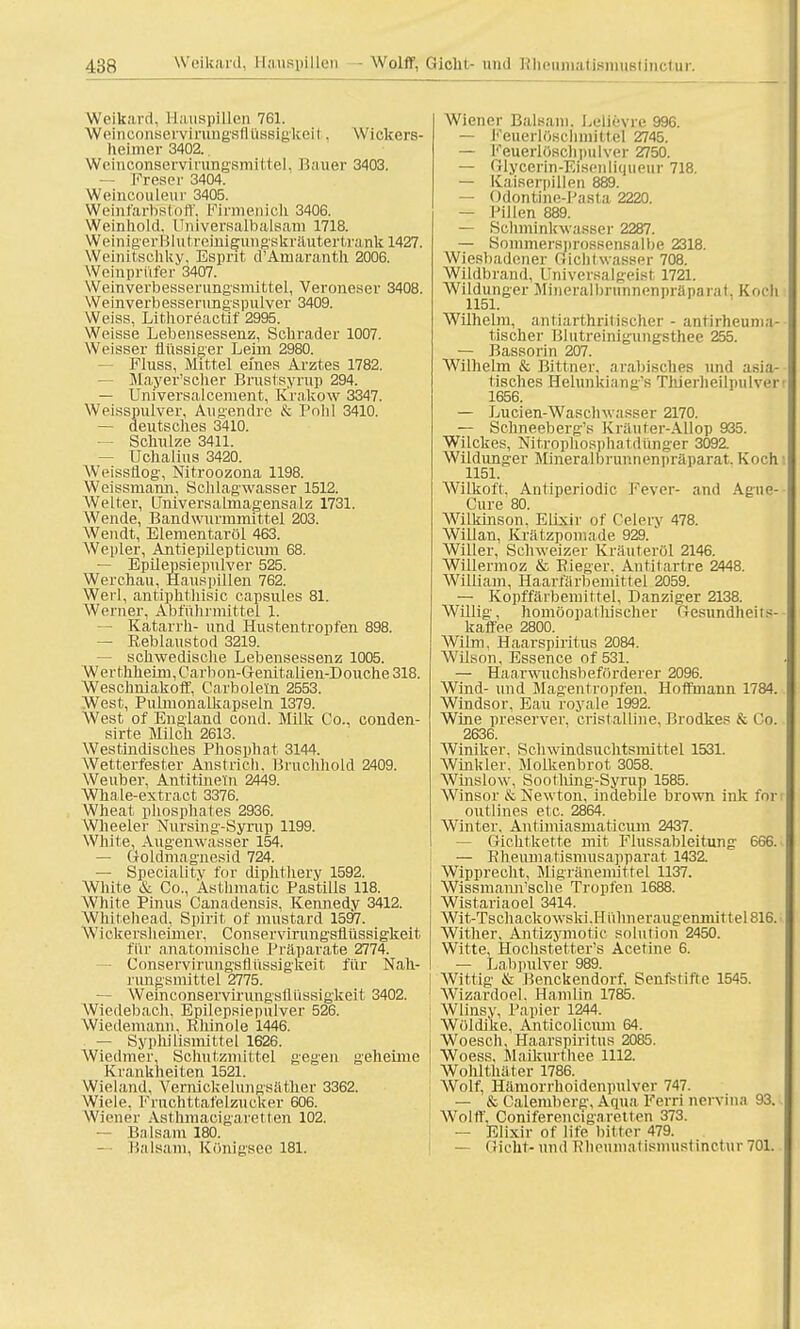 Weikard, Hauspillen 761. Weinconservirungsflüssigkeii ■ Wickers- hei mer 3402.. Wcinconservirungsmittel. Bauer 3403. — Freser 3404. Wetncouleur 3405. WeinfarbsEoff, Firmenich 3406. Weinliold. Universalbalsatn 1718. Weinig'erBlutreini^iing'skräutertraiik 1427. Weinitscbky, Esprit d^Aniaranth 2006. Weinprüfer 3407. Weinverbesserungsmittel, Veroneser 3408. Weinverbesserung'spulver 3409. Weiss, Lithoreactif 2995. Weisse Lebensessenz, Schräder 1007. Weisser flüssiger Leim 2980. FIuss, Mittel eines Arztes 1782. — Mayer'scher Brustsyrup 294. — Universalcement, Krakow 3347. Weisspulver, Augendre & Pohl 3410. — deutsches 3410. — Schulze 3411. — Uchalius 3420. Weissfiog-, Nitroozona 1198. Weissmann, Schlagwasser 1512. Welter, Lniversalmagensalz 1731. AVende, Bandwurmmittel 203. Wendt, Elementaröl 463. Wepler, Antiepilepticum 68. — Epilepsiepulver 525. Werchau, Hauspillen 762. Werl, antiphtliisic capsules 81. Werner, Abführmittel 1. — Katarrh- und Hustentropfen 898. — Reblaustod 3219. — schwedische Lebensessenz 1005. Werthheim, Carbon-Genitalien-Douche 318. Weschniakoff, Carboleln 2553. West, Pulmonalkapseln 1379. West of England cond. Milk Co., conden- sirte Milch 2613. Westindisches Phosphat 3144. Wetterfester Anstrich, Bruchhold 2409. Weuber, Antitinetn 2449. Whale-extract 3376. Wheat phosphates 2936. Wheeler Nursfng-Syrup 1199. White, Augenwasser 154. — Goldmagnesid 724. — Specialitv for diphthery 1592. White & Co., Asthmatic Pastills 118. White Pinus Canadensis, Kennedy 3412. Whitehead, Spirit of mustard 1597. Wickerslieimer, Conservirungsflüssigkeit für anatomische Präparate 2774. - Conservirungsflüssigkeit für Nah- nmgsnüttel 2775. Wemconservirungsllüssigkeit 3402. Wiedebach, Epilepsiepulver 526. Wiedemann. Rhinole 1446. — Sypliilismittel 1626. Wiedmer, Schutzmittel gegen geheime Krankheiten 1521. Wieland, Vernickelungsäther 3362. Wiele. Fruchttafelzucker 606. Wiener Asthmacigaietten 102. — Balsam 180. — Balsam, Königsee 181. Wiener Baisani. Lelievre 996. — Keuerlösclmiittel 2745. — KeuerlöKchpulver 2750. — GUycertn-Elsenllqueur 718. — Kaiserpillen 889. — Odontine-Pasta 2220. — Pillen 889. — Schminkwasser 2287. — Soinmersprossensalbe 2318. Wiesbadener Gfichtwasser 708. Wildbrand, Universalgeißt 1721. Wildunger Mineralbrunnenpräparat. Koch 1151. Wilhelm, antiarthritischer - antirheunia- tischer Blutreinigungsthee 255. — Bassorin 207. Wilhelm & Bittner, arabisches und asia- tisches Helunkiang's Tlüerheilpulver 1656. — Lucien-Waschwasser 2170. — Schneeberg's Kriiiiter-Allop 935. Wilckes, Nitroplfosphatdünger 3092. Wildunger Mineralbrunnenpräparat. Koch 1151. Wilkoft, Antiperiodic Fever- and Aguo- Cure 80. Wilkinson, Elixir of Celery 478. Willan, Krätzpomade 929.' Willer, Schweizer Kräuteröl 2146. Willermoz & Eieger. Antitartre 2448. William, Haarfärbemittel 2059. — Kopffärbemittel, Danziger 2138. Willig, homöopathischer Gesundheits- kaffee 2800. Wiim, Haarspiritus 2084. Wilson, Essence of 531. — Hanxwuchsbeförderer 2096. Wind- und Magentropfen. Hoffmann 1784. Windsor, Eau royale 1992. Wine preserver. cristalline, Brodkes & Cd. 2636. Winiker. Schwindsuchtsmittel 1531. Winkler. Molkenbrot 3058. Winslow, Sootliing-Syrup 1585. Winsor & Newton, indebile brown ink for outlines etc. 2864. Winter, Antimiasmaticum 2437. — Gichtkette mit Flussableitung 666. — Rheuma tismusapparat 1432. Wipprecht, Sligränemittel 1137. Wissmann'sclie Tropfen 1688. Wistariaoel 3414. Wit-Tschackowski.Hiihneraugemnittel816. Wither, Antizymotic Solution 2450. Witte, Hochstettens Acetine 6. — Labpulver 989. Wittig & Benckendorf, Senfstifte 1545. Wizardoel, Hanilin 1785. Wlinsy, Papier 1244. Wöldike, Anticolicum 64. Woesch, Haarspiritus 2085. Woess, Maikurthee 1112. Wohlthäter 1786. Wolf, Hämorrhoidenpulver 747. — & Calemberg, Aqua Ferri nervina 93. Wolff. Coniferencigaretten 373. — Elixir of life bitter 479. — Gicht-und Rheumatismustinctur 701.