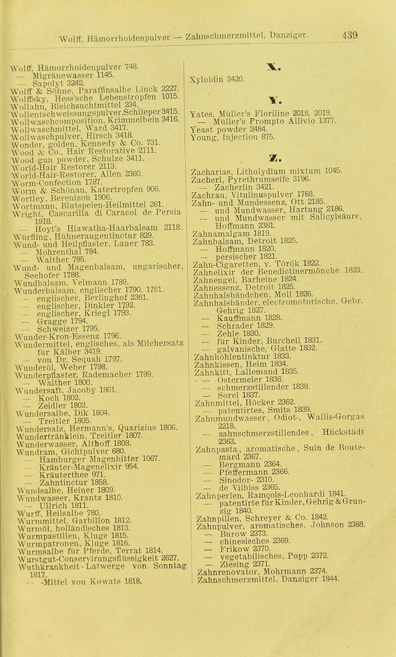 Weilrt. Hämonhoidenpulver 748. — Migranewasser 1145. — Sapnlyt 3242. . on„ Wolff & Solm.'. Paraffinsalbe Lmck 2227. Wolffisky, Hess'sche Lebenstropfen 1015. Wollahn, Bleichsuchtmittel JB4. Wollentsbhweissungspulver,Schbeper34l5. WolLwaschcomposiiäon, Kriminell)em 3416. Wollwaschmittel, Ward 3417. Wollwaschpulver, Hirsch 3418 Wonder, golden, Kennedy & Co. 731. Wood & Co., Hair Restorative 2111. Wood gun powder, Schulze 3411. World-Haix Restorer 2113. World-Hair-Restorer, Allen 2360. Worm-Confection 1787. Worm fr Schönau, Katertropfen 906. Wortley. Berenizon 1906. Wortmann, ßlutspeien-Heilrnittel 261. Wright Cascarilla di Caracol de Persia 1918. — Hoyt's Hiawatha-Haarbalsam 2118. Würfling, Hühneraugentinetur 829. Wund- und Heüpflaster, Lauer 783. — Mohren thal 784. — Walther 785. Wund- und Magenbalsam, ungarischer, Seehofer 1788. Wundbalsam. Velmann 1789. Wunderbalsam, englischer 1790. 1791. — englischer. Berlinghof 2361. — englischer, Dinkler 1792. — englischer, Krieg! 1793. — Gragge 1794. — Schweizer 1795. Wunder-Kron-Essenz 1796. Wundennittel, englisches, als Milchersai z für Kälber 3419. — von Dr. Sequah 1797. Wunderöl, Weber 1798. Wunderpflaster, Rademacher 1799. — Walther 1800. Wundersaft. Jacoby 1801. — Koch 1802. — Zeidler 1803. WimdersaLbe. Dik 1804. — Treitler 1805. Wundersalz. Hermann'«, Quarizius 1806. Wundertränklein, Treitler 1807. Wunderwasser, Althoff 1808. Wundram, Gichtpulver 680. — Hamburger Magenbitter 1067. — Kräuter-Magenelixir 954. — Kräuterthee 971. — Zahntinctur 1858. Wnndsalbe, Heiner 1809. Wundwasser, Krantz 1810. — Ullrich 1811. Wurff, Heilsalbe 780. Wurmmittel, (iarbillon 1812. Wurmöl, holländisches 1813. Wurmpastillen, Kluge 1815. Wnrmpatronen, Kluge 1816. Wurmsalbc für Pferde. Terrat 1814. Wurstgut-Conscrvirungstlüssigkeit 2627. Wuthkrankheit-Latwerge von Sonntag 1817. — -Mittel von Kowats 1818. Kyloidin 3420. IT. Yates. Mülier's Floriline 2018. 2019. — Mülier's Prompto Allivio 1377. Yeast powder 2484. Young, fnjection 875. Z. Zacharias, Litholydium mixtum 1045. Zacherl, Pyrethrumseife 3196. — Zacherlin 3421. Zachrau, Vitulinuspulver 1768. Zahn- und Mundessenz, Ott 2185. — und Mundwasser, Härtung 2186. — und Mundwasser mit Sahcylsäure, Hoffmann 2381. Zahnamalgam 1819. Zahnbalsam, Detroit 1825. — Hoffmann 1820. — persischer 1821. Zahn-Cigaretten, v. Török 1822. . Zahnelixir der Benedictinermönche 1823. Zahnengel, Barheine 1824. Zahnessenz, Detroit 1825. Zahnhalsbändchen. Moll 1826. Zahnhalsbänder, electromotorische, Gebr. Gehrig 1827. — Kauffmann 1828. — Schräder 1829. — Zehle 1830. — für Kinder, Burchell 1831. — galvanische, Glatte 1832. Zahnhöhlentinktur 1833. Zahnkissen, Heim 1834. Zahnkitt, Lallemand 1835. — Ostermeier 1836. — schmerzstillender 1838. — Sorel 1837. Zahnmittel, Höcker 2362. — patentirtes, Smits 1839. Zahnmundwasser, Odiot-, Wallis-Gorgas 2218. — zahnschmerzstillendes, Hückstädt 2363. Zahnpasta, aromatische, Sum de Boute- mard 2367. — Bergmann 2364. — Pfeffermann 2366. — Sinodor- 2310. — de Yilbiss 2365. Zahn perlen, RamQois-Leonliardi 1841 — patentirte für Kinder, Gehrig & Grun- zig 1840. Zahnpillen, Schreyer & Co. 1842. Zahnpulver, aromatisches, Johnson 2368. — Burow 2373. — chinesisches 2369. — Frikow 2370. — vegetabilisches, Popp 2372. — Ziesing 2371. Zalmrenovator, Mohrmann 2374. Zahnsclnnerzmittel. Danzigcr 1844.