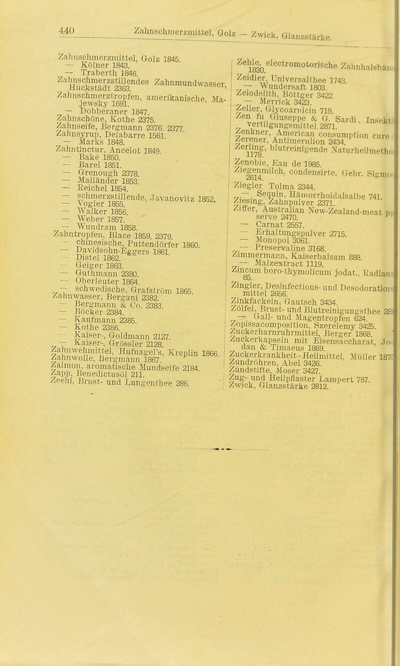 ZaJmeohmerüiBLttel/Qoiz _ zwick, Gianda,*,,. Zahnschmerzmittel, Golz 1845 — Kölner 1843. — Traberth 1846 /;,lHHcks,l;;;,Ädea z<*™*™*™*™, Zahnschinerztropfen, amerikanische Ma- jewsky 1691.  — Dobberaner 1847. Zahnschöne, Kothe 2375. Zahnseife, Bergmann 2376. 2377 Zalmsyrup, Delabarre 1561. — Marks 1848. Zahntinctur, Ancelot 1849 — Bake 1850. — Barel 1851. — Grenough 2378. — Mailänder 1853. — Eeicliel 1854. — sclimerzstillende, Javanovitz 1852. — Vogler 1855. — Walker 1856. — Weber 1857. — Wimdram 1858. Zahntropfen, Blace 1859. 2379  chinesische, Puttendörfer 1860 — Davidsohn-Eggers 1861. — - Distel 1862. Geiger 1863. — Gm Jimann 2380. — Oberleuter 1864. 7 schwedische, Grafström 1865. /.•Umwasser. Bergani 2382. Bergmann & Co. 2383 — Böcker 2384. — Kaufmann 2385. — Kothe 2386. Kaiser-, Goldmann 2127 — Kaiser-, Grössler 2128. Ä!^1' Hufnagers, Kreplfn 1866. Zahnwolle, Bergmann 1867. Zalmon, aromatische Mundseife 2184 Zapp, Benedictusöl 211. ZeeM, Brust- und Lungenthee 286 Zehl^ elcctromotorische Zahnhalsbän Zeidler Universalthee 1743 r~ Wundersaft 1803. Zeiodelitli, Bötteer 3422 — Merrick 3423. Zeller, Glycoarnicin 719. Zen fu Giuseppe & G. Sardi. Insekt vertilgungsnuttel 2871. !Äfr' Ä^Serica? co«iirapTion eure zeiener, Antimerulion 2434 Zerlmg, blutreinigende Naturheümeäu Zenobie, Kau de 1985. Ziegenmilch, condensirte. Gebr. Sigmo Ziegler Tolma 2344. ~~. Sequin, Hämorrhoidalsalbe 741 Ziesing. Zahnpulver 2371. ersenf2470an NewZealand-n]eat p — Carnat 2557. — Erhaltungspulver 2715. — Monopol 3061. — Preservaline 3168. Zimmermann, Kaiserbalsam 888 — Malzextract 1119. Zincum boro-thymolicum jodat.. Radlau ob. Zingler, Desinfections- und Desodoratioj. mittel 2656. Zinkfackeln, Gautsch 3434. Zölfel, Brust- und Blutreinigungsthee 2E — Gall- und Magentropfen 624. Zopissacomposition, Szerelemy 3425. Zuckerharnruhrnnttel, Berger 1868. Zuckerkapseln mit Eisensaccharat. so dan & Timaeus 1869. Zuckerkrankheit-Heilmittel, Müller 187 Zundröhren. Abel 3426. Zündstifte. Moser 3427. Zug- und Heilpflaster Lampert 787. Zwick. Glanzstärke 2812.