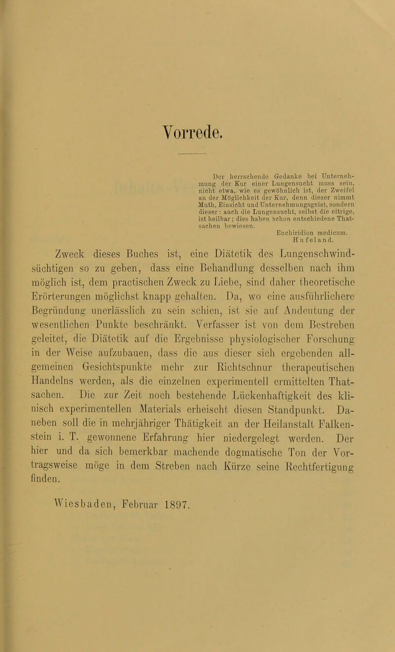 Vorrede. Dor herrschende Gedanke bei Unterneh- mung der Kur einer Lungensuclit, muss sein, nicht etwa, wie es gewöhnlich ist, dor Zweifel an der Möglichkeit der Kur, denn dieser nimmt Muth, Einsicht und Unternehmungsgeist, sondern dieser: auch die Lungensncht, seihst die eitrige, ist heilbar; dies haben schon entschiedene Tliat- saclien bewiesen. Encliiridion medicnm. Hu fei and. Zweck dieses Buches ist, eine Diätetik des Lungenschwind- süchtigen so zu geben, dass eine Behandlung desselben nach ihm möglich ist, dem practischen Zweck zu Liebe, sind daher theoretische Erörterungen möglichst knapp gehalten. Da, wo eine ausführlichere Begründung unerlässlich zu sein schien, ist sie auf Andeutung der wesentlichen Punkte beschränkt. Verfasser ist von dem Bestreben geleitet, die Diätetik auf die Ergebnisse physiologischer Forschung in der Weise aufzubauen, dass die ans dieser sich ergebenden all- gemeinen Gesichtspunkte mehr zur Richtschnur therapeutischen Handelns werden, als die einzelnen experimentell ermittelten That- sachen. Die zur Zeit noch bestehende Lückenhaftigkeit des kli- nisch experimentellen Materials erheischt diesen Standpunkt. Da- neben soll die in mehrjähriger Thätigkeit an der Heilanstalt Falken- stein i. T. gewonnene Erfahrung hier niedergelegt werden. Der hier und da sich bemerkbar machende dogmatische Ton der Vor- tragsweise möge in dem Streben nach Kürze seine Rechtfertigung finden. Wiesbaden, Februar 181)7.