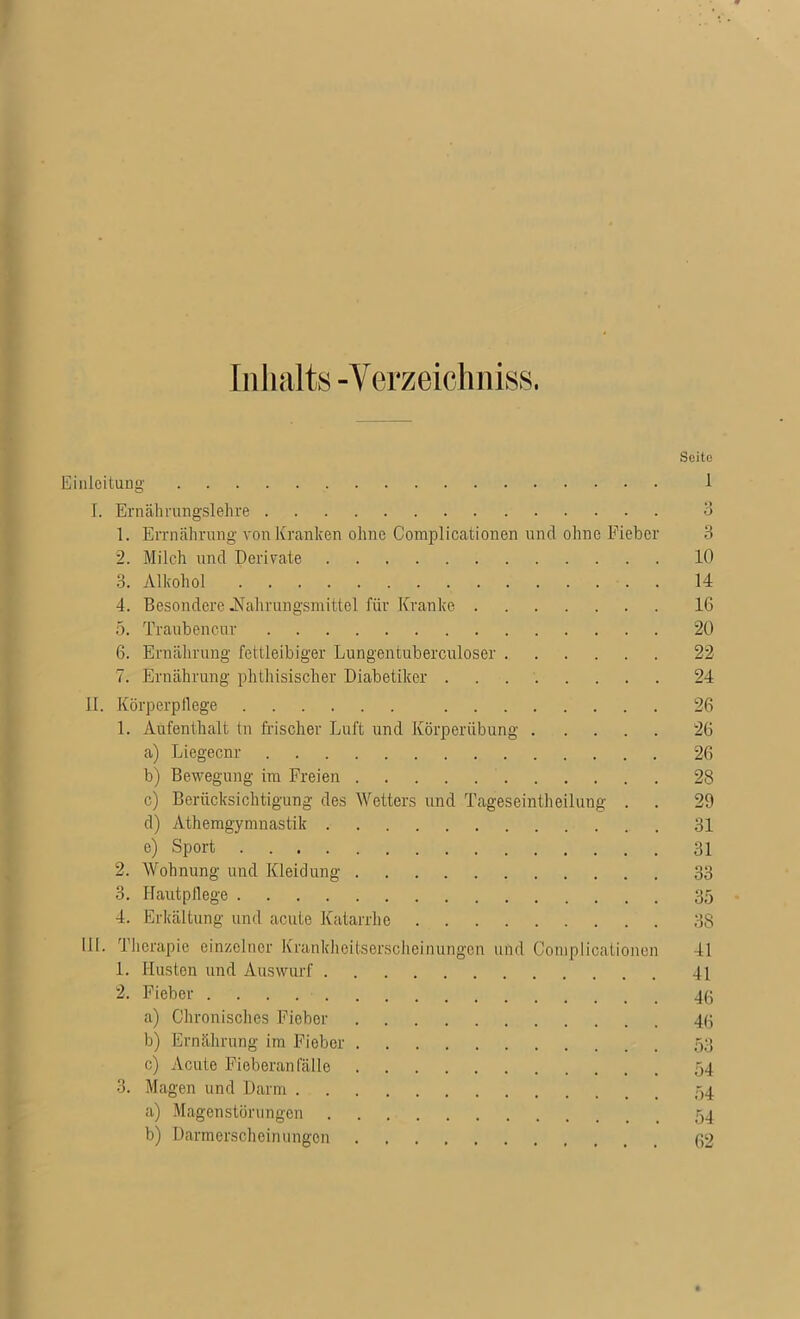 Inhalts -Verzeichniss. Seite Einleitung 1 I. Ernährungslehre 3 1. Errnährung von Kranken ohne Complicationen und ohne Fieber 3 2. Milch und Derivate 10 3. Alkohol 14 4. Besondere .Nahrungsmittel für Kranke 16 5. Traubencnr 20 6. Ernährung fettleibiger Lungentuberculoser 22 7. Ernährung phthisisclier Diabetiker 24 II. Körperpllege 26 1. Aufenthalt tu frischer Luft und Körperübung 26 a) Liegecnr 26 b) Bewegung im Freien 28 c) Berücksichtigung des Wetters und Tageseintheilung . . 29 d) Atemgymnastik 31 e) Sport 31 2. Wohnung und Kleidung 33 3. Hautpllege 35 4. Erkältung und acute Katarrhe 38 III. Therapie einzelner Krankheitserscheinungen und Complicationen 41 1. Husten und Auswurf 41 2. Fieber 43 a) Chronisches Fieber 45 b) Ernährung im Fieber 53 c) Acute Fieberanfälle 54 3. Magen und Darm 54 a) Magenstörungen 54 b) Darmerscheinungen 32