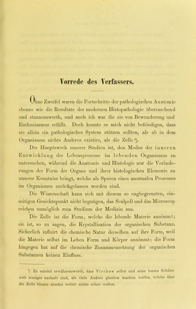 Vorrede des Verfassers. Ohne Zweifel waren die Fortschritte der pathologischen Anatomie ebenso wie die Resultate der modernen Histopathologie überraschend und staunenswerth, und auch ich war für sie von Bewunderung und Enthusiasmus erfüllt. Doch konnte es mich nicht befriedigen, dass sie allein ein pathologisches System stützen sollten, als ob in dem Organismus nichts Anderes existire, als die Zelle*). Der Hauptzweck unserer Studien ist, den Modus der inneren Entwicklung der Lebensprozesse im lebenden Organismus zu untersuchen, während die Anatomie und Histologie nur die Verände- rungen der Form der Organe und ihrer histologischen Elemente zu unserer Kenntniss bringt, welche als Spuren eines anormalen Prozesses im Organismus zurückgelassen worden sind. Die Wissenschaft kann sich mit diesem so engbegrenzten, ein- seitigen Gesichtspunkt nicht begnügen, das Scalpell und das Microscop reichen unmöglich zum Studium der Medizin aus. Die Zelle ist die Form, welche die lebende Materie annimmt; sie ist, so zu sagen, die Krystallisation der organischen Substanz. Sicherlich influirt die chemische Natur derselben auf ihre Form, weil die Materie selbst im Leben Form und Körper annimmt; die Form hingegen hat auf die chemische Zusammensetzung der organischen Substanzen keinen Einfluss. ') Es scheint erwähnenswerth, dass Virchow selbst und seine besten Schüler weit weniger exclusiv sind, als viele Andere glauben machen wollen, welche über die Zelle hinaus absolut weiter nichts sehen wollen.