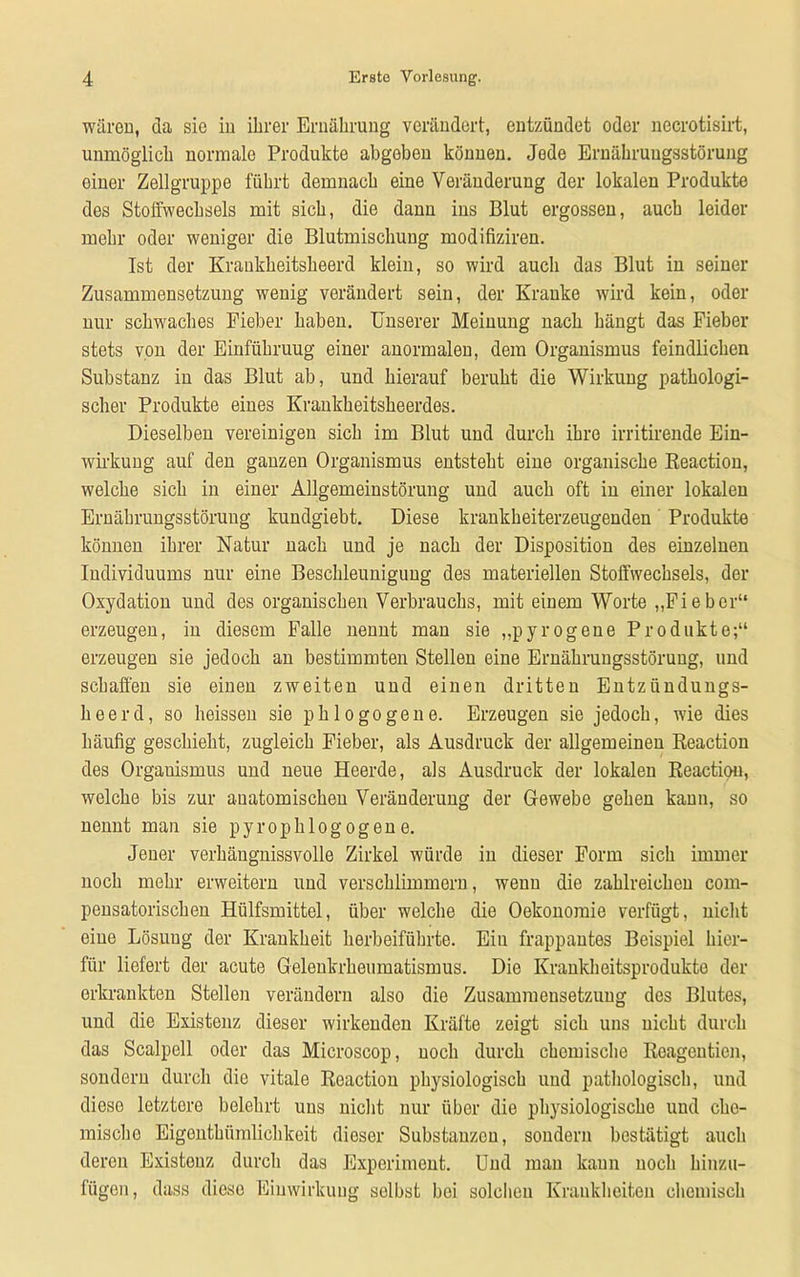 wären, da sie in ihrer Ernährung verändert, entzündet oder necrotisirt, unmöglich normale Produkte abgeben können. Jode Ernährungsstörung einer Zellgruppe führt demnach eine Veränderung der lokalen Produkte des Stoffwechsels mit sich, die dann ins Blut ergossen, auch leider mehr oder weniger die Blutmischung modifiziren. Ist der Krankheitsheerd klein, so wird auch das Blut in seiner Zusammensetzung wenig verändert sein, der Kranke wird kein, oder nur schwaches Fieber haben. Unserer Meinung nach hängt das Fieber stets von der Einführung einer anormalen, dem Organismus feindlichen Substanz in das Blut ab, und hierauf beruht die Wirkung pathologi- scher Produkte eines Krankheitsheerdes. Dieselben vereinigen sich im Blut und durch ihre irritirende Ein- wirkung auf den ganzen Organismus entsteht eine organische Reaction, welche sich in einer Allgemeinstörung und auch oft in einer lokalen Ernährungsstörung kundgiebt. Diese krankheiterzeugenden Produkte können ihrer Natur nach und je nach der Disposition des einzelnen Individuums nur eine Beschleunigung des materiellen Stoffwechsels, der Oxydation und des organischen Verbrauchs, mit einem Worte „Fieber“ erzeugen, in diesem Falle nennt man sie „pyrogene Produkte;“ erzeugen sie jedoch an bestimmten Stellen eine Ernährungsstörung, und schaffen sie einen zweiten und einen dritten Entzündungs- heer d, so heissen sie phlogogene. Erzeugen sie jedoch, wie dies häufig geschieht, zugleich Fieber, als Ausdruck der allgemeinen Reaction des Organismus und neue Heerde, als Ausdruck der lokalen Reaction, welche bis zur anatomischen Veränderung der Gewebe gehen kann, so nennt man sie pyrophlogogene. Jener verhängnissvolle Zirkel würde in dieser Form sich immer noch mehr erweitern und verschlimmern, wenn die zahlreichen com- pensatorischen Hülfsmittel, über welche die Oekonomie verfügt, nicht eine Lösung der Krankheit herbeiführte. Ein frappantes Beispiel hier- für liefert der acute Gelenkrheumatismus. Die Krankheitsprodukte der erkrankten Stellen verändern also die Zusammensetzung des Blutes, und die Existenz dieser wirkenden Kräfte zeigt sich uns nicht durch das Scalpell oder das Mieroscop, noch durch chemische Reagentien, sondern durch die vitale Reaction physiologisch und pathologisch, und diese letztoro belehrt uns nicht nur über die physiologische und che- mische Eigenthümlichkeit dieser Substanzen, sondern bestätigt auch deren Existeuz durch das Experiment. Und mau kann noch hinzu- fügen, dass dieso Einwirkung selbst bei solchen Krankheiten chemisch