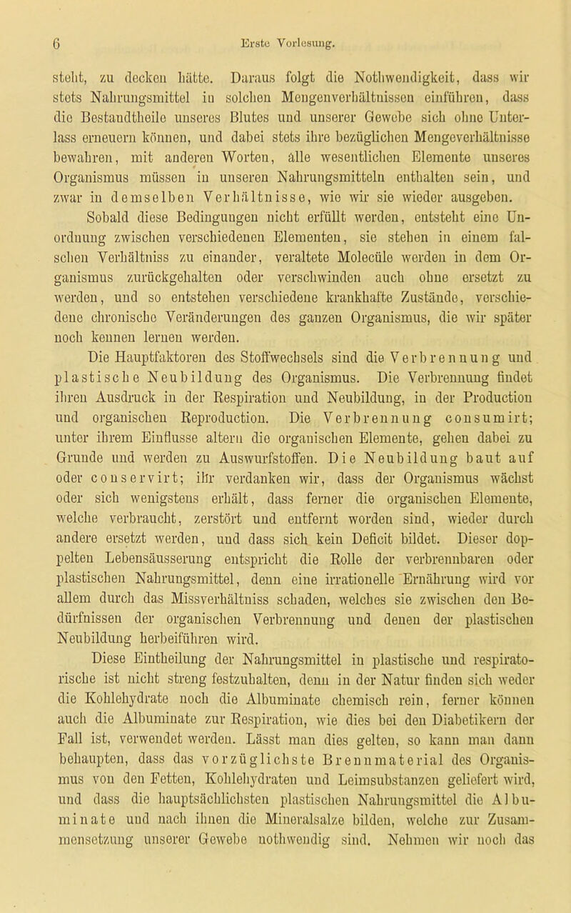 stellt, zu decken hätte. Daraus folgt die Nothwendigkeit, dass wir stets Nahrungsmittel iu solchou Mengenverhältnissen einführen, dass die Bestaudtheilo unseres Blutes und unserer Gewebe sich ohne Unter- lass erneuern können, und dabei stets ihre bezüglichen Mengeverhältnisse bewahren, mit anderen Worten, alle wesentlichen Elemente unseres Organismus müssen iu unseren Nahrungsmitteln enthalten sein, und zwar iu demselben Verhältnisse, wie wir sie wieder ausgeben. Sobald diese Bedingungen nicht erfüllt werden, entsteht eine Un- ordnung zwischen verschiedenen Elementen, sie stehen in eiuem fal- schen Verhältnis zu einander, veraltete Molecüle werden in dem Or- ganismus zurückgehalteu oder verschwinden auch ohne ersetzt zu werden, und so entstehen verschiedene krankhafte Zustände, verschie- dene chronische Veränderungen des ganzen Organismus, die wir später noch kennen lerueu werden. Die Hauptfaktoren des Stoffwechsels siud die Verbrennung und plastische Neubildung des Organismus. Die Verbrennung findet ihren Ausdruck in der Respiration und Neubildung, in der Production und organischen Reproduction. Die Verbrennung consumirt; unter ihrem Einflüsse altern die organischen Elemente, gehen dabei zu Gruude und werden zu Auswurfstoffen. Die Neubilduug baut auf oder conservirt; ihr verdanken wir, dass der Organismus wächst oder sich wenigstens erhält, dass ferner die organischen Elemente, welche verbraucht, zerstört und eutfernt worden sind, wieder durch andere ersetzt werden, und dass sich kein Deficit bildet. Dieser dop- pelten Lebensäusserung entspricht die Rolle der verbrennbaren oder plastischen Nahrungsmittel, denn eine irrationelle Ernährung wird vor allem durch das Missverhältnis schaden, welches sie zwischen den Be- dürfnissen der organischen Verbrennung und denen der plastischen Neubildung herbeiführen wird. Diese Eiutheilung der Nahrungsmittel iu plastische und respirato- rische ist nicht streng festzuhalten, denn in der Natur finden sich weder die Kohlehydrate noch die Albuminate chemisch rein, ferner können auch die Albuminate zur Respiration, wie dies bei den Diabetikern der Fall ist, verwendet werden. Lässt man dies gelten, so kann man dann behaupten, dass das vorzüglichste Brennmaterial des Organis- mus von den Fetteu, Kohlehydraten und Leimsubstanzen geliefert wird, und dass die hauptsächlichsten plastischen Nahrungsmittel die Albu- minate und nach ihnen die Mineralsalze bilden, welche zur Zusam- mensetzung unserer Gewebe uotlnvendig sind. Nehmen wir noch das