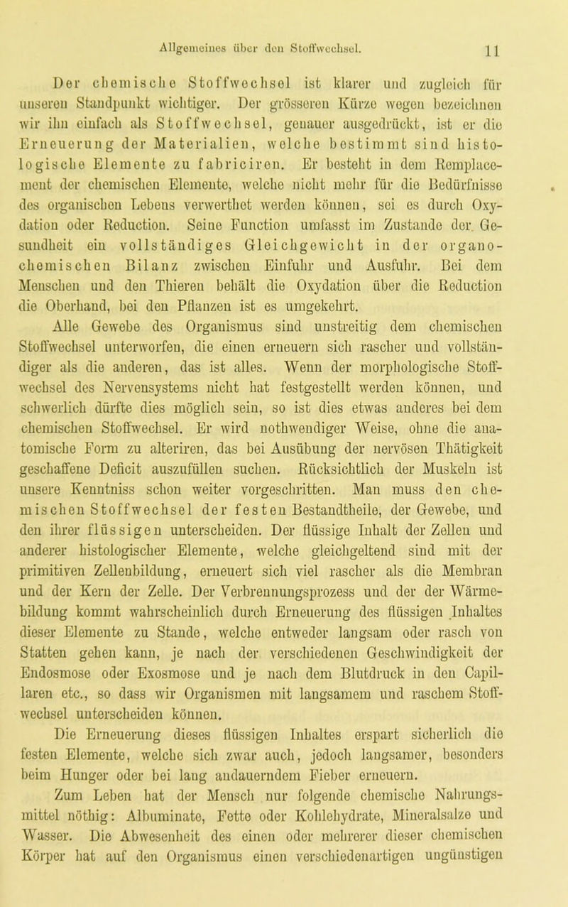 Der ehern isclio Stoffwechsel ist klarer und zugleich für unseren Standpunkt wichtiger. Der grösseren Kürze wegen bezeichnen wir ihn einfach als Stoffwechsel, genauer ausgedrückt, ist er die Erneuerung der Materialien, wolche bestimmt sind histo- logische Elemente zu fabricircn. Er bestellt in dom Rcmplace- ment der chemischen Elemente, welche nicht mehr für die Bedürfnisse des organischen Lebens verwerthet werden können, sei es durch Oxy- dation oder Reduction. Seiuo Function umfasst im Zustande der. Ge- sundheit ein vollständiges Gleichgewicht in der organo- chemischen Bilanz zwischen Einfuhr und Ausfuhr. Bei dem Menschen und den Thieren behält die Oxydation über die Reduction die Oberhand, bei den Pflanzen ist es umgekehrt. Alle Gewebe des Organismus sind unstreitig dem chemischen Stoffwechsel unterworfen, die einen erneuern sich rascher und vollstän- diger als die anderen, das ist alles. Wenn der morphologische Stoff- wechsel des Nervensystems nicht hat festgestellt werden können, und schwerlich dürfte dies möglich sein, so ist dies etwas anderes bei dem chemischen Stoffwechsel. Er wird nothwendiger Weise, ohne die ana- tomische Form zu alteriren, das bei Ausübung der nervösen Thätigkeit geschaffene Deficit auszufüllen suchen. Rücksichtlich der Muskeln ist unsere Kenntniss schon weiter vorgeschritten. Man muss den che- mischen Stoffwechsel der fes ten Bestandteile, der Gewebe, und den ihrer flüssigen unterscheiden. Der flüssige Inhalt der Zellen und anderer histologischer Elemente, welche gleichgeltend sind mit der primitiven Zellenbildung, erneuert sich viel rascher als die Membran und der Kern der Zelle. Der Verbrennungsprozess und der der Wärme- bildung kommt wahrscheinlich durch Erneuerung des flüssigen Inhaltes dieser Elemente zu Stande, welche entweder langsam oder rasch von Statten gehen kann, je nach der verschiedenen Geschwindigkeit der Endosmose oder Exosmose und je nach dem Blutdruck in den Capil- laren etc., so dass wir Organismen mit langsamem und raschem Stoff- wechsel unterscheiden können. Die Erneuerung dieses flüssigen Inhaltes erspart sicherlich dio festen Elemente, welche sich zwar auch, jedoch langsamer, besonders beim Hunger oder bei laug andauerndem Fieber erneuern. Zum Leben hat der Mensch nur folgende chemische Nahrungs- mittel nöthig: Albuminato, Fette oder Kohlehydrate, Mineralsalze und Wasser. Die Abwesenheit des einen oder mehrerer dieser chemischen Körper hat auf den Organismus einen verschiedenartigen ungünstigen