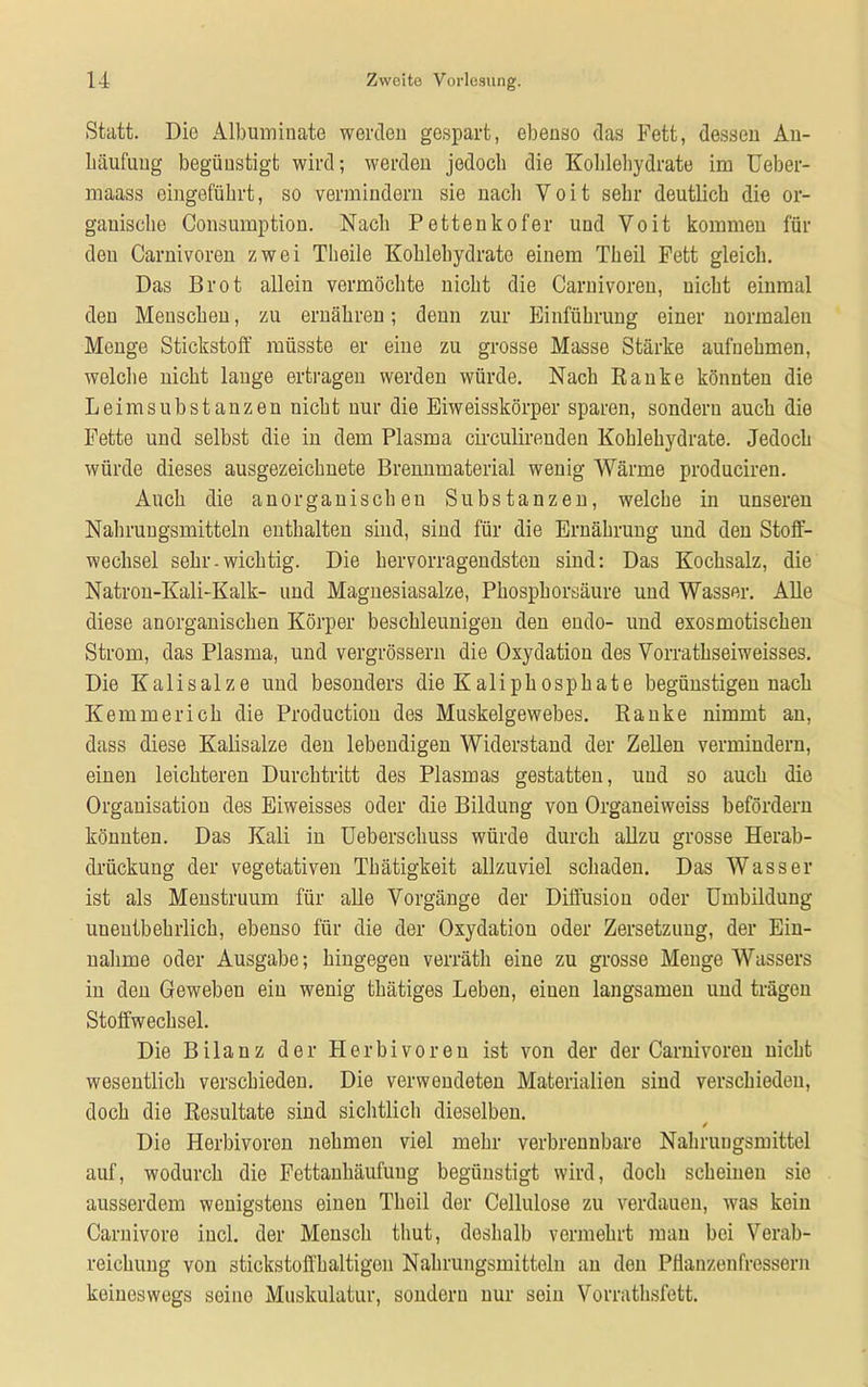 Statt. Die Albuminate werden gespart, ebenso das Fett, dessen An- häufung begünstigt wird; werden jedoch die Kohlehydrate im Ueber- maass eingeführt, so vermindern sie nacli Voit sehr deutlich die or- ganische Consumption. Nach Petteukofer und Voit kommen für den Carnivoren zwei Theile Kohlehydrate einem Theil Fett gleich. Das Brot allein vermöchte nicht die Carnivoren, nicht einmal den Menschen, zu ernähren; denn zur Einführung einer normalen Menge Stickstoff müsste er eine zu grosse Masse Stärke aufnehmen, welche nicht lange ertragen werden würde. Nach Ranke könnten die Leim Substanzen nicht nur die Eiweisskörper sparen, sondern auch die Fette und selbst die in dem Plasma circulirenden Kohlehydrate. Jedoch würde dieses ausgezeichnete Brennmaterial wenig Wärme produciren. Auch die anorganischen Substanzen, welche in unseren Nahrungsmitteln enthalten sind, sind für die Ernährung und den Stoff- wechsel sehr.wichtig. Die hervorragendsten sind: Das Kochsalz, die Natron-Kali-Kalk- und Magnesiasalze, Phosphorsäure und Wasser. Alle diese anorganischen Körper beschleunigen den endo- und exosmotischen Strom, das Plasma, und vergrössern die Oxydation des Vorrathseiweisses. Die Kalisalze und besonders die Kaliphosphate begünstigen nach Kemmerich die Production des Muskelgewebes. Ranke nimmt an, dass diese Kalisalze den lebendigen Widerstand der Zellen vermindern, einen leichteren Durchtritt des Plasmas gestatten, und so auch die Organisation des Eiweisses oder die Bildung von Organeiweiss befördern könnten. Das Kali in Ueberschuss würde durch allzu grosse Herab- drückung der vegetativen Thätigkeit allzuviel schaden. Das Wasser ist als Menstruum für alle Vorgänge der Diffusion oder Umbildung unentbehrlich, ebenso für die der Oxydation oder Zersetzung, der Ein- nahme oder Ausgabe; hingegeu verräth eine zu grosse Menge Wassers in den Geweben ein wenig thätiges Leben, eiuen langsamen und trägen Stoffwechsel. Die Bilanz der Herbivoren ist von der der Carnivoren nicht wesentlich verschieden. Die verwendeten Materialien sind verschieden, doch die Resultate sind sichtlich dieselben. / Die Herbivoren nehmen viel mein- verbrennbare Nahrungsmittel auf, wodurch die Fettanhäufuug begünstigt wird, doch scheinen sie ausserdem wenigstens einen Theil der Cellulose zu verdauen, was kein Carnivore incl. der Mensch thut, deshalb vermehrt mau bei Verab- reichung von stickstoffhaltigen Nahrungsmitteln an den Pflanzenfressern keineswegs seine Muskulatur, sondern nur sein Vorrathsfett.