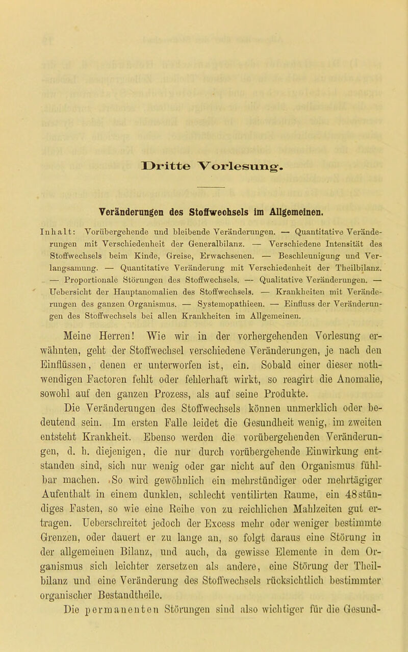 Dritte Vorlesung. Veränderungen des Stoffwechsels im Allgemeinen. Inhalt: Vorübergehende und bleibende Veränderungen. — Quantitative Verände- rungen mit Verschiedenheit der Generalbilanz. — Verschiedene Intensität des Stoffwechsels heim Kinde, Greise, Erwachsenen. — Beschleunigung und Ver- langsamung. — Quantitative Veränderung mit Verschiedenheit der Theilbilanz. — Proportionale Störungen des Stoffwechsels. — Qualitative Veränderungen. — Uebersicht der Hauptanomalien des Stoffwechsels. — Krankheiten mit Verände- rungen des ganzen Organismus. — Systemopathieen. — Einfluss der Veränderun- gen des Stoffwechsels bei allen Krankheiten im Allgemeinen. Meine Herren! Wie wir in der vorhergehenden Vorlesung er- wähnten, geht der Stoffwechsel verschiedene Veränderungen, je uach den Einflüssen, denen er unterworfen ist, ein. Sobald einer dieser noth- wendigen Factoren fehlt oder fehlerhaft wirkt, so reagirt die Anomalie, sowohl auf den ganzen Prozess, als auf seine Produkte. Die Veränderungen des Stoffwechsels können immerklich oder be- deutend sein. Im ersten Falle leidet die Gesundheit wenig, im zweiten entsteht Krankheit. Ebenso werden die vorübergehenden Veränderun- gen, d. h. diejenigen, die nur durch vorübergehende Einwirkung ent- standen sind, sich nur wenig oder gar nicht auf den Organismus fühl- bar machen. 1S0 wird gewöhnlich ein mehrstündiger oder mehrtägiger Aufenthalt in einem dunklen, schlecht ventilirten Raume, ein 48 stän- diges Fasten, so wie eine Reihe von zu reichlichen Mahlzeiten gut er- tragen. Ueberschreitet jedoch der Excess mehr oder weniger bestimmte Grenzen, oder dauert er zu lange an, so folgt daraus eine Störung in der allgemeinen Bilanz, und auch, da gewisse Elemente in dem Or- ganismus sich leichter zersetzen als andere, eine Störung der Theil- bilanz und eine Veränderung des Stoffwechsels rücksichtlieh bestimmter organischer Bestaudtheilo. Die permanenten Störungen sind also wichtiger für die Gesund-