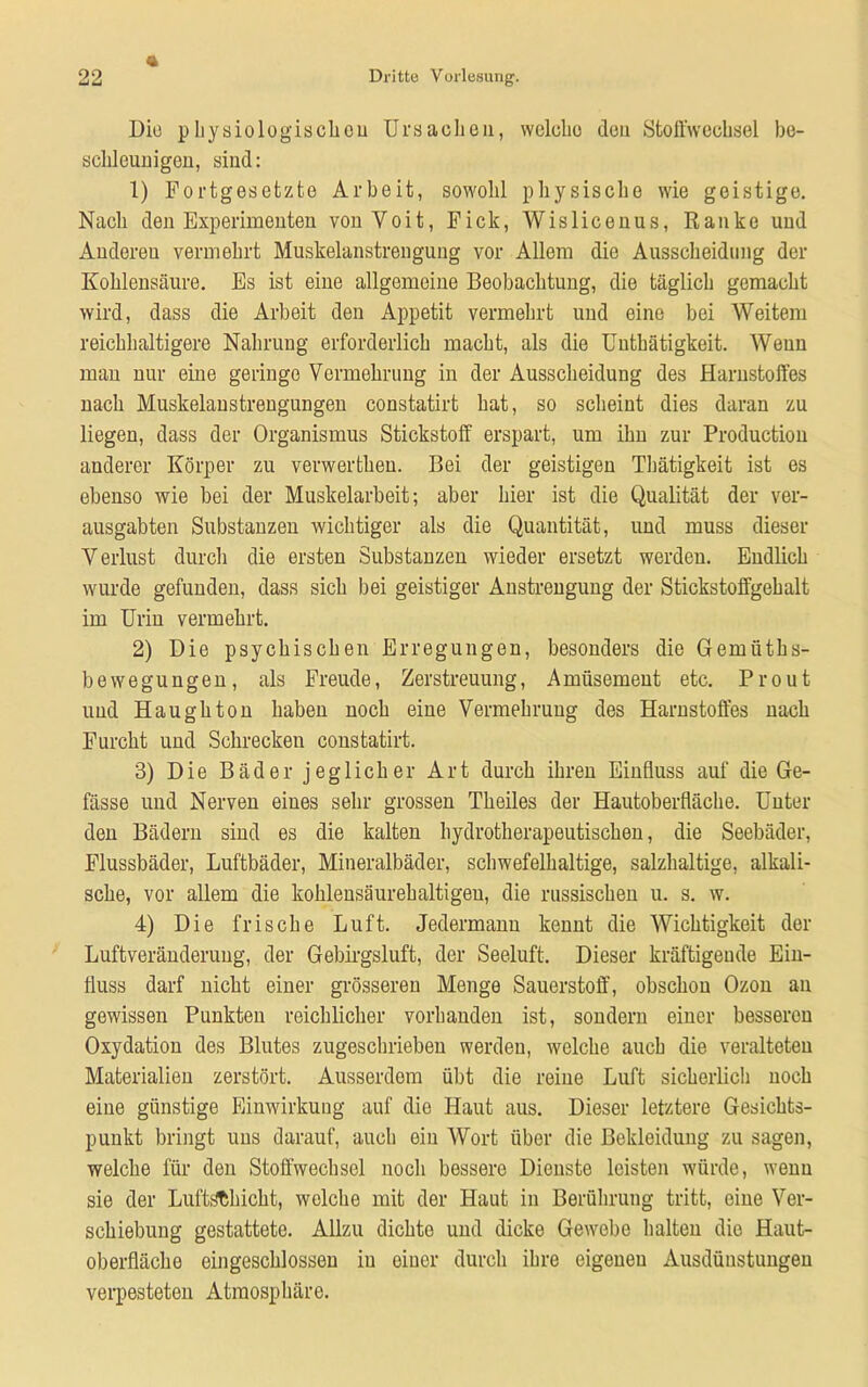 Die p hys io logisch ou Ursachen, welche den Stoffwechsel be- schleunigen, sind: 1) Fortgesetzte Arbeit, sowohl physische wie geistige. Nach den Experimenten vonVoit, Fick, Wislicenus, Ranke und Anderen vermehrt Muskelanstrengung vor Allem die Ausscheidung der Kohlensäure. Es ist eine allgemeine Beobachtung, die täglich gemacht wird, dass die Arbeit den Appetit vermehrt und eine bei Weitem reichhaltigere Nahrung erforderlich macht, als die Uuthätigkeit. Wenn man nur eine geringe Vermehrung in der Ausscheidung des Harnstoffes nach Muskelaustrengungen constatirt hat, so scheint dies daran zu liegen, dass der Organismus Stickstoff erspart, um ihn zur Production anderer Körper zu verwertheu. Bei der geistigen Tbätigkeit ist es ebenso wie bei der Muskelarbeit; aber hier ist die Qualität der ver- ausgabten Substanzen wichtiger als die Quantität, und muss dieser Verlust durch die ersten Substanzen wieder ersetzt werden. Endlich wurde gefunden, dass sich bei geistiger Anstrengung der Stickstoffgehalt im Urin vermehrt. 2) Die psychischen Erregungen, besonders die Gemiiths- bewegungeu, als Freude, Zerstreuung, Amüsement etc. Pr out und Haughton haben noch eine Vermehrung des Harnstoffes nach Furcht und Schrecken constatirt. 3) Die Bäder jeglich er Art durch ihren Einfluss auf die Ge- fässe und Nerven eines sehr grossen Theiles der Hautoberfläche. Unter den Bädern sind es die kalten hydrotherapeutischen, die Seebäder, Flussbäder, Luftbäder, Mineralbäder, schwefelhaltige, salzhaltige, alkali- sche, vor allem die kohlensäurehaltigen, die russischen u. s. w. 4) Die frische Luft. Jedermann kennt die Wichtigkeit der Luftveränderung, der Gebirgsluft, der Seeluft. Dieser kräftigende Ein- fluss darf nicht einer grösseren Menge Sauerstoff, obschon Ozon an gewissen Punkten reichlicher vorhanden ist, sondern einer besseren Oxydation des Blutes zugeschrieben werden, welche auch die veralteten Materialien zerstört. Ausserdem übt die reine Luft sicherlich noch eine günstige Einwirkung auf die Haut aus. Dieser letztere Gesichts- punkt bringt uns darauf, auch ein Wort über die Bekleidung zu sagen, welche für den Stoffwechsel noch bessere Dienste leisten würde, wenn sie der Luftschicht, welche mit der Haut in Berührung tritt, eine Ver- schiebung gestattete. Allzu dichte und dicke Gewebe halten die Haut- oberflächo eingeschlossen in einer durch ihre eigeneu Ausdünstungen verpesteten Atmosphäre.