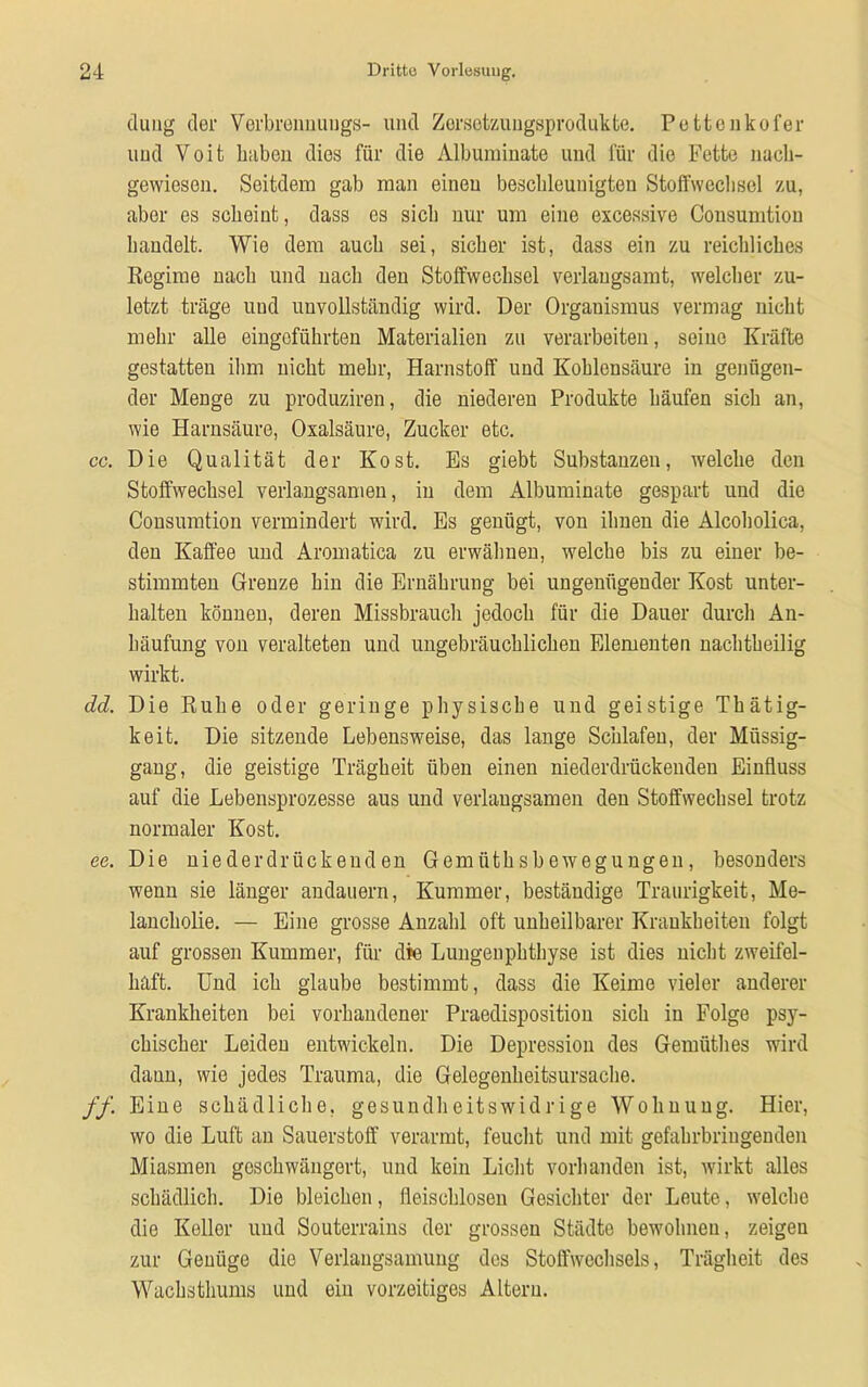 düng der Yerbrennuugs- und Zorsetzuugsprodukte. Pettenkofer und Voit liiiben dies für die Albuminate und für die Fette nach- gewiesen. Seitdem gab man einen beschleunigten Stoffwcclisel zu, aber es scheint, dass es sich nur um eine excessive Consumtion handelt. Wie dem auch sei, sicher ist, dass ein zu reichliches Regime nach und nach den Stoffwechsel verlangsamt, welcher zu- letzt träge und unvollständig wird. Der Organismus vermag nicht mehr alle eingeführten Materialien zu verarbeiten, seine Kräfte gestatten ihm nicht mehr, Harnstoff und Kohlensäure in genügen- der Menge zu produziren, die niederen Produkte häufen sich an, wie Harnsäure, Oxalsäure, Zucker etc. cc. Die Qualität der Kost. Es giebt Substanzen, welche den Stoffwechsel verlangsamen, in dem Albuminate gespart und die Consumtion vermindert wird. Es genügt, von ihnen die Alcoholica, den Kaffee und Aromatica zu erwähnen, welche bis zu einer be- stimmten Grenze hin die Ernährung bei ungenügender Kost unter- halten können, deren Missbrauch jedoch für die Dauer durch An- häufung von veralteten und ungebräuchlichen Elementen nachtheilig wirkt. dd. Die Ruhe oder geringe physische und geistige Thätig- keit. Die sitzende Lebensweise, das lange Schlafen, der Müssig- gang, die geistige Trägheit üben einen niederdrückenden Einfluss auf die Lebensprozesse aus und verlangsamen den Stoffwechsel trotz normaler Kost. ec. Die niederdrückeuden Gemiitksbewegungen, besonders wenn sie länger andauern, Kummer, beständige Traurigkeit, Me- lancholie. — Eine grosse Anzahl oft unheilbarer Krankheiten folgt auf grossen Kummer, für die Lungenphthyse ist dies nicht zweifel- haft. Und ich glaube bestimmt, dass die Keime vieler anderer Krankheiten bei vorhandener Praedispositiou sich in Folge psy- chischer Leiden entwickeln. Die Depression des Gemüthes wird dann, wie jedes Trauma, die Gelegenheitsursache. ff. Eine schädliche, gesundheitswidrige Wohnung. Hier, wo die Luft an Sauerstoff verarmt, feucht und mit gefahrbringenden Miasmen geschwängert, und kein Licht vorhanden ist, wirkt alles schädlich. Die bleichen, fleischlosen Gesichter der Leute, welche die Keller und Souterrains der grossen Städte bewohnen, zeigen zur Genüge die Verlangsamung des Stoffwechsels, Trägheit des Wachsthums und ein vorzeitiges Altern.