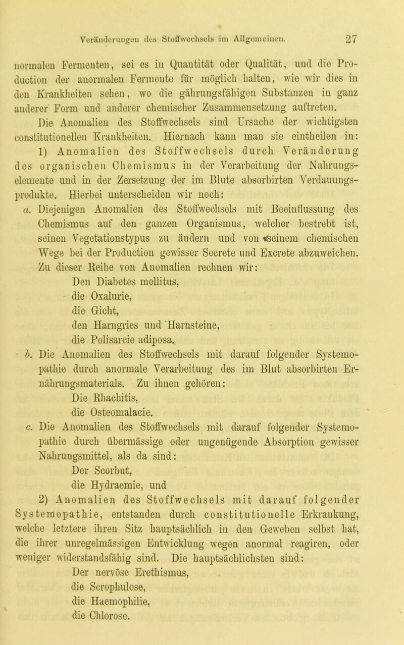 normalen Fermenten, sei os in Quantität oder Qualität, und die Pro- duction der anormalen Fermente für möglich halten, wie wir dies in den Krankheiten sehen, wo die gährungsfähigen Substanzeu in ganz anderer Form und anderer chemischer Zusammensetzung auftreten. Die Anomalien des Stoffwechsels sind Ursache der wichtigsten constitutionellen Krankheiten. Hiernach kann man sie eintheilen in: 1) Anomalien dos Stoffwechsels durch Veränderung des organischen Chemismus in der Verarbeitung der Nahrungs- elemeuto und in der Zersetzung der im Blute absorbirten Verdauungs- produkte. Hierbei unterscheiden wir noch: a. Diejenigen Anomalien des Stoffwechsels mit Beeinflussung des Chemismus auf den ganzen Organismus, welcher bestrebt ist, seinen Vegetationstypus zu ändern und von «seinem chemischen Wege bei der Production gewisser Seerete und Excrete abzuweichen. Zu dieser Reihe von Anomalien rechnen wir: Den Diabetes mellitus, die Oxalurie, die Gicht, den Harngries und Harnsteine, die Polisarcie adiposa. b. Die Anomalien des Stoffwechsels mit darauf folgender Systemo- pathie durch anormale Verarbeitung des im Blut absorbirten Er- nährungsmaterials. Zu ihnen gehören: Die Rhachitis, die Osteomalacie. c. Die Anomalien des Stoffwechsels mit darauf folgender Systemo- pathie durch übermässige oder ungenügende Absorption gewisser Nahrungsmittel, als da sind: Der Scorbut, die Hydraemie, und 2) Anomalien des Stoffwechsels mit darauf folgender Systemopathie, entstanden durch constitutionelle Erkrankung, welche letztere ihren Sitz hauptsächlich in den Geweben selbst hat, die ihrer unregelmässigen Entwicklung wegen anormal reagiren, oder weniger widerstandsfähig sind. Die hauptsächlichsten sind: Der nervöse Erethismus, die Scrophulose, die Haemophilie, die Chlorose.