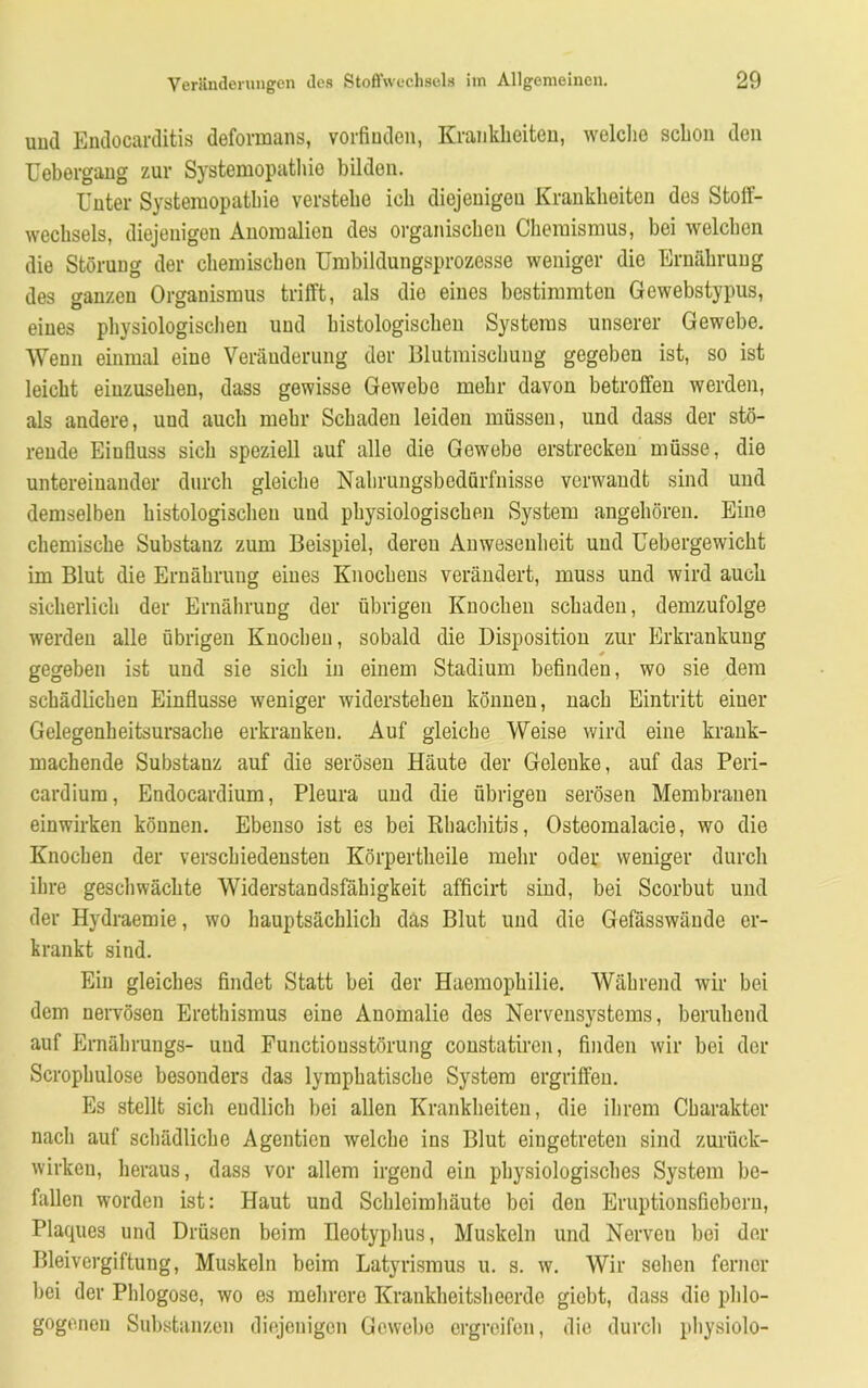 mul Endocarditis deformans, vorfinden, Krankheiten, welche schon den Uebergang zur Systemopathie bilden. Unter Systemopathie verstehe ich diejenigen Krankheiten des Stoff- wechsels, diejenigen Anomalien des organischen Chemismus, bei welchen die Störung der chemischen Umbildungsprozesse weniger die Ernährung des ganzen Organismus trifft, als die eines bestimmten Gewebstypus, eines physiologischen und histologischen Systems unserer Gewebe. Wenn einmal eine Veränderung der Blutmischung gegeben ist, so ist leicht eiuzusehen, dass gewisse Gewebe mehr davon betroffen werden, als andere, uud auch mehr Schaden leiden müssen, und dass der stö- rende Einfluss sich speziell auf alle die Gewebe erstrecken müsse, die untereinander durch gleiche Nahrungsbedürfnisse verwandt sind und demselben histologischen und physiologischen System angehören. Eine chemische Substanz zum Beispiel, deren Anwesenheit und Uebergewicht im Blut die Ernährung eines Knochens verändert, muss und wird auch sicherlich der Ernährung der übrigen Knochen schaden, demzufolge werden alle übrigen Knochen, sobald die Disposition zur Erkrankung gegeben ist und sie sich in einem Stadium befinden, wo sie dem schädlichen Einflüsse weniger widerstehen können, nach Eintritt einer Gelegenheitsursache erkranken. Auf gleiche Weise wird eine krank- machende Substanz auf die serösen Häute der Gelenke, auf das Peri- cardium, Endocardium, Pleura und die übrigen serösen Membranen einwirken können. Ebenso ist es bei Rbachitis, Osteomalacie, wo die Knochen der verschiedensten Körpertheile mehr oder weniger durch ihre geschwächte Widerstandsfähigkeit afficirt sind, bei Scorbut und der Hydraemie, wo hauptsächlich das Blut und die Gefässwäude er- krankt sind. Ein gleiches findet Statt bei der Haemophilie. Während wir bei dem nervösen Erethismus eine Anomalie des Nervensystems, beruhend auf Ernährungs- uud Functiousstörung constatircn, finden wir bei der Scrophulose besonders das lymphatische System ergriffen. Es stellt sich endlich bei allen Krankheiten, die ihrem Charakter nach auf schädliche Agentien welche ins Blut eiugetreten sind zurück- wirken, heraus, dass vor allem irgend ein physiologisches System be- fallen worden ist: Haut und Schleimhäute bei den Eruptionsfiebern, Plaques und Drüsen beim Ileotyphus, Muskeln und Norveu bei der Bleivergiftung, Muskeln beim Latyrismus u. s. w. Wir sehen ferner bei der Phlogose, wo es mehrere Krankheitsheerde giebt, dass dio phlo- gogenen Substanzen diejenigen Gewebe ergreifen, die durch physiolo-