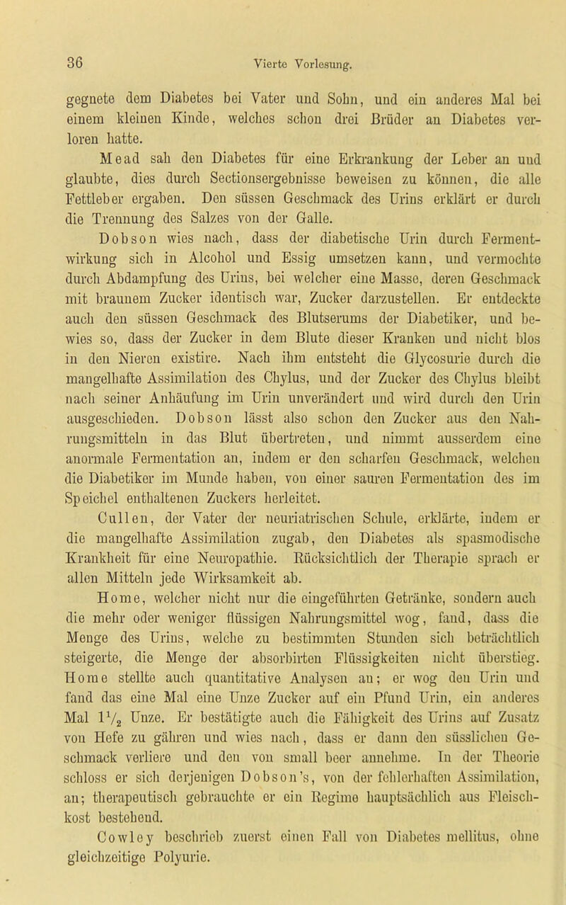 gegnete dem Diabetes bei Vater und Sohn, und eiu anderes Mal bei einem kleinen Kinde, welches schon drei Brüder an Diabetes ver- loren batte. Me ad sab den Diabetes für eiue Erkrankung der Leber an und glaubte, dies durch Sectionsergebnisse beweisen zu können, die alle Fettleber ergaben. Den süssen Geschmack des Urins erklärt er durch die Trennung des Salzes von der Galle. Dobson wies nach, dass der diabetische Urin durch Ferment- wirkung sich in Alcoliol und Essig umsetzen kann, und vermochte durch Abdampfung des Urins, bei welcher eine Masse, deren Geschmack mit braunem Zucker ideutisch war, Zucker darzustellen. Er entdeckte auch den süssen Geschmack des Blutserums der Diabetiker, und be- wies so, dass der Zucker in dem Blute dieser Kranken und nicht blos in den Nieren existire. Nach ihm entsteht die Glycosurie durch die mangelhafte Assimilation des Chylus, und der Zucker des Cliylus bleibt nach seiner Anhäufung im Urin unverändert und wird durch den Urin ausgeschieden. D ob son lässt also schon den Zucker aus den Nah- rungsmitteln in das Blut übertreten, und nimmt ausserdem eiue anormale Fermentation an, indem er den scharfen Geschmack, welchen die Diabetiker im Munde haben, vou einer sauren Fermentation des im Speichel enthaltenen Zuckers herleitet. Cullen, der Vater der neuriatrischen Schule, erklärte, indem er die mangelhafte Assimilation zugab, den Diabetes als spasmodische Krankheit für eine Neuropathie. Rücksichtlich der Therapie sprach er allen Mitteln jede Wirksamkeit ab. Home, welcher nicht nur die eingeführten Getränke, sondern auch die mehr oder weniger flüssigen Nahrungsmittel wog, fand, dass die Menge des Urins, welche zu bestimmten Stunden sich beträchtlich steigerte, die Menge der absorbirten Flüssigkeiten nicht überstieg. Home stellte auch quantitative Analysen au; er wog den Urin und fand das eine Mal eine Unze Zucker auf ein Pfund Urin, ein anderes Mal 1% Unze. Er bestätigte auch die Fähigkeit des Urins auf Zusatz vou Hefe zu gäliren und wies nach, dass er dann den süsslieheu Ge- schmack verliere und den von small beer annehme. In der Theorie schloss er sich derjenigen Dobson’s, von der fehlerhaften Assimilation, an; therapeutisch gebrauchte er ein Regimo hauptsächlich aus Fleisch- kost besteheud. Cowloy beschrieb zuerst einen Fall von Diabetes mellitus, ohne gleichzeitige Polyurie.