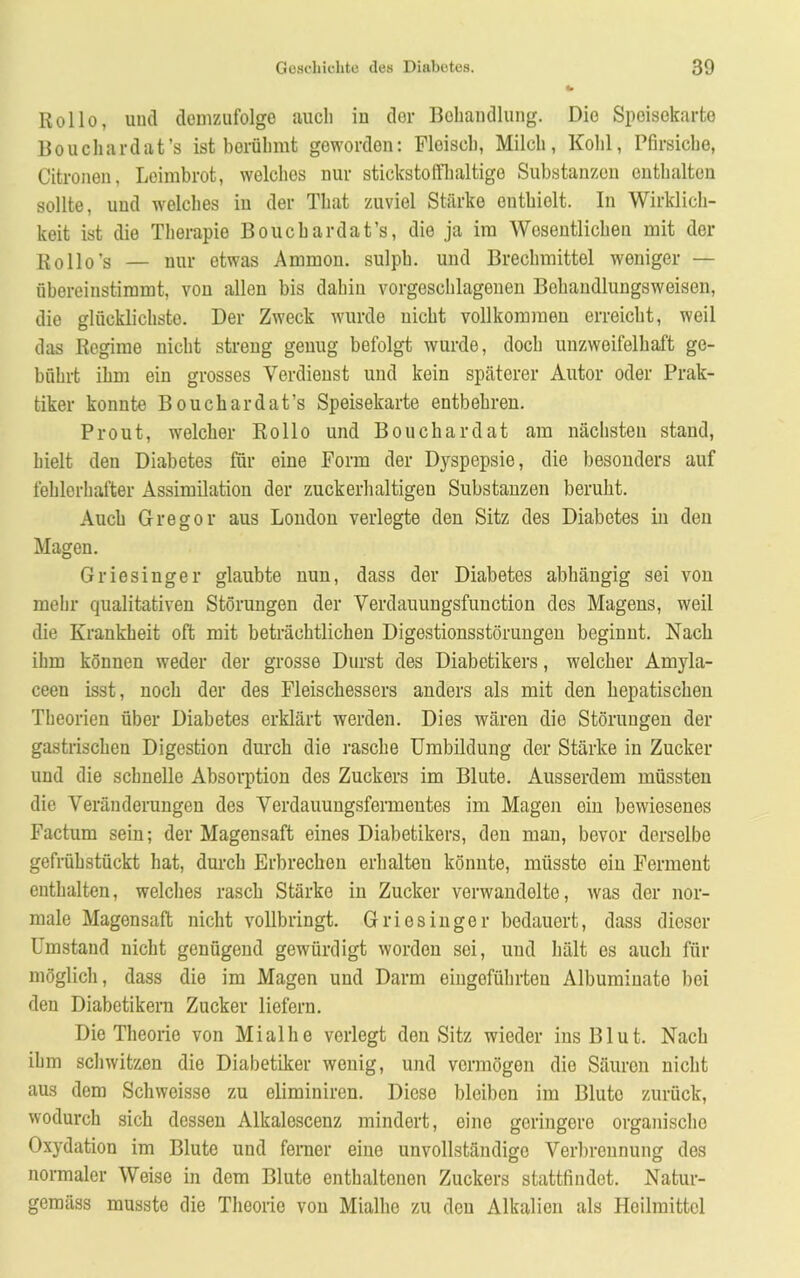 Rollo, und demzufolge auch iu der Behandlung. Die Speisekarte Bouchardat’s ist berühmt geworden: Fleisch, Milch, Kohl, Pfirsiche, Citronen, Leimbrot, welches nur stickstoffhaltige Substanzen enthalten sollte, und welches iu der Tliat zuviel Stärke enthielt. In Wirklich- keit ist die Therapie Bouchardat’s, die ja im Wesentlichen mit der Rollo’s — nur etwas Ammon, sulph. und Brechmittel weniger — übereinstimmt, von allen bis dahin vorgeschlagenen Bchaudlungsweisen, die glücklichste. Der Zweck wurde nicht vollkommen erreicht, weil das Regime nicht streng genug befolgt wurde, doch unzweifelhaft ge- bührt ihm ein grosses Verdienst und kein späterer Autor oder Prak- tiker konnte Bouchardat’s Speisekarte entbehren. Prout, welcher Rollo und Bouchardat am nächsten stand, hielt den Diabetes für eine Form der Dyspepsie, die besonders auf fehlerhafter Assimilation der zuckerhaltigen Substanzen beruht. Auch Gregor aus London verlegte den Sitz des Diabetes in den Magen. Griesinger glaubte nun, dass der Diabetes abhängig sei von mehr qualitativen Störungen der Verdauungsfunction des Magens, weil die Krankheit oft mit beträchtlichen Digestionsstörungen beginnt. Nach ihm können weder der grosse Durst des Diabetikers, welcher Amyla- ceen isst, noch der des Fleischessers anders als mit den hepatischen Theorien über Diabetes erklärt werden. Dies wären die Störungen der gastrischen Digestion durch die rasche Umbildung der Stärke in Zucker und die schnelle Absorption des Zuckers im Blute. Ausserdem müssten die Veränderungen des Verdauungsfermentes im Magen ein bewiesenes Factum sein; der Magensaft eines Diabetikers, den man, bevor derselbe gefrübstückt hat, durch Erbrechen erhalten könnte, müsste ein Ferment enthalten, welches rasch Stärke in Zucker verwandelte, was der nor- male Magensaft nicht vollbringt. Griesinger bedauert, dass dieser Umstand nicht genügend gewürdigt worden sei, und hält es auch für möglich, dass die im Magen und Darm eingeführten Albumiuate bei den Diabetikern Zucker liefern. Die Theorie von Mialhe verlegt den Sitz wieder ins Blut. Nach ihm schwitzen die Diabetiker wenig, und vermögen die Säuren nicht aus dem Schweisse zu eliminiren. Diese bleiben im Blute zurück, wodurch sich dessen Alkalescenz mindert, eine geringere organischo Oxydation im Blute und ferner eine unvollständige Verbrennung des normaler Weise in dem Blute enthaltenen Zuckers stattfindet. Natur- gemäss musste die Theorie von Mialhe zu den Alkalien als Heilmittel