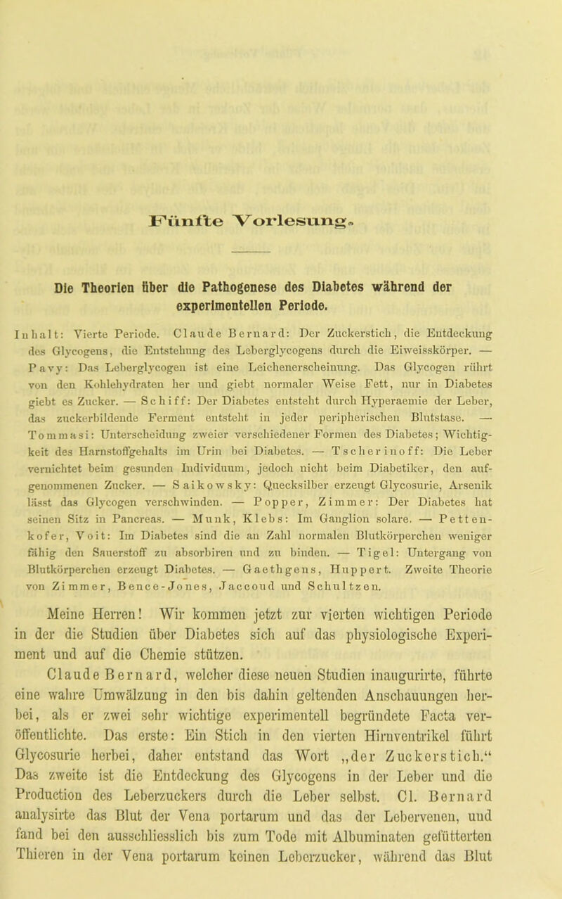 Vorlesung Die Theorien über die Pathogenese des Diabetes während der experimentellen Periode. Inhalt: Vierte Periode. Claude Beruard: Der Zuckerstich, die Entdeckung des Glycogens, die Entstehung des Leberglycogens durch die Eiweisskörper. — Pavy: Das Leberglycogen ist eine Leichenerscheinung. Das Glycogen rührt von den Kohlehydraten her und giebt normaler Weise Fett, nur in Diabetes giebt es Zucker. — Schiff: Der Diabetes entsteht durch Hyperaemie der Leber, das zuckerbildende Ferment entsteht in jeder peripherischen Blutstase. — Tommasi: Unterscheidung zweier verschiedener Formen des Diabetes; Wichtig- keit des Harnstoffgehalts im Urin bei Diabetes. — Tscherinoff: Die Leber vernichtet beim gesunden Individuum, jedoch nicht beim Diabetiker, den auf- genommenen Zucker. — Saikowsky: Quecksilber erzeugt Glycosurie, Arsenik lässt das Glycogen verschwinden. — Popper, Zimmer: Der Diabetes hat seinen Sitz in Pancreas. — Munk, Klebs: Im Ganglion solare. — Petten- k o f e r, V o i t: Im Diabetes sind die au Zahl normalen Blutkörperchen weniger fähig den Sauerstoff zu absorbiren und zu binden. — Tigel: Untergang von Blutkörperchen erzeugt Diabetes. — Gaethgens, Huppert. Zweite Theorie von Zimmer, Bence -Jones, Jaccoud und Schultzen. Meine Herren! Wir kommen jetzt zur vierten wichtigen Periode in der die Studien über Diabetes sicli auf das physiologische Experi- ment und auf die Chemie stützen. Claude Beruard, welcher diese neuen Studien inaugurirte, führte eine wahre Umwälzung in den bis dahin geltenden Anschauungen her- bei, als er zwei sehr wichtige experimentell begründete Pacta ver- öffentlichte. Das erste: Ein Stich in den vierten Hirnventrikel führt Glycosurie herbei, daher entstand das Wort „der Zuckerstich.“ Das zweite ist die Entdeckung des Glycogens in der Leber und die Production des Leberzuckers durch die Leber selbst. CI. Beruard analysirte das Blut der Vena portarum und das der Leberveuen, uud fand bei den ausschliesslich bis zum Tode mit Albuminaten gefütterten Thieren in der Vena portarum keinen Leberzucker, während das Blut