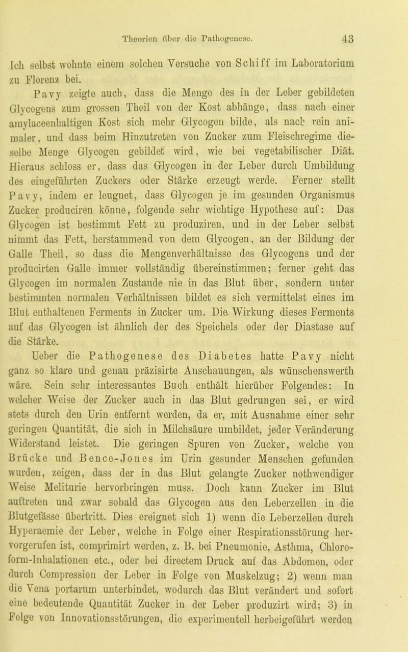 Ich selbst wohnte einem solchen Versuche von Schiff im Laboratorium zu Florenz bei. Pavy zeigte auch, dass die Menge des in der Leber gebildeten Glycogons zum grossen Theil von der Kost abhänge, dass nach einer amylaceenhaltigeu Kost sich mehr Glycogeu bilde, als nach rein ani- maler, und dass beim Hinzutreten von Zucker zum Fleischregime die- selbe Menge Glycogeu gebildet wird, wie bei vegetabilischer Diät. Hieraus schloss er, dass das Glycogeu in der Leber durch Umbildung des eiugeführten Zuckers oder Stärke erzeugt werde. Ferner stellt Pavy, indem er leuguet, dass Glycogeu je im gesunden Organismus Zucker produciren könne, folgende sehr wichtige Hypothese auf: Das Glycogeu ist bestimmt Fett zu produziren, und iu der Leber selbst nimmt das Fett, herstammend von dem Glycogeu, an der Bildung der Galle Theil, so dass die Mengenverhältnisse des Glycogens und der producirten Galle immer vollständig übereinstimmen; ferner geht das Glycogen im normalen Zustande nie in das Blut über, sondern unter bestimmten normalen Verhältnissen bildet es sich vermittelst eines im Blut enthaltenen Ferments in Zucker um. Dia Wirkung dieses Ferments auf das Glycogen ist ähnlich der des Speichels oder der Diastase auf die Stärke. Ueber die Pathogenese des Diabetes hatte Pavy nicht ganz so klare und genau präzisirte Anschauungen, als wünschenswert wäre. Sein sehr interessantes Buch enthält hierüber Folgendes: Iu welcher Weise der Zucker auch in das Blut gedrungen sei, er wird stets durch den Urin entfernt worden, da er, mit Ausnahme einer sehr geringen Quantität, die sich iu Milchsäure umbildet, jeder Veränderung Widerstand leistet. Die geringen Spuren von Zucker, welche von Brücke und Bence-Jones im Urin gesunder Menschen gefunden wurden, zeigen, dass der in das Blut gelangte Zucker nothwendiger Weise Meliturie hervorbringen muss. Doch kann Zucker im Blut auftreten und zwar sobald das Glycogen aus den Leberzellen in die Blutgefässe Übertritt. Dies ereignet sich 1) wenn die Leberzelleu durch Hyperaemie der Leber, welche in Folge einer Respirationsstörung her- vorgerufeu ist, comprimirt werden, z. B. bei Pneumonie, Astlima, Chloro- form-Inhalationen etc., oder bei directem Druck auf das Abdomen, oder durch Compression der Leber in Folge von Muskelzug; 2) wenn man die \ ena portarum unterbindet, wodurch das Blut verändert und sofort eine bedeutende Quantität Zucker in der Leber produzirt wird; 3) in Folge von Innovationsstörungen, die experimentell herbeigeführt werden