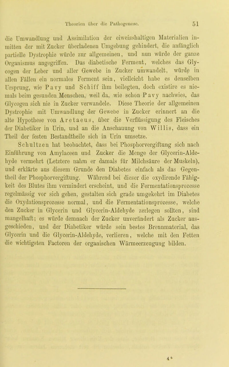 die Umwandlung und Assimilation der oiweissbaltigen Materialien in- mitten der mit Zucker überladenen Umgebung gehindert, die anfänglich partielle Dystrophie würde zur allgemeinen, und nun würde der ganze Organismus angegriffen. Das diabetische Ferment, welches das Gly- cogen der Leber und aller Gewebe in Zucker umwandelt, würdß in allen Fällen ein normales Ferment sein, vielleicht habe es denselben Ursprung, wie Pavy und Schiff ihm beilegten, doch existire es nie- mals beim gesunden Menschen, weil da, wie schon Pavy nachwies, das Glyeogen sich nie in Zucker verwandele. Diese Theorie der allgemeinen Dystrophie mit Umwandlung der Gewebe in Zucker erinnert an die alte Hypothese von Aretaeus, über die Verflüssigung des Fleisches der Diabetiker in Urin, und an die Anschauung von Willis, dass ein Theil der festen Bestandteile sich in Urin umsetze. Schultzen hat beobachtet, dass bei Phosphorvergiftung sich nach Einführung von Amylaceen und Zucker die Menge der Glycerin-Alde- hyde vermehrt (Letztere nahm er damals für Milchsäure der Muskeln), und erklärte aus diesem Grunde den Diabetes einfach als das Gegen- teil der Phosphorvergiftung. Während bei dieser die oxydirende Fähig- keit des Blutes ihm vermindert erscheint, und die Fermentationsprozesse regelmässig vor sich gehen, gestalten sich grade umgekehrt im Diabetes die Oxydationsprozesse normal, und die Fermentationsprozesse, welche den Zucker in Glycerin und Glycerin-Aldehyde zerlegen sollten, sind mangelhaft; es würde demnach der Zucker unverändert als Zucker aus- geschieden, und der Diabetiker würde sein bestes Breunmaterial, das Glycerin und die Glycerin-Aldehyde, verlieren, welche mit den Fetten die wichtigsten Factoren der organischen Wärmeerzeugung bilden.