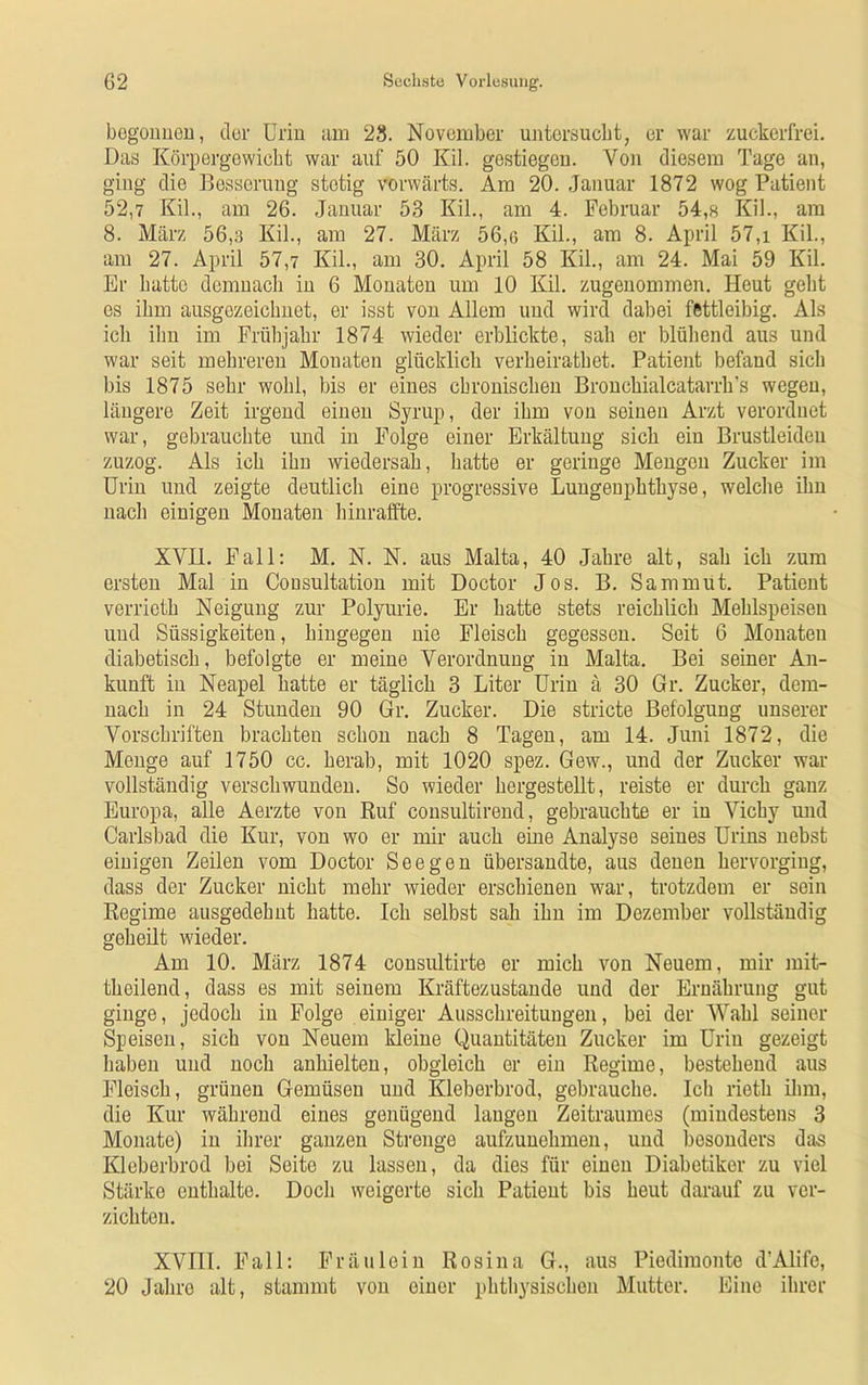 begonnen, der Urin am 28. November untersucht, er war zuckerfrei. Das Körpergewicht war auf 50 Kil. gestiegen. Von diesem Tage an, ging die Besserung stetig vorwärts. Am 20. Januar 1872 wog Patient 52,7 Kil., am 26. Januar 53 Kil., am 4. Februar 54,8 Kil., am 8. März 56,3 Kil., am 27. März 56,6 Kil., am 8. April 57,i Kil., am 27. April 57,7 Kil., am 30. April 58 Kil., am 24. Mai 59 Kil. Er hatte demnach in 6 Monaten um 10 Kil. zugenommen. Heut geht es ihm ausgezeichnet, er isst von Allem und wird dabei fettleibig. Als ich ihn im Frühjahr 1874 wieder erblickte, sah er blühend aus und war seit mehreren Monaten glücklich verheirathet. Patient befand sich bis 1875 sehr wohl, bis er eines chronischen Bronchialcatarrh’s wegen, längere Zeit irgend einen Syrup, der ihm von seinen Arzt verordnet war, gebrauchte und in Folge einer Erkältung sich ein Brustleideu zuzog. Als ich ihn wiedersah, hatte er geringe Mengen Zucker im Urin und zeigte deutlich eine progressive Lungeuphtliyse, welche ihn nach einigen Monaten hinraffte. XVII. Fall: M. N. N. aus Malta, 40 Jahre alt, sah ich zum ersten Mal in Cousultation mit Doctor Jos. B. Sammut. Patient verrieth Neigung zur Polyurie. Er hatte stets reichlich Mehlspeisen und Süssigkeiten, hingegen nie Fleisch gegessen. Seit 6 Monaten diabetisch, befolgte er meine Verordnung in Malta. Bei seiner An- kunft in Neapel hatte er täglich 3 Liter Urin ä 30 Gr. Zucker, dem- nach in 24 Stunden 90 Gr. Zucker. Die stricte Befolgung unserer Vorschriften brachten schon nach 8 Tagen, am 14. Juni 1872, die Monge auf 1750 cc. herab, mit 1020 spez. Gew., und der Zucker war vollständig verschwunden. So wieder hergestellt, reiste er durch ganz Europa, alle Aerzte von Ruf consultirend, gebrauchte er in Vichy und Carlsbad die Kur, von wo er mir auch eine Analyse seines Urins nebst einigen Zeilen vom Doctor See gen übersandte, aus denen hervorging, dass der Zucker nicht mehr wieder erschienen war, trotzdem er sein Regime ausgedehnt hatte. Ich selbst sah ihn im Dezember vollständig geheilt wieder. Am 10. März 1874 consultirte er mich von Neuem, mir mit- theilend, dass es mit seinem Kräftezustande und der Ernährung gut ginge, jedoch in Folge einiger Ausschreitungen, bei der Wahl seiner Speisen, sich von Neuem kleine Quantitäten Zucker im Urin gezeigt haben und noch anhielten, obgleich er ein Regime, bestehend aus Fleisch, grünen Gemüsen und Kleberbrod, gebrauche. Ich rieth ihm, die Kur während eines genügend langen Zeitraumes (mindestens 3 Monate) in ihrer ganzen Strenge aufzunehmen, und besonders das Kleberbrod bei Seite zu lassen, da dies für einen Diabetiker zu viel Stärke enthalte. Doch weigerte sich Patient bis heut darauf zu ver- zichten. XVIII. Fall: Fräulein Rosina G., aus Piedimonte d'Alife, 20 Jahre alt, stammt von einer phthysischen Mutter. Eine ihrer