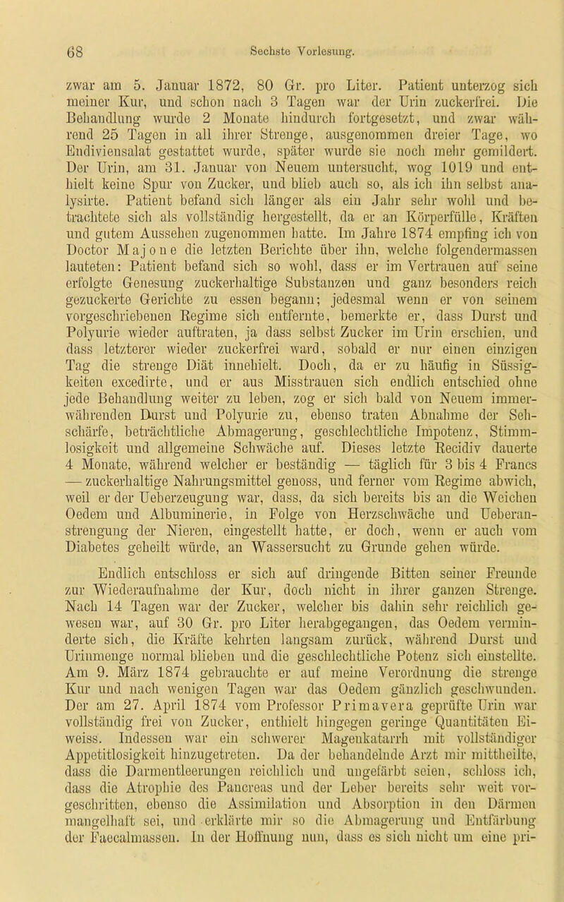 zwar am 5. Januar 1872, 80 Gr. pro Liter. Patient unterzog sich meiner Kur, und schon nach 3 Tagen war der Urin zuckerfrei. Die Behandlung wurde 2 Monate hindurch fortgesetzt, und zwar wäh- rend 25 Tagen in all ihrer Strenge, ausgenommen dreier Tage, wo Endiviensalat gestattet wurde, später wurde sie noch mehr gemildert. Der Urin, am 31. Januar von Neuem untersucht, wog 1019 und ent- hielt keine Spur von Zucker, und blieb auch so, als ich ihn selbst ana- lysirte. Patient befand sich länger als ein Jahr sehr wohl und be- trachtete sich als vollständig hergestellt, da er an Körperfülle, Kräften und gutem Aussehen zugenommen hatte. Im Jahre 1874 empfing ich von Doctor M aj o u e die letzten Berichte über ihn, welche folgendermassen lauteten: Patient befand sich so wohl, dass er im Vertrauen auf seine erfolgte Genesung zuckerhaltige Substanzen und ganz besonders reich gezuckerte Gerichte zu essen begann; jedesmal wenn er von seinem vorgeschriebenen Regime sich entfernte, bemerkte er, dass Durst und Polyurie wieder auftraten, ja dass selbst Zucker im Urin erschien, und dass letzterer wieder zuckerfrei ward, sobald er nur einen einzigen Tag die strenge Diät innehielt. Doch, da er zu häufig in Süssig- keiten excedirte, und er aus Misstrauen sich endlich entschied ohne jede Behandlung weiter zu leben, zog er sich bald von Neuem immer- währenden Durst und Polyurie zu, ebenso traten Abnahme der Seh- schärfe, beträchtliche Abmagerung, geschlechtliche Impotenz, Stimm- losigkeit und allgemeine Schwäche auf. Dieses letzte Recidiv dauerte 4 Monate, während welcher er beständig — täglich für 3 bis 4 Francs — zuckerhaltige Nahrungsmittel genoss, und ferner vom Regime abwich, weil er der Ueberzeugung war, dass, da sich bereits bis an die Weichen Oedem und Albuminerie, in Folge von Herzschwäche und Ueberau- strengung der Nieren, eingestellt hatte, er doch, wenn er auch vom Diabetes geheilt würde, an Wassersucht zu Grunde gehen würde. Endlich entschloss er sich auf dringende Bitten seiner Freunde zur Wiederaufnahme der Kur, doch nicht in ihrer ganzen Strenge. Nach 14 Tagen war der Zucker, welcher bis dahin sehr reichlich ge- wesen war, auf 30 Gr. pro Liter herabgegaugen, das Oedem vermin- derte sich, die Kräfte kehrten langsam zurück, während Durst und Urinmenge normal blieben und die geschlechtliche Potenz sich einstellte. Am 9. März 1874 gebrauchte er auf meine Verordnung die strenge Kur und nach wenigen Tagen war das Oedem gänzlich geschwunden. Der am 27. April 1874 vom Professor Primavera geprüfte Urin war vollständig frei von Zucker, enthielt hingegen geringe Quantitäten Ei- weiss. Indessen war ein schwerer Magenkatarrh mit vollständiger Appetitlosigkeit hinzugetreten. Da der behandelnde Arzt mir mittheilte, dass die Darmentleerungen reichlich und ungefärbt seien, schloss ich, dass die Atrophie des Paucreas und der Leber bereits sehr weit vor- geschritten, ebenso die Assimilation und Absorption in den Därmen mangelhaft sei, und erklärte mir so die Abmagerung und Entfärbung der Faecalmassen. ln der Hoffnung nun, dass es sich nicht um eine pri-