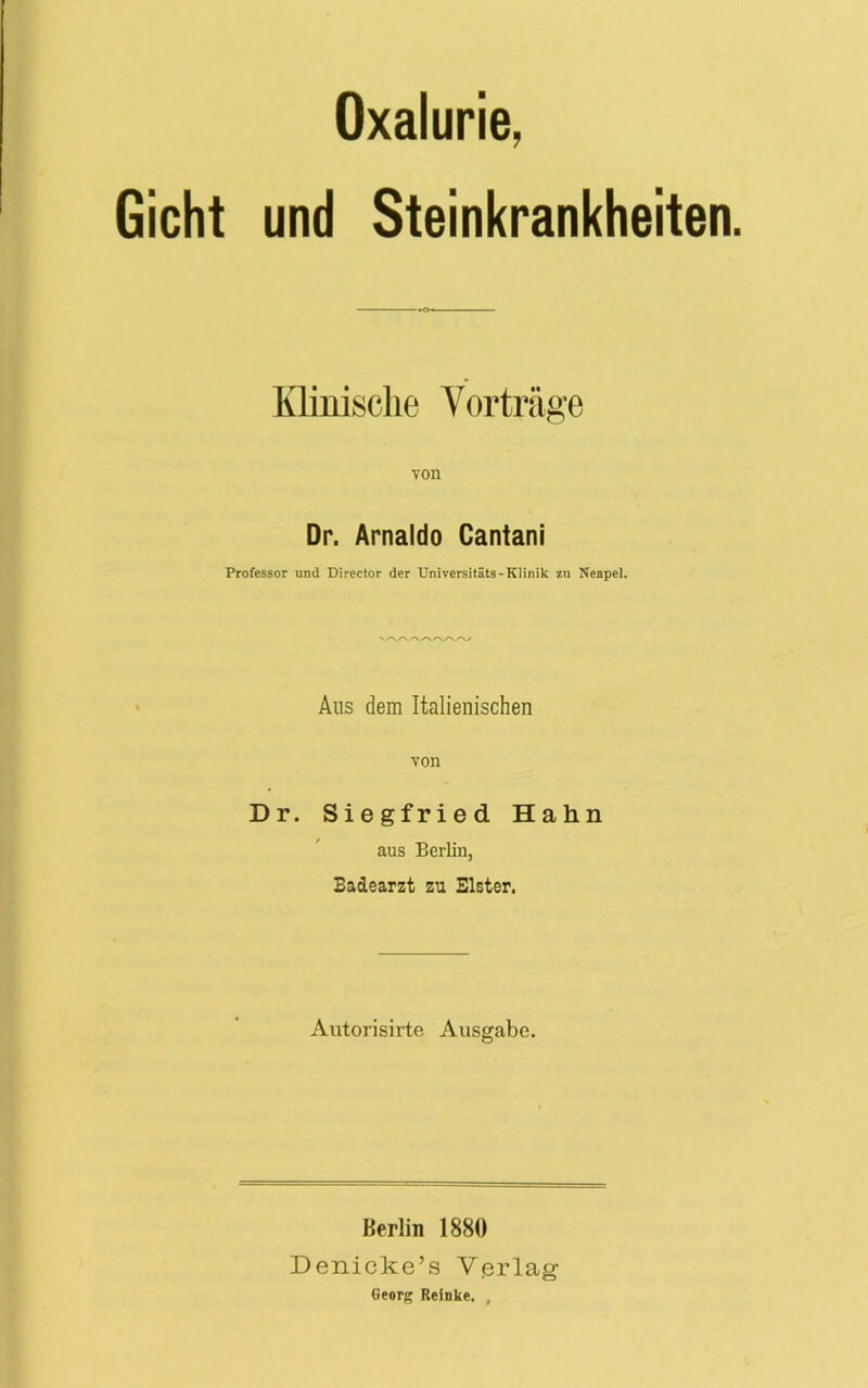 Oxalurie. Gicht und Steinkrankheiten. Klinische Vorträge von Dr. Arnaldo Cantani Professor und Director der Universitäts-Klinik zu Neapel. Aus dem Italienischen von Dr. Siegfried Hahn aus Berlin, Badearzt zu Elster. Autorisirte Ausgabe. Berlin 1880 Denicke’s Verlag Georg Reinke. ,