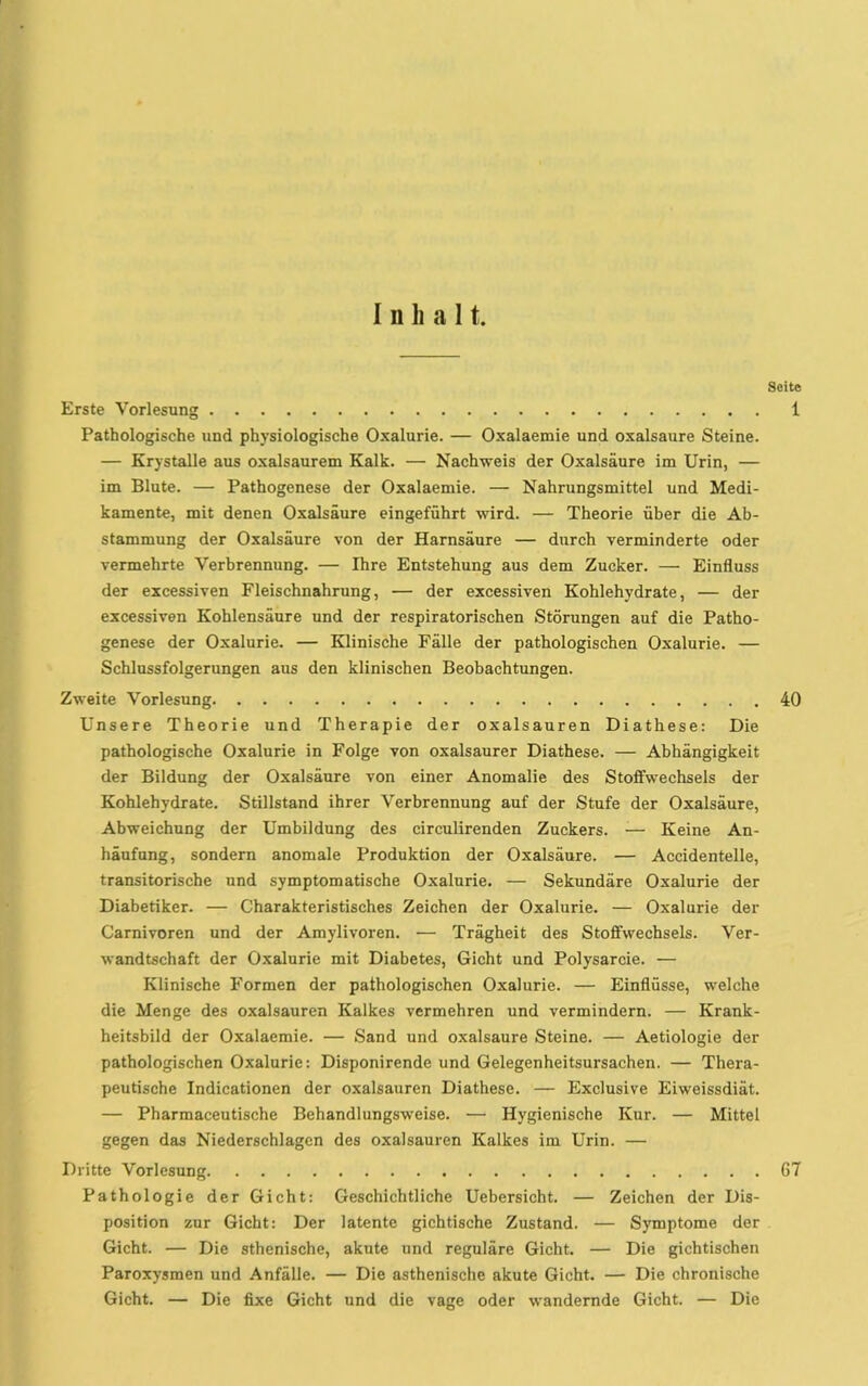 Inhalt, Seite Erste Vorlesung 1 Pathologische und physiologische Oxalurie. — Oxalaemie und oxalsaure Steine. — Krystalle aus oxalsaurem Kalk. — Nachweis der Oxalsäure im Urin, — im Blute. — Pathogenese der Oxalaemie. — Nahrungsmittel und Medi- kamente, mit denen Oxalsäure eingeführt wird. — Theorie über die Ab- stammung der Oxalsäure von der Harnsäure — durch verminderte oder vermehrte Verbrennung. — Ihre Entstehung aus dem Zucker. — Einfluss der excessiven Fleischnahrung, — der excessiven Kohlehydrate, — der excessiven Kohlensäure und der respiratorischen Störungen auf die Patho- genese der Oxalurie. — Klinische Fälle der pathologischen Oxalurie. — Schlussfolgerungen aus den klinischen Beobachtungen. Zweite Vorlesung 40 Unsere Theorie und Therapie der oxalsauren Diathese: Die pathologische Oxalurie in Folge von oxalsaurer Diathese. — Abhängigkeit der Bildung der Oxalsäure von einer Anomalie des Stoffwechsels der Kohlehydrate. Stillstand ihrer Verbrennung auf der Stufe der Oxalsäure, Abweichung der Umbildung des circulirenden Zuckers. — Keine An- häufung, sondern anomale Produktion der Oxalsäure. — Accidentelle, transitorische und symptomatische Oxalurie. — Sekundäre Oxalurie der Diabetiker. — Charakteristisches Zeichen der Oxalurie. — Oxalurie der Carnivoren und der Amylivoren. — Trägheit des Stoffwechsels. Ver- wandtschaft der Oxalurie mit Diabetes, Gicht und Polysarcie. — Klinische Formen der pathologischen Oxalurie. — Einflüsse, welche die Menge des oxalsauren Kalkes vermehren und vermindern. — Krank- heitsbild der Oxalaemie. — Sand und oxalsaure Steine. — Aetiologie der pathologischen Oxalurie: Disponirende und Gelegenheitsursachen. — Thera- peutische Indicationen der oxalsauren Diathese. — Exclusive Eiweissdiät. — Pharmaceutische Behandlungsweise. — Hygienische Kur. — Mittel gegen das Niederschlagen des oxalsauren Kalkes im Urin. — Dritte Vorlesung 67 Pathologie der Gicht: Geschichtliche Uebersicht. — Zeichen der Dis- position zur Gicht: Der latente gichtische Zustand. — Symptome der Gicht. — Die athenische, akute und reguläre Gicht. — Die gichtischen Paroxysmen und Anfälle. — Die asthenische akute Gicht. — Die chronische Gicht. — Die fixe Gicht und die vage oder wandernde Gicht. — Die