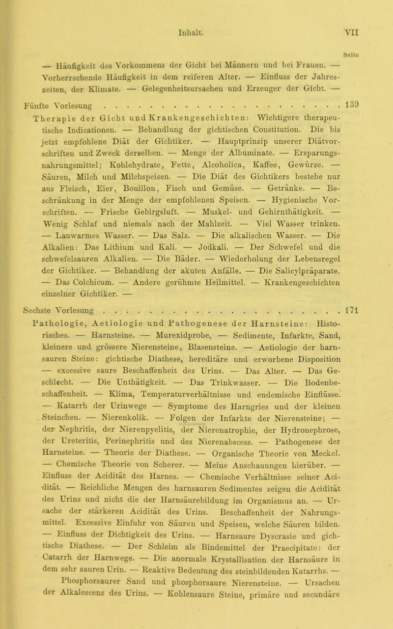 Seite — Häufigkeit des Vorkommens der Gicht bei Männern und bei Frauen. — Vorherrschende Häufigkeit in dem reiferen Alter. — Einfluss der Jahres- zeiten, der Klimate. — Gelegenheitsursachen und Erzeuger der Gicht. — Fünfte Vorlesung 139 Therapie der Gicht und Krankengeschichten: Wichtigere therapeu- tische Indicationen. — Behandlung der gichtischen Constitution. Die bis jetzt empfohlene Diät der Gichtiker. — Hauptprinzip unserer Diätvor- schriften und Zweck derselben. — Menge der Albuminate. — Ersparungs- nahrungsmittel; Kohlehydrate, Fette, Alcoholica, Kaffee, Gewürze. — Säuren, Milch und Milchspeisen. — Die Diät des Gichtikers bestehe nur aus Fleisch, Eier, Bouillon, Fisch und Gemüse. — Getränke. — Be- schränkung in der Menge der empfohlenen Speisen. — Hygienische Vor- schriften. — Frische Gebirgsluft. — Muskel- und Gehirnthätigkeit. — Wenig Schlaf und niemals nach der Mahlzeit. — Viel Wasser trinken. — Lauwarmes Wasser. — Das Salz. — Die alkalischen Wasser. — Die Alkalien: Das Lithium und Kali. — Jodkali. — Der Schwefel und die schwefelsauren Alkalien. — Die Bäder. — Wiederholung der Lebensregel der Gichtiker. — Behandlung der akuten Anfälle. — Die Salicylpräparate. — Das Colchicum. — Andere gerühmte Heilmittel. — Krankengeschichten einzelner Gichtiker. — Sechste Vorlesung 171 Pathologie, Aetiologie und Pathogenese der Harnsteine: Histo- risches. — Harnsteine. — Murexidprobe, — Sedimente, Infarkte, Sand, kleinere und grössere Nierensteine, Blasensteine. — Aetiologie der harn- sauren Steine: gichtische Diathese, hereditäre und erworbene Disposition — excessive saure Beschaffenheit des Urins. — Das Alter. — Das Ge- schlecht. — Die Unthätigkeit. — Das Trinkwasser. — Die Bodenbe- schaffenheit. — Klima, Temperaturverhältnisse und endemische Einflüsse. — Katarrh der Urinwege — Symptome des Harngries und der kleinen Steinchen. — Nierenkolik. — Folgen der Infarkte der Nierensteine; — der Nephritis, der Nierenpyelitis, der Nierenatrophie, der Hydronephrose, der Ureteritis, Perinephritis und des Nierenabscess. — Pathogenese der Harnsteine. — Theorie der Diathese. — Organische Theorie von Meckel. — Chemische Theorie von Scherer. — Meine Anschauungen hierüber. — Einfluss der Acidität des Harnes. — Chemische Verhältnisse seiner Aci- dität. — Reichliche Mengen des harnsauren Sedimentes zeigen die Acidität des Urins und nicht die der Harnsäurebildung im Organismus an. — Ur- sache der stärkeren Acidität des Urins. Beschaffenheit der Nahrungs- mittel. Excessive Einfuhr von Säuren und Speisen, welche Säuren bilden. Einfluss der Dichtigkeit des Urins. — Harnsaure Dyscrasie und gich- tische Diathese. Der Schleim als Bindemittel der Praecipitatc: der Catarrh der Harnwege. — Die anormale Krystallisation der Harnsäure in dem sehr sauren Urin. Reaktive Bedeutung des steinbildenden Katarrhs. — Phosphorsaurer Sand und phosphorsaure Nierensteine. — Ursachen der Alkalescenz des Urins. — Kohlensäure Steine, primäre und seeundäre