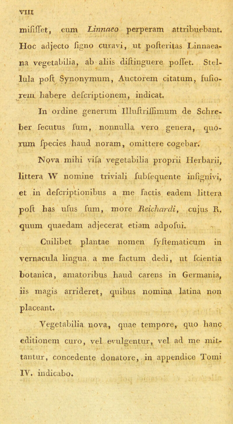 miHnet, eum Linnaeo perperam ^ttribuebant. Hoc adjecto ligno curavi, ut pofteritas Linnaea- I na vegetabilia, ab aliis cliftingiiere pofTet. Stel- lula poll Synonymum, Auctorem citatum, fufio- rem habere defcriptionem, in dicat, t In' ordine generimi Illuftriilimum de Schre- ber fecLitus fum, nonniilla vero genera, quo- / rum fpecies hand noram, omittere cogebar, Npva mihi vifa vegetabilia proprii Herbarii, littera W nomine triviali fubfeqiiente inhgnivi, et in defcriptionibus a me factis eadem littera poft has ufns fum, more Reichnrdi, cujus R, quum quaedam adjecerat etiam adpofui. Cuilibet plantae nomen fyftematicum in vernacula lingua a me factum dedi, ut fcientia botanica, amatoribus hand carens in Germania, iis magis arrideret, quibus nomina latina non placeant, Vegetabilia nova., quae tempore, quo hanc editionem euro, vel evulgentur, vel ad rne mit- tantiir, concedente donatore, in appendice Tomi IV, iiidicabo.