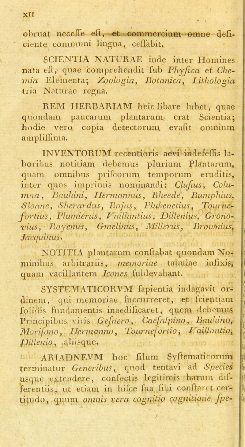 obriiat necelTe eft, et commercium omne ftell- cieute comniuni lingua, ceftabit*. SCIENTIA NATURAE iude inter Homines nata eft, quae .comprehendit fub Vhyjica et Che- min Elementa; Zoologia, Botanica, Lithologia tria Naturae regna. REM TIERBARIAM h’eic libare lubet, quae quondam paucarum plantaruiu: erat Scienlia; hodie vero. copia detectoruiu evafit omnium ampliftima. INVENTORUM recentioris aevi indefeflis la- boribus notitiam debemus pluriiim J’lantarum, quam omnibus prifcorum temporum eruditis, inter qiios imprimis nominandi; Clujius, Colu- iiina, Bauhini, Ilermannus, Bheede^ RumpldiiSy Sloane, Sherardus, Raj us y Plukenetius, Tourne- j or this y Vlwnierus y l^rnllantius, Dillenius, Grono~ viusy RoyenuSy Gmellnus, MilleruSy BraiifniuSy Jacijuhius. NOTITTA plantarnm conftabat quondam No- minibus aibilT&riis, nmnoriae tabulae injfixis, quam vacillantem leones fublevabant. SYSTEMATICORVM fapientia indagavit or- dinem, qui memoriae fuccurreret, et i'cient[am fotidis fimdamentis inaedificaret, quern debemus Principibus viris Gefnero, Caefnlpino y BauhinOy Morifono, HeniiannOy TournefortWy I^aillimtio, JXllenio, ati isque« ARIADNEVM hoc filum Syftematirarum terminator Gencribusy quod tentavi ad Species usque extendere, confecUs legitimis harnm dif- JFerentiis, ut etiam in bUce fua fibi conftaret cer- titudo, quum oiiinis vera cognitip cpgniuone fpe-