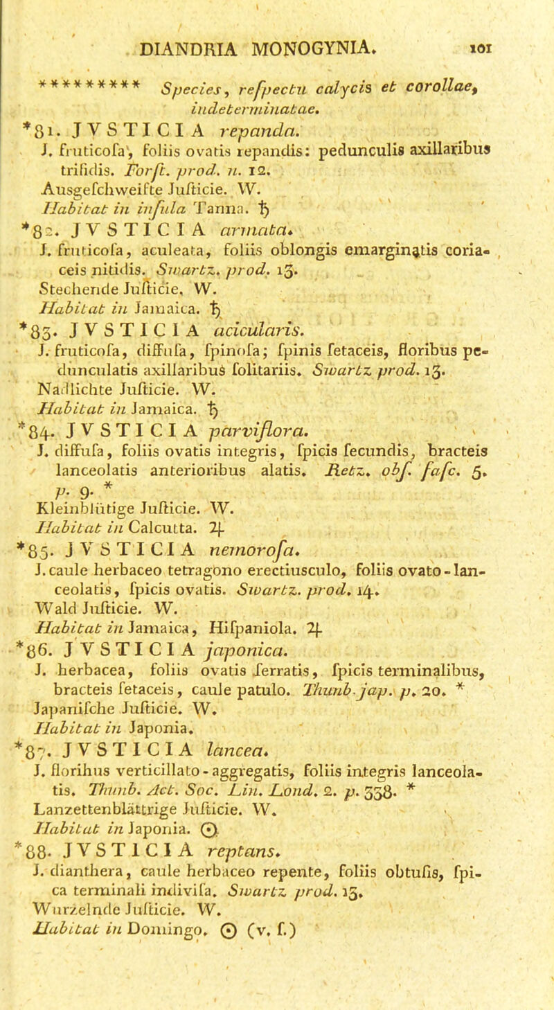 ********* Species, refpecbn calycis eb corollae, indeberrninabae, JVSTICIA repandn. I, fmticofa', foliis ovatis lepanclis: pedunculis axillaribus trifidis. For ft. prod. ?i. 12. Ausgefchweifte Jufticie. W. llahibab in infida Tarma. *82. JVSTICIA arniaba* J. frudcol’a, aculeata, foliis oblongis emarging,tis coria- , ceis nitidis. Swarbz. prod. 13* Stechende JuTticie, W. Habitat in Jamaica. *85* JVSTICIA acicularis. J. fmticofa, diifafa, fpinofa; fpinis fetaceis, floribus pe- clunculatis axillaribu^ folitariis. Swartz prod. i3> Nadlichte Jufticie. W. Habitat in Jamaica. *84. JVSTICIA parvifLora. J. dilfufa, foliis ovatis integris, fpicis fecundis, bracteis lanceolatis anterioribus alatis. JLetz, obf. fafc. 5. V- 9- * Kleinbliitige Jufticie. W. Habitat in Calcutta. 2|- *85- JVSTICIA neinorofa* J.caule herbaceo tetragOno erectiusculo, foliis ovato-lan- ceolatis, fpicis ovatis. Swarbz. prod. Wald Jufticie. W. Habitat in^^\xvd\cdi, Hifpaniola. 2}. *86. JVSTICIA japonica. J. herbacea, foliis ovatis Xerratis, fpicis terminalibus, bracteis fetaceis, caule patulo. Thunb.jap. p. 20. * Japanifche Jufticie. W. Habitat in Japonia, *87. JVSTICIA lancea. J. floribus verticillato-aggregatis, foliis integris lanceola- tis. Thunb. Act. Sac. Fin. Fond. 2. p. 5^. * Lanzettenblattrige Jufticie. W. Habitat Japonia. Q. *88- JVSTICIA reptans* J. dianthera, caule herbaceo repente, foliis obtufis, fpi- ca terminali indivifa. Swartz prod. 15. Wiirzelnde Jufticie. W. Habitat in Doniin^o. © (v, f.)