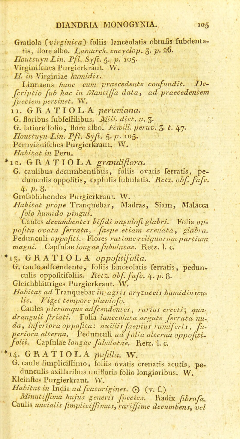 Gratiola (^virginica') foliis lanceolatis obtufis fubdenta- tis, flore albo. Lamarck, encjclop. 3- p- 26. Houttiryn Lin, Pfl. Syji. 5- p- io5- Virginil'ches Pur^ierkrant. W. II. in Virginiae humidis. I.innaeus hanc cum praecedenbe conJ-jindib. TDe- fcrip bio fub hac in Maiibijfa daia, ad praecedenbem Jpeciem perbineb. W. 11. GRaTIOLA peruviana. G. floribus fubfelElibus. Mill. dicb. n. 3- G. latiore folio, flora albo. Fcwill. peruv. 3. b. Lpy. Houbbuyn Lin. Pfl. Syf. 5* P* ^^5* Pemvif'nifches Purgierkraut. W. Hahibab in Peru. *12. GRATIOLA grandiflora* G. caulibus decumbentibus, foliis ovatis ferratis, pe- duncLilis oppofitis, capfulis fubulatis. Pebz. obf.fafc. 4. p. 8. Grofsbliihendes Purgierkraut. W. Hahibab prope Tranquebar, Madras, Siam, Malacca folo humido pingui. Caiiles decumbenbes bifdi aTigidof glabri. Folia op~ pofiba ovaba ferraba, faepe ebiani crenabay glabra. Pednrjculi oppofibi, Flores rabione relicpianmi parbiuni magiii. Capfulae longaefubidabae. Retz. 1. c. *13. GRATIOLA oppofbifolia. G. caule adfcendente, foliis lanceolatis ferratis, pedun- culis oppofitifoliis. Rebz. ohf. fafc. p. 8. Gleichblattriges Purgierkraut. W. Hahibab ad Tranquebar m agris oryzaceis hurnidiuscii- Us. Vigeb bevipore pluviofo. plerumque adfcendenbes, rarius erecbi\ qua- dranguli fcriabi. Folia lanceolaba argube ferraba nu- day irferiora oppofiba’. axillis faepius ramiferis, fu~ periora alberna. Pedunculi aa folia alberna oppofibU folii. Capfulae longae fubidabae. Retz. 1. c. *14. GRATIOLA pufdla. W. G. caule rmipliciffimo, foliis ovatis crenatis acutis, pe- dunculis axillaribus unifloris folio longioribus. W. Kleinftes Purgierkraut. W. Hahibab in India ad fcatiirigi.nes. O (v. f.) Minntijfima hujus generis fpccies. Radix fibrofa. Caulis uncialis jimpliciffirniis^ rariffime decuuibeiiSy vet