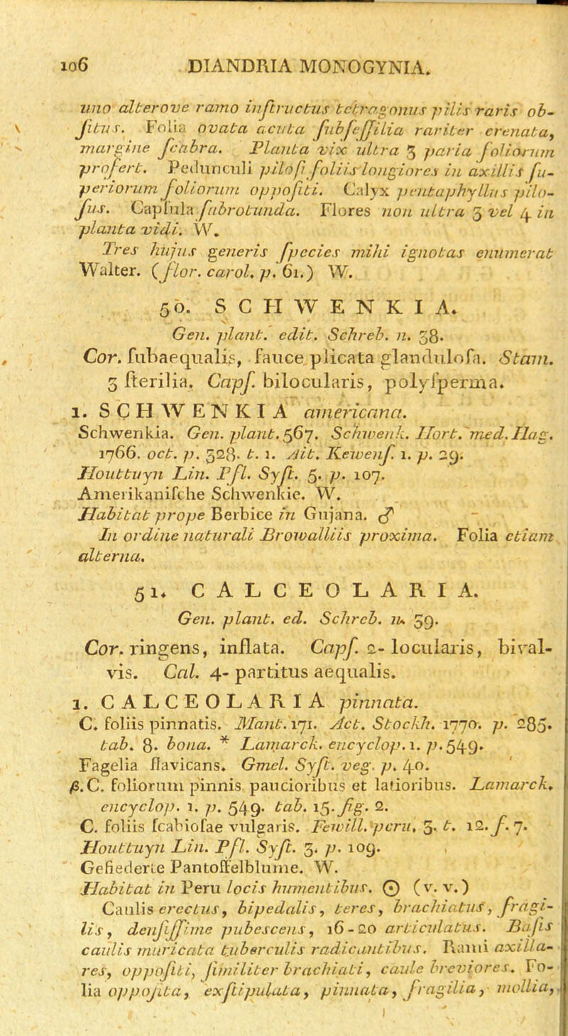imo alterove ramo inftrvctus tchro.gnnus pills raris ob- Jitijs. Folia ovata acvLa fubfvJJUia rarittir crenata, marline fcahra. FlauLa -iv’oc ultra 3 paria foJlornm prnfert. Pe<luncTili pilofi faliislongiorcs in axUlis fu- periorum Jolionim oppofiti. Calyx pvntaphjllus pilo- fus. C'A\)[nh\ fabroL-unda. Flores non ultra vel in planta -vidi. W. Tres hujns generis fpccies mild ignotas enumerat Walter. (J-lor. carol, p. 61.) W. 50. S C H W E N K I A* Ge?i. plant, edit. Schreb. n. 38. Cor. fiibaeqnalis, faiice plicata glandulofa. Stain. 3 fterilia. bilocularis, poly l'perma. 1. S C H W E N K I A aniericnna. Schwenkia. Gen. plant, Schwenk. II0rt. 7ned.Ilag. 1766. oct. p. 528. t. 1. yjit. Kewenf. 1. p. Jloiittujn Lin. Pfl. Syji. 5- p- 107. Ameiikanifc he Schwenlde. VV. Habitat prope ^exhice in Gn]ar\2i. In or dine naturali Broivalliis proxima. Folia ctiam alterna. 51* CALCEOLARIA. Gen. plant, ed. Schreb. lu. 59. Cor. ringens, inflata. Capf. o.-lociilaiis, biral- vis. Cal. 4- partitus aequalis. 1. CALCEOLARIA pinnata. C. foliis pinnatis. Mantivji. Act. Stockh. 1770. p. 285* tab. 8. bona. * Lamarck, encjclop.x. p.^tyQ. Fagelia flavicans. Gmel. Syft. veg. p. i\.o. fi.e. foliorum p'innis. paucioribus et laiioribus. Lamarck, encyclop. 1. p. 549’ C. foliis fcabiofae vulgaris. Fewill.pcru, 5- t. i2. Houttuyn Lin. Pfl. SyJi. 3. p. 109. GefiederLe Pantoffelblume. W. Habitat in Peru locis humentihuf. 0 (v. v.) Caiilis bipedalis, teres^ brachiatus, frctgi- lis f denjiffime pubescens, 16-Q.0 ar-ticulatus. Bajls caulis muricata tjtbercidis radicantibus, Kami axilla- res, oppofui, j'lmiliter brachiati, caule hreviores. Fo- lia 0]jpojita, exftipiduLa, pinnata, fragdia, mollia.