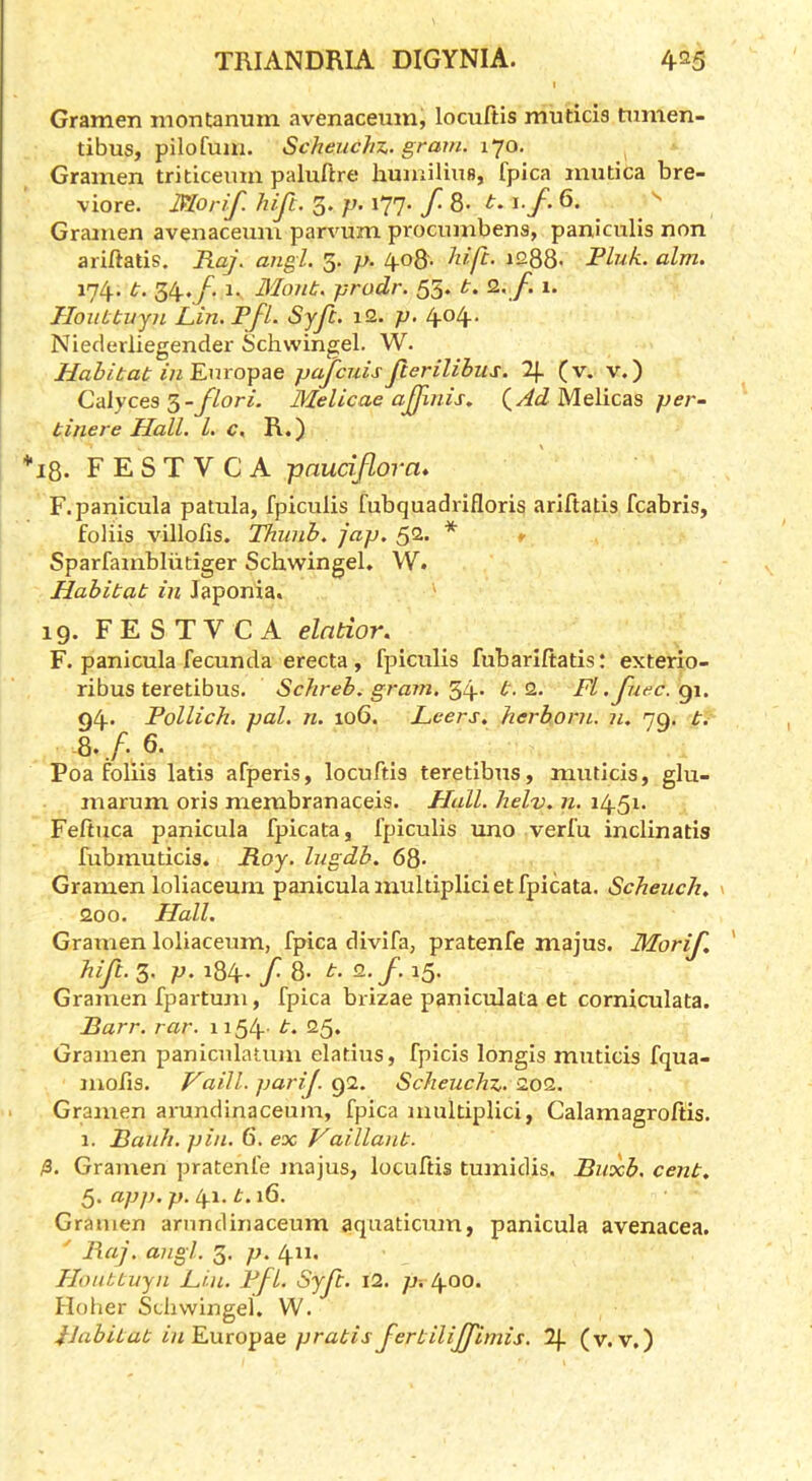 I Gramen montanum avenaceum, lociiftis muticis tumen- tibus, pilofum. ScheucJiJ.. gram. 170. Gramen tritlceum paluftre humiliuB, fpica mutica bre- viore. Morif. hijc. 3. p. 177. f. 8- \.f. 6. ^ Gramen avenaceum parvum procumbens, paniculis non ariftatis. Raj. angl. 5. p. 408. hift. 1288- Pink. aim. 174. t. 34./^ 1- Mont, prodr. 55. t. Q.. f. 1. HonLtuyn JLin. PfL Syft. i2. p. 4o4- Nieclerliegender Schvvingel. W. Habitat in Rm o-pae pajcuis jlerilibus. 2f. (v. v.) Calyces ^-flori. Melicae ajjlnis, (^AdMelicas per- tinere Hall. 1. c. R.) *18. FESTVCA paudflora* F.panicula patula, fpiculis fubquadrifloris ariftatis fcabris, foliis villofis. Thunh. jap. 52. * * Sparfambliitiger Schwingel. W. Habitat in Japonia. 19. FESTVCA elntior. F. panicula fecunda erecta, fpiculis fubariftatis: exterio- ribus teretibus. Schreb. gram. t.Q.. Fl.Jiiec.gi. 94. Pollich. pal. n. 106. Leers, herborn. n. 79, t. Q./.6. Poa foliis latis afperis, locuftis teretibus, muticis, glu- marum oris membranaceis. Plall. helv. n. 1451. Feftuca panicula fpicata, fpiculis uno verfu inclinatis fubmudeis. Roy. higdb. 68* Gramen loliaceum panicula muldplid et fpicata. Scheuch, > 200. Hall. Gramen loliaceum, fpica divifa, pratenfe majus. Morif. hift. 3. p. 184. f. 8- t. Q.f. 15. Gramen fpartum, fpica brizae paniculata et corniculata. Rarr. rar. 1154' 25* Gramen paniculatum eladus, fpicis longis muticis fqua- mofis. Vaill. parij. Scheuchx,. 209.. Gramen arundinaceum, fpica muldplici, Calamagroltis. 1. Ranh. pin. 6. ex Vaillant. /3. Gramen pratenfe majus, locuftis tumidis. Ruxb. cent, app. p. t^\. t.\Q. Gramen arundinaceum aquaticum, panicula avenacea. ' Raj. angl. 3. p. 411. Honttuyn Li-n. Pfl. Syft. \2. p. 400. Holier Schwingel. W. Habitat in'EMxopae pratisfertiliffimis. 2p (v.v.)