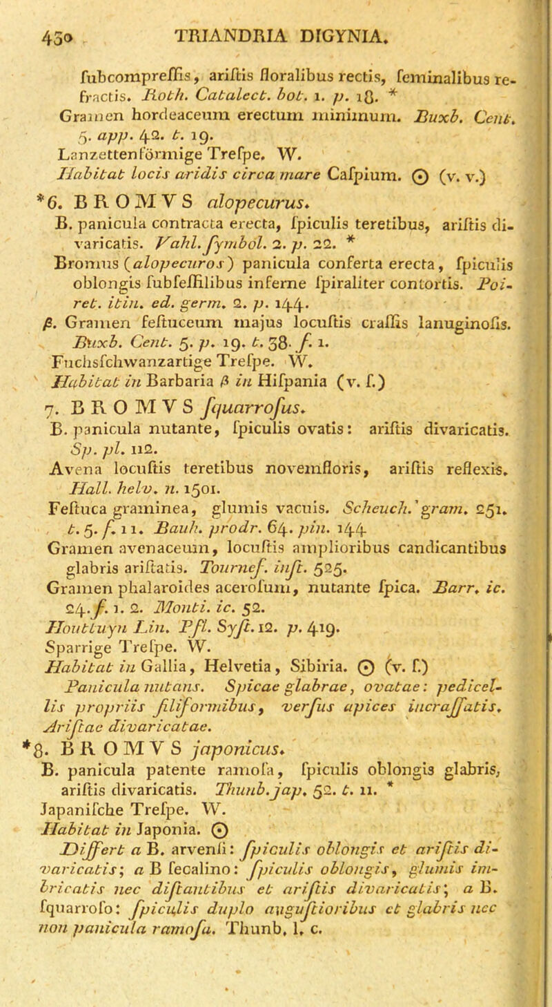 fubcompreiHs, ariftis floralibus rectis, feminalibus re- fractis. Roth. Cat alec t. hot. i. p. lO- * Graiuen horcleaceiam erectuiri iiunimum. Buxh. Cent» 5. app. 42. t. 19. LanzettenFbrmige Trefpe. W. Habitat locis aridis circa mare Cafpium. 0 (v. v.) * 6. B R O M V S alopecurus* B. panicula contracta erecta, fpiculis teredbus, arifds di- varicads. Vahl. Jjmbdl. 3. p, 32. * '&ronms {^alopecuros) panicula conferta erecta, fpiculis oblongis fubfellilibus inferne Ipiraliter contortis. Poi- ret. itin. ed. germ, 2. p. i44’ /S. Gramen feltuceum inajus locuftis ciallis lanuginods. Buxh. Cent. 5. p, 19. t. 38-./• i* Fuchsfchwanzardge Trefpe. W. Habitat in Barbaria in Hifpania (v. f.) 7. B R O M V S fquarrofus, B. panicula nutante, fpiculis ovatis: arifds divaricads. Sp. pi. Il2. Avena locuftis teretibus noveinfloris, arifds reflexis» Hall, hel'v. n. 1501. Feftuca graininea, glumis vacuis. Scheiich.'g^ram, t.^. f.i 1. Bauh, prodr. pin. 144 Gramen avenacemn, locuftis aniplioribus candicandbus glabris ariftads. Tourncf. inji. 525. Gramen phalaroides acerofum, nutante fpica. Barr, ic. 24, 1. 2. Monti, ic. 52. Honttuyn Bin, Pfl. Syji. i2. p. 419. Sparrige Trefpe. W. Habitat in Gallia, Helvetia, Sibiria. 0 (v. f.) Panicula nutans. Spicae glabrae, ovatae: pedicel-. Us propriis Jiliformihus ^ 'verjiis apices incrajjatis, Arijlac divaricabae. 8. B R O M V S joponicus* B. panicula patente ramofa, fpiculis oblongis glabris, ariftis divaricads. Thunb.jap, 52. t. 11. * Japanifche Trefpe. W. Habitat in Japonia. 0 Hiffert a B. arvenii: fpiculis oblongis et ariftis di- 'varicabis; /zBfecalino: fpicidis oblongis ^ glumis im~ hricatis nec diftantibus et ariftis divaricatis\ a B. fquarrofo: fpicu,lis duplo avguftiorihus cb glabris ncc non panicula ramofa. Thunb, 1, c.