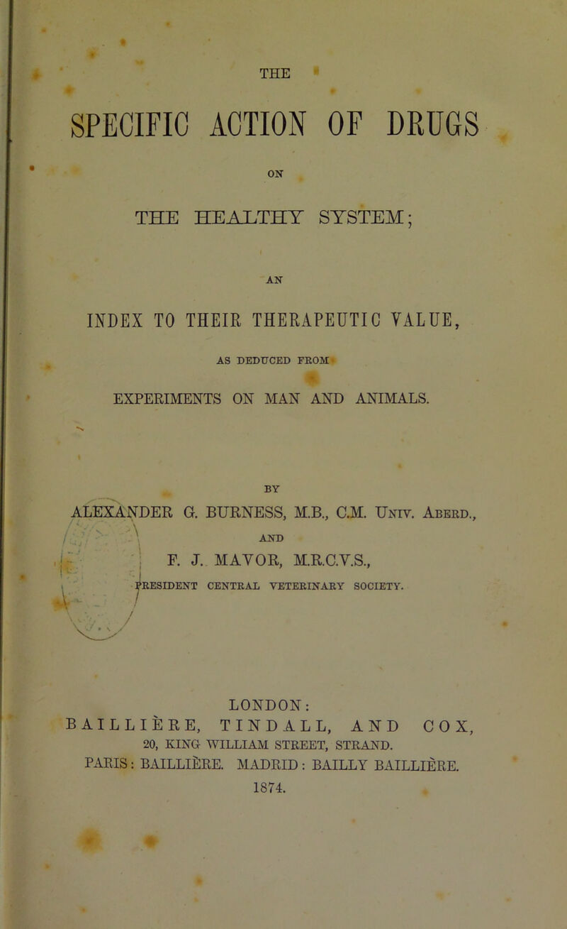 ♦ THE SPECIFIC ACTION OF DRUGS ON THE HEAJLTHT SYSTEM; AN INDEX TO THEIR THERAPEUTIC VALUE, AS DEDUCED FROM ■ EXPERIMENTS ON MAN AND ANIMALS. BY ALEXANDER G. BURNESS, M.B., C.M. Univ. Aberd., AND F. J. MAYOR, M.R.C.Y.S., PRESIDENT CENTRAL VETERINARY SOCIETY. ft 7 \ / V/, / LONDON: BAILLIERE, TINDALL, AND COX, 20, KING WILLIAM STREET, STRAND. PARIS : BAILLIERE. MADRID : BAILLY BAILLIERE. 1874.